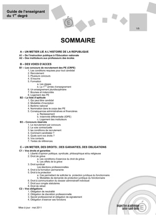 Guide de l’enseignant
du 1er degré


                                                                                                  1/5




                                              SOMMAIRE
       A – UN METIER LIE A L’HISTOIRE DE LA REPUBLIQUE
      A1 – De l’instruction publique à l’Education nationale
      A2 – Des instituteurs aux professeurs des écoles

       B – DES VOIES D’ACCES
      B1 – Les concours de recrutement des PE (CRPE)
             1. Les conditions requises pour tout candidat
             2. Recrutement
             3. Plusieurs concours
             4. S’inscrire
             5. Formation
                       a. Les stages
                              ère
                       b. La 1 année d’enseignement
             6. Un enseignement pluridisciplinaire
             7. Bourses et indemnités
             8. Logement des PE
      B2 – La liste d’aptitude
             1. Qui peut être candidat
             2. Modalités d’inscription
             3. Barème national
             4. Nomination dans le corps des PE
             5. Conséquences administratives et financières
                       a. Reclassement
                       b. Indemnité différentielle (IDPE)
                       c. Logement des instituteurs
      B3 – Concours réservés
             1. Le recrutement par concours
             2. La voie contractuelle
             3. les conditions de recrutement
             4. Comment candidater ?
             5. Quels sont vos droits ?
             6. Vos contacts
             7. Textes de références

       C – UN METIER, DES DROITS ; DES GARANTIES, DES OBLIGATIONS
      C1 – Vos droits et garanties
             1. Liberté d’opinion politique, syndicale, philosophique et/ou religieuse
             2. Droit de grève
                       a. Les conditions d’exercice du droit de grève
                       b. Les effets de la grève
             3. Droit syndical
                       Les élections professionnelles
             4. Droit à la formation permanente
             5. Droit à la protection
                       a. Cas permettant de solliciter la protection juridique du fonctionnaire
                       b. Modalités de demande de protection juridique du fonctionnaire
             6. Droit à communication du dossier administratif individuel
             7. Droit aux congés statutaires
             8. Droit de retrait
      C2 – Vos obligations
             1. Obligation de neutralité
             2. Obligation de discrétion professionnelle
             3. Secret professionnel et obligation de signalement
             4. Obligation d’exercer ses fonctions


      Mise à jour : mai 2011
 