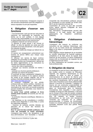 Guide de l’enseignant
du 1er degré

                                                                                                                     C2  2/2

      Comme tout fonctionnaire, l’enseignant s’expose à              L'ensemble des rémunérations publiques perçues
      des sanctions disciplinaires quand les obligations ci-         par l'enseignant ne peut excéder par année civile,
      dessus exposées ne sont pas respectées.                        200 % de son traitement principal net.
                                                                     L'autorisation de cumul ne peut être accordée
                                                                     qu'aux agents assurant l'intégralité de leurs
      4. Obligation                      d’exercer             ses   obligations de service.
                                                                     Des informations complémentaires peuvent être
      fonctions                                                      obtenues à ce sujet auprès des services
      " Tout fonctionnaire, quel que soit son rang dans la           gestionnaires     de    l'inspection   académique
      hiérarchie, est responsable de l’exécution des                 (DIMOPE).
      tâches qui lui sont confiées. Il n’est dégagé
      d’aucune des responsabilités qui lui incombent par
      la responsabilité propre de ses subordonnés."
                                                        2            5. Obligation                  d’obéissance
      L’obligation d’assurer son service recouvre :                  hiérarchique
      1° rejoindre le poste auquel il est nommé et
         )
      affecté : le refus de rejoindre son poste peut être            L'enseignant doit toujours se conformer aux
      constitutif d'une faute disciplinaire, voire plus grave,       instructions de son supérieur hiérarchique, sauf
      d'un abandon de poste ;                                        dans le cas où l'ordre donné est manifestement
      2° assurer la totalité des charges qui relèvent de sa
         )                                                           illégal et de nature à compromettre gravement un
      mission ;                                                      intérêt public.
      3° exercer son enseignement conformément aux
         )                                                           Cette obligation impose également de se soumettre
      horaires de service définis pour chaque corps                  au contrôle hiérarchique de l'autorité supérieure
      d'enseignants ;                                                compétente et de faire preuve de loyauté dans
      4° effectuer son service de façon continue
         )                                                           l'exercice de ses fonctions. Le devoir d’obéissance
      (obligation de ponctualité et d'assiduité) mais aussi          impose enfin au fonctionnaire de respecter les lois
      les activités autres que l'enseignement, définies par          et règlements de toute nature.
      les textes réglementaires ou les instructions du               Le refus d'obéissance est considéré comme une
      ministère de l'Education nationale :                           faute professionnelle.
      - donner des notes et appréciations ;
      - participer aux réunions (conseils de maîtres /               6. Obligation de réserve
      d’école) ;
      - participer aux réunions parents-professeurs ;                Un enseignant ne peut se livrer à des attaques ou à
      - participer aux actions de formation ;                        des insultes contre le ministère de l'Éducation
      5° accomplir de façon satisfaisante l'obligation d e
         )                                                           nationale, ses supérieurs hiérarchiques ou ses
      surveillance de prudence et de vigilance pendant               collègues, en public ou dans la presse. La
      les sorties et les voyages collectifs, lors de la              méconnaissance de ce devoir de réserve peut
      pratique d'activités physiques sportives scolaires             donner lieu, sous le contrôle du juge administratif, à
      (http://www.education.gouv.fr/) ;                              des sanctions disciplinaires, dont la gravité peut
      6° ) consacrer l'intégralité de son activité                   varier selon l'importance de la faute professionnelle
      professionnelle aux tâches confiées ; interdiction du          retenue à l'encontre de l'intéressé. L’obligation de
      cumul de deux emplois publics. Néanmoins des                   réserve est une construction jurisprudentielle qui
      autorisations de cumul avec une activité accessoire            varie d’intensité en fonction de différents critères :
      peuvent toutefois être accordées, sous réserve de              place du fonctionnaire dans la hiérarchie,
      l’intérêt du service.                                          circonstances dans lesquelles il s’est exprimé,
      Le cumul d'une activité publique et d'une                      modalités et formes de cette expression. C’est ainsi
      activité privée lucrative est autorisé pour les cas            que le Conseil d’Etat a jugé de manière constante
      suivants :                                                     que l’obligation de réserve est particulièrement forte
      - la production d'œuvres scientifiques, littéraires ou         pour     les    titulaires de     hautes     fonctions
      artistiques ;                                                  administratives en tant qu’ils sont directement
      - les expertises ou les consultations à condition              concernés par l’exécution de la politique
      qu'elles soient diligentées ni contre l'État, ni contre        gouvernementale. A l’inverse, les fonctionnaires
      les collectivités publiques ;                                  investis d’un mandat politique ou de responsabilités
      - l'exercice de certaines activités libérales qui              syndicales disposent d’une plus grande liberté
      découlent de la nature des fonctions de                        d’expression.
      l'enseignant.
      Pour le cumul de deux activités publiques, dont
      l'une est principale et l'autre secondaire,
      l’enseignant peut obtenir des dérogations si les
      deux administrations sont favorables à l'activité.

      2
          Article 28 de la loi n° 83-634 du 13 juillet 1983.



      Mise à jour : mars 2011
 