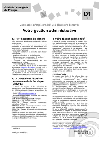 Guide de l’enseignant
du 1er degré

                                                                                                                  D1   1/4



                      Votre cadre professionnel et vos conditions de travail

                          Votre gestion administrative
      1. I-Prof l’assistant de carrière                       3. Votre dossier administratif2
      I-prof est un outil personnalisé qui permet à chaque    Il existe un dossier administratif, et un seul, pour
      enseignant de :                                         tous les fonctionnaires, ouvert dès le recrutement et
      - accéder directement aux services internet             alimenté au cours de la carrière. Il doit suivre l’agent
      permettant la participation aux mouvements, aux         dans ses emplois successifs, notamment en cas de
      permutations interdépartementales, à l’inscription      changement d’affectation ou de résidence. Il est
      sur les listes d’aptitudes ;                            clos lorsque le fonctionnaire est radié des cadres de
      - compléter, actualiser et consulter son dossier        l’administration.
      administratif ;                                         Le dossier du fonctionnaire doit comporter toutes
      - compléter et imprimer un curriculum vitae ;           les pièces intéressant la situation administrative de
      - dialoguer avec son correspondant de gestion ;         l’intéressé, enregistrées, numérotées et classées
      - signaler un changement de situation ;                 sans discontinuité. Il ne peut être fait état dans le
      - consulter des renseignements sur vos                  dossier d’un fonctionnaire, de même que dans tout
      perspectives de carrière ;                              document administratif, des opinions ou des
      - consulter des guides thématiques.                     activités politiques, syndicales, religieuses ou
      I-prof est accessible depuis le site de l’inspection    philosophiques de l’intéressé.
      académique : www.ia93ac-creteil.fr (bouton I-Prof -     L’administration est tenue d’archiver les dossiers
      colonne de droite) ou depuis celui du ministère.        dans les locaux sécurisés et d’en interdire l’accès
      Pour se connecter à I-Prof, l’enseignant doit saisir    aux personnes non habilitées.
      son identifiant et son mot de passe de messagerie
                                                     1
      Education nationale prenom.nom@ac-creteil.fr            Procédure d’accès
                                                              Le respect des droits de la défense étant un
                                                              principe fondamental reconnu par les lois de la
      2. La division des moyens et                            République,      l’administration    doit     donner
      des personnels du 1er degré                             communication de l’intégralité de son dossier à
                                                              l’agent en cas de mesure disciplinaire ou de mesure
      (DIMOPE)                                                prise en considération de la personne.
      La division des moyens et des personnels du             La méconnaissance de cette garantie est
      premier degré (DIMOPE) assure la gestion de plus        sanctionnée par l’annulation de la décision prise.
      de 11200 enseignants (titulaires et stagiaires) du      L’accès au dossier médical ne peut se faire que par
      premier degré.                                          l’intermédiaire d’un médecin désigné par vous-
      Courriel : ce.93dimope@ac-creteil.fr                    même.
      L’annuaire des services est disponible sur le site de
      l’inspection académique.                                Pour obtenir communication de votre dossier, vous
      Cette division se compose de 6 services :               devez formuler une demande par voie hiérarchique
                                   er
      DIMOPE 1 – Carte scolaire 1 degré ;                     auprès de l’inspecteur d’académie, sans avoir à en
      DIMOPE 2 - Gestion collective (mouvement,               justifier les motifs.
      promotions d’échelon) ;                                 Le silence gardé pendant plus d'un mois par
      DIMOPE 3 - Gestion collective (permutations, exeat-     l'inspection académique saisie de votre demande
      ineat, détachements, temps partiel...) ;                vaut décision de refus.
      DIMOPE 4 - Gestion individuelle administrative et       En cas de refus notifié ou tacite, vous disposez d'un
      financière ;                                            délai de 2 mois, à compter de la notification du refus
      DIMOPE 5 - Gestion des ressources humaines ;            ou de l'expiration du délai, pour saisir la commission
      DIMOPE 6 - Gestion administrative et financière des     d’accès aux documents administratifs (CADA). A
      professeurs des écoles stagiaires, des intervenants     compter du jour de l’enregistrement de votre
      en langues et des dossiers chômage.                     demande, la CADA dispose d’un délai d’un mois
                                                              pour vous faire connaître sa réponse.

                                                              2
                                                                Cf. Intra : rubrique «Vos droits et vos garanties»
                                                              Loi n° 78-753 du 17 juillet 1978 - Décret n°88-465 du 28
                                                              avril 1988, Version consolidée par Décret n°  2005-1755 du
      1
          voir fiche F3                                       30 décembre 2005 - (JO du 31 décembre 2005)


      Mise à jour : mars 2011
 