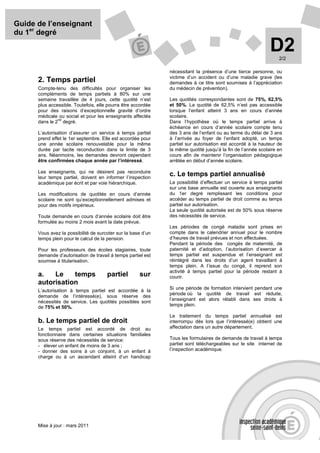 Guide de l’enseignant
du 1er degré

                                                                                                             D2  2/2

                                                              nécessitant la présence d’une tierce personne, ou
                                                              victime d’un accident ou d’une maladie grave (les
      2. Temps partiel                                        demandes à ce titre sont soumises à l’appréciation
      Compte-tenu des difficultés pour organiser les          du médecin de prévention).
      compléments de temps partiels à 80% sur une
      semaine travaillée de 4 jours, cette quotité n’est      Les quotités correspondantes sont de 75%, 62,5%
      plus accessible. Toutefois, elle pourra être accordée   et 50%. La quotité de 62,5% n’est pas accessible
      pour des raisons d’exceptionnelle gravité d’ordre       lorsque l’enfant atteint 3 ans en cours d’année
      médicale ou social et pour les enseignants affectés     scolaire.
               nd
      dans le 2 degré.                                        Dans l’hypothèse où le temps partiel arrive à
                                                              échéance en cours d’année scolaire compte tenu
      L’autorisation d’assurer un service à temps partiel     des 3 ans de l’enfant ou au terme du délai de 3 ans
      prend effet le 1er septembre. Elle est accordée pour    à l’arrivée au foyer de l’enfant adopté, un temps
      une année scolaire renouvelable pour la même            partiel sur autorisation est accordé à la hauteur de
      durée par tacite reconduction dans la limite de 3       la même quotité jusqu’à la fin de l’année scolaire en
      ans. Néanmoins, les demandes devront cependant          cours afin de maintenir l’organisation pédagogique
      être confirmées chaque année par l’intéressé.           arrêtée en début d’année scolaire.

      Les enseignants, qui ne désirent pas reconduire
      leur temps partiel, doivent en informer l’inspection
                                                              c. Le temps partiel annualisé
      académique par écrit et par voie hiérarchique.          La possibilité d’effectuer un service à temps partiel
                                                              sur une base annuelle est ouverte aux enseignants
      Les modifications de quotités en cours d’année          du 1er degré remplissant les conditions pour
      scolaire ne sont qu’exceptionnellement admises et       accéder au temps partiel de droit comme au temps
      pour des motifs impérieux.                              partiel sur autorisation.
                                                              La seule quotité autorisée est de 50% sous réserve
      Toute demande en cours d’année scolaire doit être       des nécessités de service.
      formulée au moins 2 mois avant la date prévue.
                                                              Les périodes de congé maladie sont prises en
      Vous avez la possibilité de surcoter sur la base d’un   compte dans le calendrier annuel pour le nombre
      temps plein pour le calcul de la pension.               d’heures de travail prévues et non effectuées.
                                                              Pendant la période des congés de maternité, de
      Pour les professeurs des écoles stagiaires, toute       paternité et d’adoption, l’autorisation d’exercer à
      demande d’autorisation de travail à temps partiel est   temps partiel est suspendue et l’enseignant est
      soumise à titularisation.                               réintégré dans les droits d’un agent travaillant à
                                                              temps plein. A l’issue du congé, il reprend son
                                                              activité à temps partiel pour la période restant à
      a.   Le    temps                partiel        sur      courir.
      autorisation
                                                              Si une période de formation intervient pendant une
      L’autorisation à temps partiel est accordée à la
                                                              période où la quotité de travail est réduite,
      demande de l’intéressé(e), sous réserve des
                                                              l’enseignant est alors rétabli dans ses droits à
      nécessités de service. Les quotités possibles sont
      de 75% et 50%.                                          temps plein.

                                                              Le traitement du temps partiel annualisé est
      b. Le temps partiel de droit                            interrompu dès lors que l’intéressé(e) obtient une
      Le temps partiel est accordé de droit au                affectation dans un autre département.
      fonctionnaire dans certaines situations familiales
      sous réserve des nécessités de service:                 Tous les formulaires de demande de travail à temps
      - élever un enfant de moins de 3 ans ;                  partiel sont téléchargeables sur le site internet de
      - donner des soins à un conjoint, à un enfant à         l’inspection académique.
      charge ou à un ascendant atteint d’un handicap




      Mise à jour : mars 2011
 