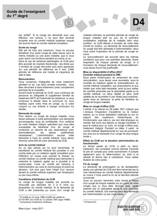 Guide de l’enseignant
du 1er degré

                                                                                                               D4  2/7

                 2
      par arrêté . Si le congé est demandé pour une            maladie ordinaire, la première période de congé de
      affection non prévue, il ne peut être accordé            longue maladie part du jour de la première
      qu'après avis du comité médical supérieur auquel         constatation médicale de la maladie dont vous
      est soumis l'avis du comité médical compétent.           souffrez : le CLM débute à compter de votre date
                                                               d’arrêt en continu. La demande de renouvellement
      Durée du congé
                                                               du congé doit être adressée à l'administration, deux
      Elle est de trois ans maximum. Vous ne pouvez            mois avant l'expiration de la période de congé en
      bénéficier d'un autre congé de cette nature, pour la     cours.
      même maladie ou une autre maladie, que si vous           Le renouvellement est accordé dans les mêmes
      avez repris vos fonctions pendant au moins un an.        conditions que pour une première demande. Avant
      Dans le cas de certaines pathologies, le CLM peut        l'expiration de chaque période de congé, et à
      être accordé de manière fractionnée : les droits aux     l'occasion de chaque demande de renouvellement,
      3 années de congé rémunéré sont alors appréciés          vous devez fournir les justificatifs.
      sur une période de référence de 4 ans. Cette
                                                                                                    4
      période de référence est mobile et s'apprécie de         Mise en disponibilité d’office (DO)
      date à date.                                             Contrôle médical pendant le CML
                                                               Sous peine d'interruption du versement de votre
      Rémunération
                                                               rémunération, vous devez vous soumettre, sous le
      Vous conservez l'intégralité de votre traitement         contrôle du médecin agréé et, éventuellement, du
      pendant un an. Les deux années suivantes, vous           comité médical compétent, aux prescriptions et aux
      êtes rémunéré à demi-traitement (avec complément         visites que votre état nécessite, ainsi qu’aux visites
      éventuel de la mutuelle).                                de contrôle prescrites par le spécialiste agréé ou le
      Durant toute la période du CLM, vous continuez de        comité médical. Le refus répété et sans motif
      percevoir en intégralité le supplément familial de       valable de se soumettre à ces visites peut entraîner,
      traitement (SFT) et l'indemnité de résidence, si vous    après mise en demeure, la perte du bénéfice du
      continuez à résider dans la commune où vous              congé de longue maladie.
      habitiez avant votre mise en congé, ou si votre
      conjoint ou vos enfants à charge continuent d'y          Mise en congé d'office (CO)
      résider.                                                 L’article 4 du décret du 29 juillet 1921 indique que
                                                               « lorsque l’inspecteur d’académie ou le recteur
      Demande de congé
                                                               estime, au vu d'une attestation médicale ou sur un
      Pour obtenir un congé de longue maladie, vous            rapport     des     supérieurs    hiérarchiques    du
      devez adresser à votre administration une demande        fonctionnaire, que celui-ci, par son état physique ou
      accompagnée, sous pli confidentiel, d'un certificat      mental, fait courir aux élèves un danger immédiat, il
      de votre médecin traitant, spécifiant que vous êtes      peut le mettre pour un mois en congé d’office avec
      susceptible de bénéficier d'un tel congé et              traitement intégral. Pendant ce délai, il saisit le
      contenant un résumé de ses observations avec             comité médical départemental en vue de provoquer
      éventuellement,      les     pièces     justificatives   son avis sur la nécessité d’un congé de plus longue
                  3
      nécessaires .    L'administration   soumet       cette   durée ».
      demande à l'avis du comité médical. Vous devez
      informer votre IEN de votre demande de CLM.              Effets du CLM sur la situation administrative du
                                                               fonctionnaire
      Avis du comité médical
                                                               Le temps passé en CLM, à plein ou demi-
      Au vu des pièces qui lui sont transmises, le             traitement, est considéré comme période d’activité
      secrétariat du comité médical fait procéder à une        et pris en compte pour votre avancement. Il compte
      contre-visite par un médecin agréé compétent pour        également pour la détermination du droit à la
      l'affection en cause puis soumet le dossier au           retraite et donne lieu à cotisations. Vous restez
      comité médical. Le comité médical peut demander à        titulaire de votre poste.
      entendre le médecin agréé qui a procédé à la
      contre-visite. L'avis du comité est transmis à           Fin du congé
      l'administration qui vous le communique et prend sa      La demande de prolongation ou de réintégration
      décision. Cet avis peut faire l'objet d'un recours       après une période de CLM doit être transmise par la
      devant le comité médical supérieur par l'employeur       voie hiérarchique au comité médical départemental
      ou par vous-même.                                        au moins 2 mois avant la fin de la dernière période
                                                               concernée.
      Conditions d'attribution du CLM
                                                               Vous ne pouvez reprendre votre travail à l'issue
      Le congé de longue maladie est accordé ou                d'un congé de longue maladie (ou au cours de votre
      renouvelé par périodes de 3 à 6 mois sur                 congé) que si vous êtes reconnu apte, après
      proposition du comité médical. Si la demande de          examen par un spécialiste agréé et avis favorable
      CLM a été présentée au cours d'un congé de               du comité médical. Cet examen peut être demandé
                                                               par l'administration ou par vous-même.
      2
        Cf arrêté du 14 mars 1986 modifié par arrêté du
      01/10/1997 (JO n° 238 du 12 octobre 1997 page 14866)
      3                                                        4
        Conclusions d'examens médicaux.                            Cf fiche D12.


      Mise à jour : mars 2011
 