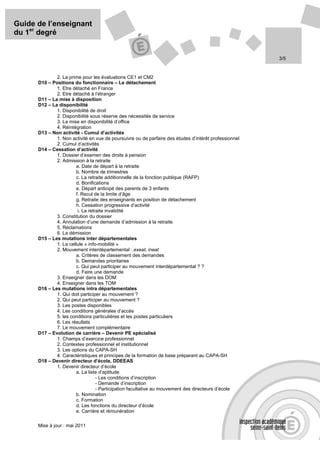 Guide de l’enseignant
du 1er degré


                                                                                                       3/5


              2. La prime pour les évaluations CE1 et CM2
      D10 – Positions du fonctionnaire – Le détachement
              1. Etre détaché en France
              2. Etre détaché à l’étranger
      D11 – La mise à disposition
      D12 – La disponibilité
              1. Disponibilité de droit
              2. Disponibilité sous réserve des nécessités de service
              3. La mise en disponibilité d’office
              4. Réintégration
      D13 – Non activité - Cumul d’activités
              1. Non activité en vue de poursuivre ou de parfaire des études d’intérêt professionnel
              2. Cumul d’activités
      D14 – Cessation d’activité
              1. Dossier d’examen des droits à pension
              2. Admission à la retraite
                        a. Date de départ à la retraite
                        b. Nombre de trimestres
                        c. La retraite additionnelle de la fonction publique (RAFP)
                        d. Bonifications
                        e. Départ anticipé des parents de 3 enfants
                        f. Recul de la limite d’âge
                        g. Retraite des enseignants en position de détachement
                        h. Cessation progressive d’activité
                         i. La retraite invalidité
              3. Constitution du dossier
              4. Annulation d’une demande d’admission à la retraite
              5. Réclamations
              6. La démission
      D15 – Les mutations inter départementales
              1. La cellule « info-mobilité »
              2. Mouvement interdépartemental : exeat, ineat
                        a. Critères de classement des demandes
                        b. Demandes prioritaires
                        c. Qui peut participer au mouvement interdépartemental ? ?
                        d. Faire une demande
              3. Enseigner dans les DOM
              4. Enseigner dans les TOM
      D16 – Les mutations intra départementales
              1. Qui doit participer au mouvement ?
              2. Qui peut participer au mouvement ?
              3. Les postes disponibles
              4. Les conditions générales d’accès
              5. les conditions particulières et les postes particuliers
              6. Les résultats
              7. Le mouvement complémentaire
      D17 – Evolution de carrière – Devenir PE spécialisé
              1. Champs d’exercice professionnel
              2. Contextes professionnel et institutionnel
              3. Les options du CAPA-SH
              4. Caractéristiques et principes de la formation de base préparant au CAPA-SH
      D18 – Devenir directeur d’école, DDEEAS
              1. Devenir directeur d’école
                        a. La liste d’aptitude
                                   - Les conditions d’inscription
                                   - Demande d’inscription
                                   - Participation facultative au mouvement des directeurs d’école
                        b. Nomination
                        c. Formation
                        d. Les fonctions du directeur d’école
                        e. Carrière et rémunération

      Mise à jour : mai 2011
 