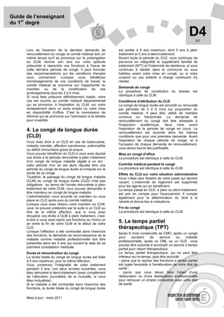 Guide de l’enseignant
du 1er degré

                                                                                                             D4  3/7

      Lors de l'examen de la dernière demande de              est portée à 8 ans maximum, dont 5 ans à plein
      renouvellement du congé, le comité médical doit, en     traitement et 3 ans à demi-traitement.
      même temps qu'il se prononce sur la prolongation        Durant toute la période du CLD, vous continuez de
      du CLM, donner son avis sur votre aptitude              percevoir en intégralité le supplément familial de
      présumée à reprendre vos fonctions à l'issue de         traitement (SFT) et l'indemnité de résidence, si vous
      cette dernière période de congé. Il peut formuler       continuez à résider dans la commune où vous
      des recommandations sur les conditions d'emploi         habitiez avant votre mise en congé, ou si votre
      vous concernant. Lorsque vous bénéficiez                conjoint ou vos enfants à charge continuent d'y
      d'aménagements de vos conditions de travail, le         résider.
      comité médical se prononce sur l'opportunité du
                                                              Demande de congé
      maintien ou de la modification de ces
      aménagements tous les 3 à 6 mois.                       La procédure de constitution du dossier est
      Si vous êtes présumé définitivement inapte, votre       identique à celle du CLM.
      cas est soumis au comité médical départemental          Conditions d'attribution du CLD
      qui se prononce, à l'expiration du CLM, sur votre       Le congé de longue durée est accordé ou renouvelé
      reclassement dans un autre emploi ou votre mise         par périodes de 3 à 6 mois sur proposition du
      en disponibilité d’office. C’est la commission de       comité médical. Il peut être utilisé de manière
      réforme qui se prononce sur l’admission à la retraite   continue ou fractionnée. La demande de
      pour invalidité.                                        renouvellement du congé doit être adressée à
                                                              l'inspection académique, deux mois avant
                                                              l'expiration de la période de congé en cours. Le
      4. Le congé de longue durée                             renouvellement est accordé dans les mêmes
      (CLD)                                                   conditions que pour une première demande. Avant
      Vous avez droit à un CLD en cas de tuberculose,         l'expiration de chaque période de congé, et à
      maladie mentale, affection cancéreuse, poliomyélite     l'occasion de chaque demande de renouvellement,
      ou déficit immunitaire grave et acquis.                 vous devez fournir les justificatifs.
      Vous pouvez bénéficier du CLD si vous avez épuisé       Mise en congé d'office
      vos droits à la période rémunérée à plein traitement    La procédure est identique à celle du CLM.
      d'un congé de longue maladie (égale à un an) :
      cette période d'un an est alors réputée être une        Contrôle médical pendant le congé
      période du congé de longue durée et s'impute sur la     La procédure est identique à celle du CLM.
      durée de ce congé.                                      Effets du CLD sur votre situation administrative
      Toutefois, le passage du congé de longue maladie        Vous n’êtes plus titulaire de votre poste qui devient
      (CLM) au congé de longue durée (CLD) n'est pas          vacant. L’indemnité de logement est supprimée
      obligatoire : au terme de l'année rémunérée à plein     pour les agents qui en bénéficient.
      traitement de votre CLM, vous pouvez demander à         Le temps passé en CLD, à plein ou demi-traitement,
      être maintenu en congé de longue maladie.               est pris en compte pour l'avancement. Il compte
      L'administration vous accorde ce maintien ou vous       également pour la détermination du droit à la
      place en CLD après avis du comité médical.              retraite et donne lieu à cotisations.
      Lorsque vous avez obtenu votre maintien en CLM,
      vous ne pouvez prétendre par la suite à un CLD au       Fin du congé
      titre de la même affection, que si vous avez            La procédure est identique à celle du CLM.
      récupéré vos droits à CLM à plein traitement, c'est-
      à-dire si vous avez repris vos fonctions au moins un
      an entre la fin de votre CLM et le début de votre
                                                              5. Le temps partiel
      CLD.                                                    thérapeutique (TPT)
      Lorsque l'affection a été contractée dans l'exercice
                                                              Après 6 mois consécutifs de CMO, après un congé
      des fonctions, la demande de reconnaissance de la
                                                              pour     accident     de    service   ou     maladie
      maladie comme maladie professionnelle doit être
                                                              professionnelle, après un CML ou un CLD vous
      présentée dans les 4 ans qui suivent la date de sa
                                                              pouvez être autorisé à accomplir un service à temps
      première constatation médicale.
                                                              partiel pour raison thérapeutique.
      Durée et rémunération du congé                          Le temps partiel thérapeutique, qui ne peut être
      La durée totale du congé de longue durée est fixée      inférieur au mi-temps, peut être accordé :
      à 5 ans maximum, pour la même affection.                - parce que la reprise des fonctions à temps partiel
      Vous conservez l'intégralité de votre traitement        est jugée favorable à l'amélioration de votre état de
      pendant 3 ans. Les deux années suivantes, vous          santé ;
      êtes rémunéré à demi-traitement (avec complément        - parce que vous devez faire l'objet d'une
      de l’allocation journalière de la mutuelle, si vous     rééducation ou d'une réadaptation professionnelle
      êtes mutualiste).                                       pour retrouver un emploi compatible avec votre état
      Si la maladie a été contractée dans l'exercice des      de santé.
      fonctions, la durée totale du congé de longue durée

      Mise à jour : mars 2011
 