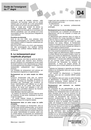 Guide de l’enseignant
du 1er degré

                                                                                                                  D4  4/7

      Après un congé de maladie ordinaire, cette                L'agent peut alors accéder à un nouveau corps ou
      autorisation est accordée, après avis du comité           cadre d'emplois par la voie :
      médical, pour une période de 3 mois renouvelable          - du détachement ;
      dans la limite d'un an pour une même affection.           - de concours ou examens professionnels
      Après un congé pour accident de service ou                aménagés.
      maladie professionnelle, cette autorisation est
      accordée, après avis favorable de la commission de        Reclassement par la voie du détachement
      réforme compétente, pour une période de 6 mois            Le fonctionnaire, qui a présenté une demande de
      renouvelable une fois. Vous percevez l'intégralité de     détachement, doit se voir proposer un emploi par
      votre traitement.                                         l'administration.
                                                                Le détachement peut intervenir dans un corps ou
      Procédure de demande
                                                                cadre d'emplois d'un niveau équivalent ou inférieur
      Dans le cas d’un CMO, vous adressez votre                 à celui du corps ou cadre d'emplois d'origine.
      demande accompagnée d’un certificat médical de            En cas de détachement dans un corps, ou cadre
      votre médecin traitant à l’inspection académique par      d'emplois d'un niveau inférieur, le fonctionnaire
      voie hiérarchique.                                        conserve le bénéfice de sa rémunération antérieure
      Dans le cas d’un CLM ou d’un CLD, votre demande           si l'indice auquel il se trouve reclassé est inférieur à
      doit être accompagnée d’un certificat médical             celui qu'il détenait antérieurement.
      simple et d’un certificat médical détaillé sous pli       Le détachement doit expressément intervenir dans
      confidentiel.                                             les 3 mois suivant la demande de l'agent.
                                                                Lorsque l'agent est définitivement inapte à occuper
      6. Le reclassement pour                                   un emploi relevant de son grade d'origine, il peut, au
                                                                terme d'une année de détachement, demander son
      inaptitude physique                                       intégration dans son corps ou cadre d'emplois de
      Les fonctionnaires, dont l'état de santé est altéré et    détachement : il devient alors définitivement titulaire
      ne leur permet plus d'exercer leurs fonctions,            de son nouveau grade. Lorsque l'inaptitude du
      peuvent bénéficier d'un aménagement de leur poste         fonctionnaire est temporaire, sa situation est
      de travail conforme à leur état physique et, lorsque      réexaminée, à l'issue de chaque période de
      cet aménagement est impossible ou insuffisant, d'un       détachement, par le comité médical qui se prononce
      reclassement      professionnel     pour    inaptitude    sur :
      physique.                                                 - l'aptitude de l'intéressé à reprendre ses fonctions
      Les modalités de reclassement sont prévues par            initiales et sa réintégration dans son corps ou cadre
      des dispositions législatives et réglementaires.          d'emplois d'origine ;
                                                                - son maintien en détachement, si l'inaptitude
      Reclassement sur un autre emploi du même                  demeure, sans que son caractère définitif puisse
      grade                                                     être affirmé ;
      Lorsqu'un fonctionnaire n'est plus en mesure              - son intégration dans son corps, ou cadre d'emplois
      d'exercer ses fonctions, de façon temporaire ou           de détachement, si l'inaptitude à la reprise des
      définitive, et lorsque les nécessités du service ne       fonctions antérieures s'avère définitive et que
      permettent pas d'aménager ses conditions de               l'intéressé est détaché depuis au moins un an.
      travail, l'administration peut l'affecter sur un autre
      emploi relevant de son grade, dans lequel les             Reclassement par concours ou examen
      conditions de travail sont adaptées à son état            professionnel
      physique et lui permettent d'assurer les fonctions        Sur proposition de son administration ou de sa
      correspondant à ce nouvel emploi.                         propre initiative, un fonctionnaire peut demander à
      Cette affectation intervient après avis :                 bénéficier d'un reclassement dans un autre corps ou
      - du médecin de prévention, lorsque l'état de santé       cadre d'emplois par la voie du concours ou de
      de l'intéressé n'a pas rendu nécessaire la mise en        l'examen professionnel. Des dérogations aux règles
      congé de maladie ;                                        normales de déroulement des concours, des
      - du comité médical, lorsque le reclassement              examens professionnels ou des procédures de
      intervient à l'issue d'un congé de maladie.               recrutement, peuvent être proposées par le comité
                                                                médical en faveur du candidat, dont l'invalidité le
      Reclassement dans un autre corps ou cadre                 justifie, afin d'adapter la durée et le fractionnement
      d'emplois                                                 des épreuves aux moyens physiques de l'intéressé.
      Lorsque l'état physique du fonctionnaire, sans lui        Dans ce cas, l'accès à un corps, ou cadre d'emplois
      interdire toute activité professionnelle, ne lui permet   de niveau supérieur, équivalent ou inférieur à celui
      pas, de façon temporaire ou permanente, d'exercer         du corps ou cadre d'emplois d'origine est possible.
      les fonctions correspondant aux emplois relevant de       En cas d'admission dans un corps, ou cadre
      son grade, l'administration lui propose, après avis       d'emplois d'un niveau inférieur, l'agent conserve le
      du comité médical, de demander son reclassement           bénéfice de sa rémunération antérieure si l'indice
      dans un emploi relevant d'un autre corps ou cadre         auquel il se trouve reclassé est inférieur à celui qu'il
      d'emplois.                                                détenait antérieurement.


      Mise à jour : mars 2011
 
