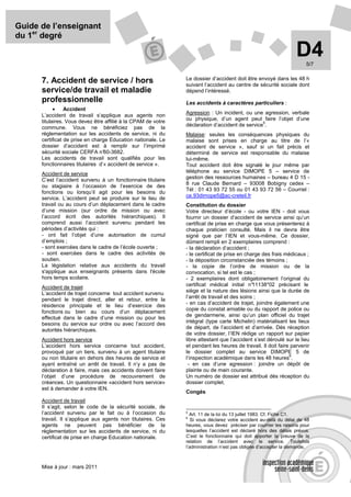 Guide de l’enseignant
du 1er degré

                                                                                                                 D4   5/7

                                                               Le dossier d’accident doit être envoyé dans les 48 h
      7. Accident de service / hors                            suivant l’accident au centre de sécurité sociale dont
      service/de travail et maladie                            dépend l’intéressé.
      professionnelle                                          Les accidents à caractères particuliers :
            •    Accident
      L’accident de travail s’applique aux agents non          Agression : Un incident, ou une agression, verbale
      titulaires. Vous devez être affilié à la CPAM de votre   ou physique, d’un agent peut faire l’objet d’une
                                                                                                5
                                                               déclaration d’accident de service .
      commune. Vous ne bénéficiez pas de la
      règlementation sur les accidents de service, ni du       Malaise: seules les conséquences physiques du
      certificat de prise en charge Education nationale. Le    malaise sont prises en charge au titre de l’«
      dossier d’accident est à remplir sur l’imprimé           accident de service », sauf si un fait précis et
      sécurité sociale CERFA n°   60-3682.                     déterminé de service est responsable du malaise
      Les accidents de travail sont qualifiés pour les         lui-même.
      fonctionnaires titulaires d’« accident de service ».     Tout accident doit être signalé le jour même par
      Accident de service                                      téléphone au service DIMOPE 5 – service de
      C’est l’accident survenu à un fonctionnaire titulaire    gestion des ressources humaines – bureau 4 D 15 -
                                                               8 rue Claude Bernard – 93008 Bobigny cedex –
      ou stagiaire à l’occasion de l’exercice de des
                                                               Tél : 01 43 93 72 55 ou 01 43 93 72 56 – Courriel :
      fonctions ou lorsqu’il agit pour les besoins du
      service. L’accident peut se produire sur le lieu de      ce.93dimope5@ac-creteil.fr
      travail ou au cours d’un déplacement dans le cadre       Constitution du dossier
      d’une mission (sur ordre de mission ou avec              Votre directeur d’école - ou votre IEN - doit vous
      l’accord écrit des autorités hiérarchiques). Il          fournir un dossier d’accident de service ainsi qu’un
      comprend aussi l’accident survenu pendant les            certificat de prise en charge que vous présenterez à
      périodes d’activités qui :                               chaque praticien consulté. Mais il ne devra être
      - ont fait l’objet d’une autorisation de cumul           signé que par l’IEN et vous-même. Ce dossier,
      d’emplois ;                                              dûment rempli en 2 exemplaires comprend :
      - sont exercées dans le cadre de l’école ouverte ;       - la déclaration d’accident ;
      - sont exercées dans le cadre des activités de           - le certificat de prise en charge des frais médicaux ;
      soutien.                                                 - la déposition circonstanciée des témoins ;
      La législation relative aux accidents du travail         - la copie de l’ordre de mission ou de la
      s'applique aux enseignants présents dans l'école         convocation, si tel est le cas ;
      hors temps scolaire.                                     - 2 exemplaires dont obligatoirement l’original du
                                                               certificat médical initial n°  11138*02 précisant le
      Accident de trajet
                                                               siège et la nature des lésions ainsi que la durée de
      L’accident de trajet concerne tout accident survenu
      pendant le trajet direct, aller et retour, entre la      l’arrêt de travail et des soins ;
      résidence principale et le lieu d’exercice des           - en cas d’accident de trajet, joindre également une
                                                               copie du constat amiable ou du rapport de police ou
      fonctions ou bien au cours d’un déplacement
                                                               de gendarmerie, ainsi qu’un plan officiel du trajet
      effectué dans le cadre d’une mission ou pour les
      besoins du service sur ordre ou avec l’accord des        intégral (type carte Michelin) matérialisant les lieux
      autorités hiérarchiques.                                 de départ, de l’accident et d’arrivée. Dès réception
                                                               de votre dossier, l’IEN rédige un rapport sur papier
      Accident hors service                                    libre attestant que l’accident s’est déroulé sur le lieu
      L’accident hors service concerne tout accident,          et pendant les heures de travail. Il doit faire parvenir
      provoqué par un tiers, survenu à un agent titulaire      le dossier complet au service DIMOPE 5 de
                                                                                                              6
      ou non titulaire en dehors des heures de service et      l’inspection académique dans les 48 heures .
      ayant entraîné un arrêt de travail. Il n’y a pas de       - en cas d’une agression : joindre un dépôt de
      déclaration à faire, mais ces accidents doivent faire    plainte ou de main courante.
      l’objet d’une procédure de recouvrement de               Un numéro de dossier est attribué dès réception du
      créances. Un questionnaire «accident hors service»       dossier complet.
      est à demander à votre IEN.
                                                               Congés
      Accident de travail
      Il s’agit, selon le code de la sécurité sociale, de
      l’accident survenu par le fait ou à l’occasion du        5
                                                                 Art. 11 de la loi du 13 juillet 1983. Cf. Fiche C1.
                                                               6
      travail. Il s’applique aux agents non titulaires. Ces       Si vous déclarez votre accident au-delà du délai de 48
      agents ne peuvent pas bénéficier de la                   heures, vous devez préciser par courrier les raisons pour
      règlementation sur les accidents de service, ni du       lesquelles l’accident est déclaré hors des délais prévus.
      certificat de prise en charge Education nationale.       C’est le fonctionnaire qui doit apporter la preuve de la
                                                               relation de l’accident avec le service. Toutefois
                                                               l’administration n’est pas obligée d’accepter la demande.



      Mise à jour : mars 2011
 