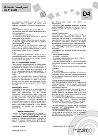Guide de l’enseignant
du 1er degré

                                                                                                                 D4  6/7

       Les congés sont de droit jusqu'à guérison, ou état       que l’agent doit remplir pour obtenir une
      compatible, avec la reprise du service avec               indemnisation.
      traitement à taux plein à l’exception des indemnités.     - d’autre part, les maladies reconnues d’origine
                                                                professionnelle contractées en service, mais ne
      Important
                                                                rentrant pas dans le champ d’application de ces
      Ne pas oublier de faire parvenir à votre IEN soit :       tableaux.
      - les certificats médicaux originaux de prolongation,
      d’arrêts ou de soins ;                                    Maladie professionnelle
      - le certificat de reprise de travail ;                   Une maladie est dite « professionnelle » si elle est
      - le certificat médical final qui indique la date de      contractée dans l’exercice des fonctions. Vous
      consolidation ou de guérison ;                            devez faire une demande de reconnaissance et de
      - le certificat médical original de rechute précisant     réparation dans les quatre ans qui suivent la date
      les éléments aggravant et indiquant une période           de première constatation médicale. Le médecin
      d’arrêt de travail ou de soins.                           agréé juge de l’imputabilité de la maladie au travail.
      En cas d’absence de ces documents, vous serez             Les maladies professionnelles ouvrent droit à une
      informé que le dossier sera classé sans suite.            rente d’invalidité permanente partielle (IPP)
      Aucune rechute ne pourra être déclarée, ni aucun          éventuelle.
      recours exercé, même en cas d’invalidité.                 La procédure est semblable à celle des accidents
                                                                de service.
      Rente
      L'I.P.P. (incapacité permanente partielle) et l'I.P.T.    Constitution du dossier
      (incapacité permanente totale), après consolidation,      Les pièces à fournir sont:
      donnent droit à une rente dont le montant varie en        - un certificat médical initial rédigé par le médecin
      fonction du taux d'incapacité.                            - les éventuels arrêts de travail
                                                                - l’enquête administrative et un rapport du supérieur
      Prise en charge des frais engagés
                                                                hiérarchique décrivant les fonctions assurées par
      L'administration paye directement les frais engagés       l’agent.
      sur présentation du formulaire par le prestataire si      Le suivi est le même que pour un dossier d’accident
      l'accident ne fait l'objet d'aucune contestation sur la   de service.
      relation de cause à effet entre l'accident et le
      service. Ne jamais donner la carte vitale car la          Prise en charge
      MGEN ne gère en aucun cas le risque accident du           Si la maladie est reconnue imputable au service, les
      travail.                                                  honoraires et frais médicaux directement entraînés
      Lorsqu’il y a un accident hors service (c’est-à-dire      par la maladie professionnelle sont à la charge de
      durant les week-ends ou les vacances scolaires)           l’administration.
      impliquant la responsabilité d’un tiers, l’Etat est en
      droit de recouvrer auprès de l’assurance du tiers         Maladie reconnue d’origine professionnelle
      l’ensemble des salaires versés à la victime durant        Vous devez apporter la preuve de la matérialité des
      son arrêt.                                                faits et qu’il existe un lien de cause à effet entre la
                                                                maladie présentée et l’activité professionnelle
      Imputabilité au service                                   habituellement exercée.
      L'imputabilité au service est de la responsabilité de     Les agents titulaires peuvent demander la prise en
      l'administration qui, à partir d'une enquête, doit        charge spécifique au titre des soins. Ainsi vous
      établir les présomptions ou les preuves                   pourrez bénéficier des mêmes droits que si vous
      d'imputabilité. L’administration peut pour cela           aviez été reconnu victime d’un accident de service
      consulter un médecin expert. La décision définitive       avant consolidation ou guérison.
      doit être prise après avis de la commission de            Les maladies reconnues d’origine professionnelle
      réforme. Cependant, il n'est plus nécessaire de           peuvent ouvrir droit à l’allocation temporaire
                                                                                   8
      consulter la commission de réforme, en cas d'arrêt        d’invalidité (ATI) , mais elles n’ouvrent pas droit à
      de travail pour accident ou maladie imputable au          une rente d’invalidité permanente partielle (IPP).
      service d'une durée supérieure à 15 jours, lorsque
      l'imputabilité au service est reconnue par                Cas des maladies qui relèvent de la commission
      l'administration.                                         régionale de reconnaissance des maladies
                                                                professionnelles (CRRMP)
                                                                Ces cas concernent les agents non titulaires et les
           •
                                          7
                Maladie professionnelle
                                                                contractuels de droit public de l’Etat. Ils ne peuvent
      Il convient de distinguer deux sortes de maladie :
                                                                pas bénéficier des dispositions prévues pour les
      - d’une part, les maladies professionnelles
                                                                maladies contractées en service.
      contractées en service et réparables au titre des
      tableaux de maladie professionnelles qui figurent au
      code de la sécurité sociale (article L461-2). Ces
      tableaux comportent l’énumération des conditions

      7                                                         8
          Cf fiche D4, page 1/6.                                    Décret n°
                                                                            2000-832 du 29 août 2000.


      Mise à jour : mars 2011
 
