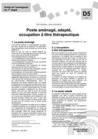 Guide de l’enseignant
du 1er degré

                                                                                                                D5  1/2



                                                 Un métier, une carrière

                     Poste aménagé, adapté,
                  occupation à titre thérapeutique
                                                               Vous continuez à percevoir l’intégralité de votre
      1. Le poste aménagé1                                     traitement.
      Vous pouvez solliciter un aménagement de poste,
      par écrit, auprès de la médecine de prévention.
      Vous transmettrez votre demande au service de la         2. L’occupation
                  2
      DIMOPE 5 .                                               à titre thérapeutique
      Dans le cas où c’est le comité médical qui
      recommande un aménagement de poste de travail,           Dans la perspective de ne pas couper totalement le
      vous n’avez pas à formuler de demande.                   lien avec l’activité professionnelle ou au contraire de
      Cet aménagement peut consister en :                      commencer à le rétablir, des occupations à titre
      - un aménagement horaire (réduction de la quotité        thérapeutique peuvent être mises en place pour
      horaire avec maintien du salaire) ;                      des personnels en CLM ou CLD qui en font la
      - un aménagement du poste de travail, notamment          demande. Celles-ci ne sont pas prévues par le
      pour les personnels handicapés ;                         nouveau décret mais s’appuient sur les dispositions
      - un aménagement des contraintes de service              de l’article 38 du décret n° 86-442 du 14 mars 1986 .
      (dispense des services de récréation…).                  Cette activité ne peut excéder un mi-temps. Elle ne
      Les mesures qui peuvent être envisagées doivent          donne pas lieu à rémunération particulière. Elle est
      correspondre à chaque cas particulier.                   couverte par la réglementation en matière
      L’aménagement de poste peut exceptionnellement           d’accident de service dès lors qu’elle se déroule
      être accordé en cours d’année scolaire.                  dans les locaux et sous le contrôle de
      L’aménagement porte au maximum sur le tiers des          l’administration.
      obligations règlementaires de service. La durée de       Le médecin conseiller technique ou le médecin de
      votre service doit correspondre à un nombre entier       prévention sont seuls habilités à apprécier la
      de demi-journées hebdomadaires. Ainsi, un                faisabilité et l’intérêt que peut présenter une
      professeur des écoles exerçant dans une classe           occupation à titre thérapeutique pour l’agent.
      fonctionnant sur une semaine à quatre jours et demi      Une activité à titre thérapeutique peut être proposée
      et bénéficiant d’un allègement de service d’un tiers,    à des personnels qui n’ont pas obtenu d’affectation
      accomplira un service hebdomadaire de 6 demi-            sur poste adapté en raison de leur état de santé.
      journées travaillées. L’allègement de service est
      donné, selon les cas, pour la durée de l’année           3. Le poste adapté
      scolaire ou pour une durée inférieure. Il n’est pas
      renouvelé systématiquement l’année suivante, ce          Le dispositif d’affectation sur poste adapté permet
      qui n’exclut pas cependant qu’un allègement soit         d’apporter une aide à l’agent rencontrant des
      accordé plusieurs années de suite. Il peut être          difficultés de santé, afin qu’il recouvre la capacité
      accordé à un agent exerçant à temps partiel, mais        d’assurer la plénitude des fonctions prévues par son
      ne peut pas se cumuler avec le temps partiel             statut particulier ou prépare une reconversion
      thérapeutique.                                           professionnelle.
      L’inspecteur d’académie recueille l’avis du médecin      L’affectation sur poste adapté peut être :
      conseiller technique ou du médecin de prévention         - de courte durée (PACD), 1 an, éventuellement
      sur l’opportunité de l’aménagement du poste de           renouvelable 2 fois ;
      travail ainsi que sur le type de mesure qui devrait      - de longue durée (PALD), 4 ans, éventuellement
      être envisagé. L’IEN est chargé d’examiner la            renouvelable sans limite.
      faisabilité de la mesure préconisée compte tenu          Il n’est pas nécessaire d’avoir déjà bénéficié d’un
      notamment de l’intérêt du service ; il sera ensuite      PACD pour demander un PALD.
      chargé de sa mise en œuvre.                              Tout candidat élabore un projet professionnel qui
                                                               oriente le choix du lieu d’exercice. L’établissement
                                                               d’accueil peut être :
      1
        Loi n°84-16 du 11 janvier 1984
                                                               a) dans le cadre d’un PACD :
       Décrets n°2007-632 du 27/04/2007 et n°2007-633 du       - soit une structure interne à l’Education nationale ;
      27/04/2007                                               - soit une autre fonction publique ou une
      2
        Pour les coordonnées, cf la fiche D1.                  organisation à vocation de service public.

      Mise à jour : mars 2011
 