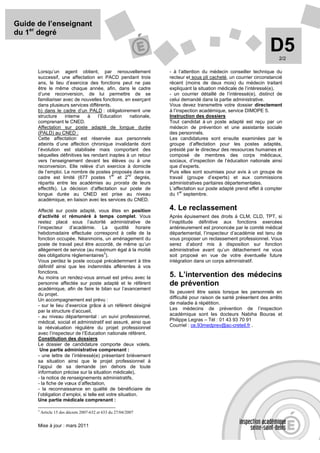 Guide de l’enseignant
du 1er degré

                                                                                                                 D5  2/2

      Lorsqu’un agent obtient, par renouvellement                - à l’attention du médecin conseiller technique du
      successif, une affectation en PACD pendant trois           recteur et sous pli cacheté, un courrier circonstancié
      ans, le lieu d’exercice des fonctions peut ne pas          récent (moins de deux mois) du médecin traitant
      être le même chaque année, afin, dans le cadre             expliquant la situation médicale de l’intéressé(e),
      d’une reconversion, de lui permettre de se                 - un courrier détaillé de l’intéressé(e), distinct de
      familiariser avec de nouvelles fonctions, en exerçant      celui demandé dans la partie administrative.
      dans plusieurs services différents.                        Vous devez transmettre votre dossier directement
      b) dans le cadre d’un PALD : obligatoirement une           à l’inspection académique, service DIMOPE 5.
      structure     interne   à    l’Education    nationale,     Instruction des dossiers
      comprenant le CNED.                                        Tout candidat à un poste adapté est reçu par un
      Affectation sur poste adapté de longue durée               médecin de prévention et une assistante sociale
      (PALD) au CNED :                                           des personnels.
      Cette affectation est réservée aux personnels              Les candidatures sont ensuite examinées par le
      atteints d’une affection chronique invalidante dont        groupe d’affectation pour les postes adaptés,
      l’évolution est stabilisée mais comportant des             présidé par le directeur des ressources humaines et
      séquelles définitives les rendant inaptes à un retour      composé de membres des corps médicaux,
      vers l’enseignement devant les élèves ou à une             sociaux, d’inspection de l’éducation nationale ainsi
      reconversion. Elle relève d’un exercice à domicile         que d’experts.
      de l’emploi. Le nombre de postes proposés dans ce          Puis elles sont soumises pour avis à un groupe de
                                          er     nd
      cadre est limité (677 postes 1 et 2 degrés,                travail (groupe d’experts) et aux commissions
      répartis entre les académies au prorata de leurs           administratives paritaires départementales.
      effectifs). La décision d’affectation sur poste de         L’affectation sur poste adapté prend effet à compter
                                                                       er
      longue durée au CNED est prise au niveau                   du 1 septembre.
      académique, en liaison avec les services du CNED.

      Affecté sur poste adapté, vous êtes en position            4. Le reclassement
      d’activité et rémunéré à temps complet. Vous               Après épuisement des droits à CLM, CLD, TPT, si
      restez placé sous l’autorité administrative de             l’inaptitude définitive aux fonctions exercées
      l’inspecteur d’académie. La quotité horaire                antérieurement est prononcée par le comité médical
      hebdomadaire effectuée correspond à celle de la            départemental, l’inspecteur d’académie est tenu de
      fonction occupée. Néanmoins, un aménagement du             vous proposer un reclassement professionnel. Vous
      poste de travail peut être accordé, de même qu’un          serez d’abord mis à disposition sur fonction
      allègement de service (au maximum égal à la moitié         administrative avant qu’un détachement ne vous
                                        3
      des obligations règlementaires ).                          soit proposé en vue de votre éventuelle future
      Vous perdez le poste occupé précédemment à titre           intégration dans un corps administratif.
      définitif ainsi que les indemnités afférentes à vos
      fonctions.
      Au moins un rendez-vous annuel est prévu avec la           5. L’intervention des médecins
      personne affectée sur poste adapté et le référent          de prévention
      académique, afin de faire le bilan sur l’avancement
      du projet.                                                 Ils peuvent être saisis lorsque les personnels en
      Un accompagnement est prévu :                              difficulté pour raison de santé présentent des arrêts
                                                                 de maladie à répétition.
      - sur le lieu d’exercice grâce à un référent désigné
                                                                 Les médecins de prévention de l’inspection
      par la structure d’accueil,
      - au niveau départemental : un suivi professionnel,        académique sont les docteurs Nabiha Bouras et
      médical, social et administratif est assuré, ainsi que     Philippe Legras – Tél : 01 43 93 70 91
      la réévaluation régulière du projet professionnel          Courriel : ce.93medprev@ac-creteil.fr .
      avec l’inspecteur de l’Education nationale référent.
      Constitution des dossiers
      Le dossier de candidature comporte deux volets.
       Une partie administrative comprenant :
      - une lettre de l’intéressé(e) présentant brièvement
      sa situation ainsi que le projet professionnel à
      l’appui de sa demande (en dehors de toute
      information précise sur la situation médicale),
      - la notice de renseignements administratifs,
      - la fiche de vœux d’affectation,
      - la reconnaissance en qualité de bénéficiaire de
      l’obligation d’emploi, si telle est votre situation.
      Une partie médicale comprenant :

      3
          Article 15 des décrets 2007-632 et 633 du 27/04/2007


      Mise à jour : mars 2011
 