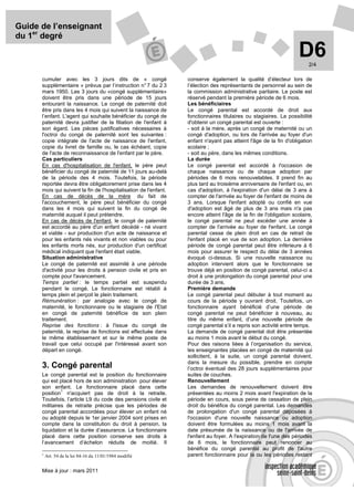 Guide de l’enseignant
du 1er degré

                                                                                                                   D6   2/4

      cumuler avec les 3 jours dits de « congé                    conserve également la qualité d’électeur lors de
      supplémentaire » prévus par l’instruction n° 7 du 2 3       l’élection des représentants de personnel au sein de
      mars 1950. Les 3 jours du «congé supplémentaire»            la commission administrative paritaire. Le poste est
      doivent être pris dans une période de 15 jours              réservé pendant la première période de 6 mois.
      entourant la naissance. Le congé de paternité doit          Les bénéficiaires
      être pris dans les 4 mois qui suivent la naissance de       Le congé parental est accordé de droit aux
      l’enfant. L'agent qui souhaite bénéficier du congé de       fonctionnaires titulaires ou stagiaires. La possibilité
      paternité devra justifier de la filiation de l'enfant à     d'obtenir un congé parental est ouverte :
      son égard. Les pièces justificatives nécessaires à          - soit à la mère, après un congé de maternité ou un
      l'octroi du congé de paternité sont les suivantes :         congé d'adoption, ou lors de l'arrivée au foyer d'un
      copie intégrale de l'acte de naissance de l'enfant,         enfant n'ayant pas atteint l'âge de la fin d'obligation
      copie du livret de famille ou, le cas échéant, copie        scolaire ;
      de l'acte de reconnaissance de l'enfant par le père.        - soit au père, dans les mêmes conditions.
      Cas particuliers                                            La durée
      En cas d'hospitalisation de l'enfant, le père peut          Le congé parental est accordé à l'occasion de
      bénéficier du congé de paternité de 11 jours au-delà        chaque naissance ou de chaque adoption par
      de la période des 4 mois. Toutefois, la période             périodes de 6 mois renouvelables. Il prend fin au
      reportée devra être obligatoirement prise dans les 4        plus tard au troisième anniversaire de l'enfant ou, en
      mois qui suivent la fin de l'hospitalisation de l'enfant.   cas d'adoption, à l'expiration d'un délai de 3 ans à
      En cas de décès de la mère du fait de                       compter de l'arrivée au foyer de l'enfant de moins de
      l'accouchement, le père peut bénéficier du congé            3 ans. Lorsque l'enfant adopté ou confié en vue
      dans les 4 mois qui suivent la fin du congé de              d'adoption est âgé de plus de 3 ans mais n'a pas
      maternité auquel il peut prétendre.                         encore atteint l'âge de la fin de l'obligation scolaire,
      En cas de décès de l'enfant, le congé de paternité          le congé parental ne peut excéder une année à
      est accordé au père d'un enfant décédé - né vivant          compter de l'arrivée au foyer de l'enfant. Le congé
      et viable - sur production d'un acte de naissance et        parental cesse de plein droit en cas de retrait de
      pour les enfants nés vivants et non viables ou pour         l'enfant placé en vue de son adoption. La dernière
      les enfants morts nés, sur production d'un certificat       période de congé parental peut être inférieure à 6
      médical indiquant que l'enfant était viable.                mois pour assurer le respect du délai de 3 années
      Situation administrative                                    évoqué ci-dessus. Si une nouvelle naissance ou
      Le congé de paternité est assimilé à une période            adoption intervient alors que le fonctionnaire se
      d'activité pour les droits à pension civile et pris en      trouve déjà en position de congé parental, celui-ci a
      compte pour l'avancement.                                   droit à une prolongation du congé parental pour une
      Temps partiel : le temps partiel est suspendu               durée de 3 ans.
      pendant le congé. Le fonctionnaire est rétabli à            Première demande
      temps plein et perçoit le plein traitement.                 Le congé parental peut débuter à tout moment au
      Rémunération : par analogie avec le congé de                cours de la période y ouvrant droit. Toutefois, un
      maternité, le fonctionnaire ou le stagiaire de l'Etat       fonctionnaire ayant bénéficié d’une période de
      en congé de paternité bénéficie de son plein                congé parental ne peut bénéficier à nouveau, au
      traitement.                                                 titre du même enfant, d’une nouvelle période de
      Reprise des fonctions : à l'issue du congé de               congé parental s’il a repris son activité entre temps.
      paternité, la reprise de fonctions est effectuée dans       La demande de congé parental doit être présentée
      le même établissement et sur le même poste de               au moins 1 mois avant le début du congé.
      travail que celui occupé par l'intéressé avant son          Pour des raisons liées à l’organisation du service,
      départ en congé.                                            les enseignantes placées en congé de maternité qui
                                                                  sollicitent, à la suite, un congé parental doivent,
                                                                  dans la mesure du possible, prendre en compte
      3. Congé parental                                           l’octroi éventuel des 28 jours supplémentaires pour
      Le congé parental est la position du fonctionnaire          suites de couches.
      qui est placé hors de son administration pour élever        Renouvellement
      son enfant. Le fonctionnaire placé dans cette               Les demandes de renouvellement doivent être
               1
      position n'acquiert pas de droit à la retraite.             présentées au moins 2 mois avant l'expiration de la
      Toutefois, l’article L9 du code des pensions civile et      période en cours, sous peine de cessation de plein
      militaires de retraite précise que les périodes de          droit du bénéfice du congé parental. Les demandes
      congé parental accordées pour élever un enfant né           de prolongation d'un congé parental déposées à
      ou adopté depuis le 1er janvier 2004 sont prises en         l'occasion d'une nouvelle naissance ou adoption
      compte dans la constitution du droit à pension, la          doivent être formulées au moins 1 mois avant la
      liquidation et la durée d’assurance. Le fonctionnaire       date présumée de la naissance ou de l'arrivée de
      placé dans cette position conserve ses droits à             l'enfant au foyer. A l'expiration de l'une des périodes
      l’avancement d’échelon réduits de moitié. Il                de 6 mois, le fonctionnaire peut renoncer au
                                                                  bénéfice du congé parental au profit de l'autre
      1
          Art. 54 de la loi 84-16 du 11/01/1984 modifié           parent fonctionnaire pour la ou les périodes restant

      Mise à jour : mars 2011
 