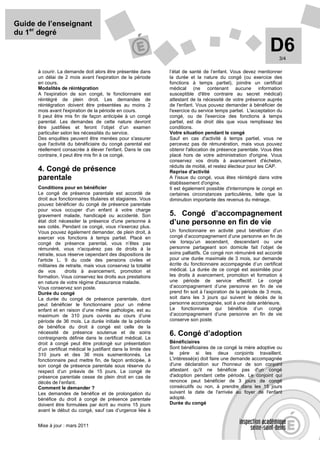 Guide de l’enseignant
du 1er degré

                                                                                                                 D6  3/4

      à courir. La demande doit alors être présentée dans        l’état de santé de l’enfant. Vous devez mentionner
      un délai de 2 mois avant l'expiration de la période        la durée et la nature du congé (ou exercice des
      en cours.                                                  fonctions à temps partiel), joindre un certificat
      Modalités de réintégration                                 médical (ne contenant aucune information
      A l'expiration de son congé, le fonctionnaire est          susceptible d'être contraire au secret médical)
      réintégré de plein droit. Les demandes de                  attestant de la nécessité de votre présence auprès
      réintégration doivent être présentées au moins 2           de l'enfant. Vous pouvez demander à bénéficier de
      mois avant l'expiration de la période en cours.            l'exercice du service temps partiel. L'acceptation du
      Il peut être mis fin de façon anticipée à un congé         congé, ou de l'exercice des fonctions à temps
      parental. Les demandes de cette nature devront             partiel, est de droit dès que vous remplissez les
      être justifiées et feront l’objet d’un examen              conditions.
      particulier selon les nécessités du service.               Votre situation pendant le congé
      Des enquêtes peuvent être menées pour s'assurer            Sauf en cas d'activité à temps partiel, vous ne
      que l'activité du bénéficiaire du congé parental est       percevez pas de rémunération, mais vous pouvez
      réellement consacrée à élever l'enfant. Dans le cas        obtenir l'allocation de présence parentale. Vous êtes
      contraire, il peut être mis fin à ce congé.                placé hors de votre administration d'origine. Vous
                                                                 conservez vos droits à avancement d'échelon,
                                                                 réduits de moitié, et restez électeur pour les CAP.
      4. Congé de présence                                       Reprise d'activité
      parentale                                                  A l'issue du congé, vous êtes réintégré dans votre
                                                                 établissement d'origine.
      Conditions pour en bénéficier                              Il est également possible d'interrompre le congé en
      Le congé de présence parentale est accordé de              certaines circonstances particulières, telle que la
      droit aux fonctionnaires titulaires et stagiaires. Vous    diminution importante des revenus du ménage.
      pouvez bénéficier du congé de présence parentale
      pour vous occuper d'un enfant à votre charge
      gravement malade, handicapé ou accidenté. Son              5. Congé d’accompagnement
      état doit nécessiter la présence d'une personne à          d’une personne en fin de vie
      ses cotés. Pendant ce congé, vous n'exercez plus.
      Vous pouvez également demander, de plein droit, à          Un fonctionnaire en activité peut bénéficier d’un
      exercer vos fonctions à temps partiel. Placé en            congé d’accompagnement d’une personne en fin de
      congé de présence parental, vous n’êtes pas                vie lorsqu’un ascendant, descendant ou une
      rémunéré, vous n'acquérez pas de droits à la               personne partageant son domicile fait l’objet de
      retraite, sous réserve cependant des dispositions de       soins palliatifs. Ce congé non rémunéré est accordé
      l'article L. 9 du code des pensions civiles et             pour une durée maximale de 3 mois, sur demande
      militaires de retraite, mais vous conservez la totalité    écrite du fonctionnaire accompagnée d’un certificat
      de vos        droits à avancement, promotion et            médical. La durée de ce congé est assimilée pour
      formation. Vous conservez les droits aux prestations       les droits à avancement, promotion et formation à
      en nature de votre régime d'assurance maladie.             une période de service effectif. Le congé
      Vous conservez son poste.                                  d’accompagnement d’une personne en fin de vie
      Durée du congé                                             prend fin soit à l’expiration de la période de 3 mois,
      La durée du congé de présence parentale, dont              soit dans les 3 jours qui suivent le décès de la
      peut bénéficier le fonctionnaire pour un même              personne accompagnée, soit à une date antérieure.
      enfant et en raison d’une même pathologie, est au          Le fonctionnaire qui bénéficie d’un congé
      maximum de 310 jours ouvrés au cours d’une                 d’accompagnement d’une personne en fin de vie
      période de 36 mois. La durée initiale de la période        conserve son poste.
      de bénéfice du droit à congé est celle de la
      nécessité de présence soutenue et de soins                 6. Congé d’adoption
      contraignants définie dans le certificat médical. Le
      droit à congé peut être prolongé sur présentation          Bénéficiaires
      d’un certificat médical le justifiant dans la limite des   Sont bénéficiaires de ce congé la mère adoptive ou
      310 jours et des 36 mois susmentionnés. Le                 le père si les deux conjoints travaillent.
      fonctionnaire peut mettre fin, de façon anticipée, à       L'intéressé(e) doit faire une demande accompagnée
      son congé de présence parentale sous réserve du            d'une déclaration sur l'honneur de son conjoint
      respect d’un préavis de 15 jours. Le congé de              attestant qu'il ne bénéficie pas d'un congé
      présence parentale cesse de plein droit en cas de          d'adoption pendant cette période. Le conjoint qui
      décès de l’enfant.                                         renonce peut bénéficier de 3 jours de congé
      Comment le demander ?                                      consécutifs ou non, à prendre dans les 15 jours
      Les demandes de bénéfice et de prolongation du             suivant la date de l'arrivée au foyer de l'enfant
      bénéfice du droit à congé de présence parentale            adopté.
      doivent être formulées par écrit au moins 15 jours         Durée du congé
      avant le début du congé, sauf cas d’urgence liée à


      Mise à jour : mars 2011
 