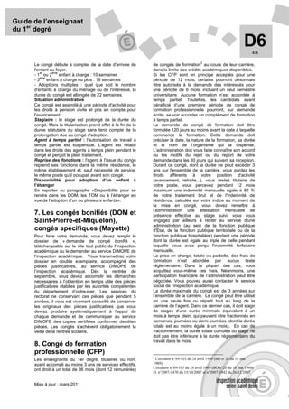 Guide de l’enseignant
du 1er degré

                                                                                                                        D6   4/4

                                                                                             2
      Le congé débute à compter de la date d'arrivée de          de congés de formation au cours de leur carrière,
      l'enfant au foyer.                                         dans la limite des crédits académiques disponibles.
         er     ème
      - 1 ou 2      enfant à charge : 10 semaines                Si les CFP sont en principe acceptés pour une
         ème
      -3     enfant à charge ou plus : 18 semaines               période de 12 mois, certains pourront désormais
      - Adoptions multiples : quel que soit le nombre            être autorisés à la demande des intéressés pour
      d'enfants à charge du ménage ou de l'intéressé, la         une période de 6 mois, incluant un seul semestre
      durée du congé est allongée de 22 semaines.                universitaire. Aucune formation n’est accordée à
      Situation administrative                                   temps partiel. Toutefois, les candidats ayant
      Ce congé est assimilé à une période d'activité pour        bénéficié d’une première période de congé de
      les droits à pension civile et pris en compte pour         formation professionnelle pourront, sur demande
      l'avancement.                                              écrite, se voir accorder un complément de formation
      Stagiaire : le stage est prolongé de la durée du           à temps partiel.
      congé. Mais la titularisation prend effet à la fin de la   La demande de congé de formation doit être
      durée statutaire du stage sans tenir compte de la          formulée 120 jours au moins avant la date à laquelle
      prolongation due au congé d'adoption.                      commence la formation. Cette demande doit
      Agent à temps partiel : l'autorisation de travail à        préciser la date, la nature de la formation, sa durée
      temps partiel est suspendue. L'agent est rétabli           et le nom de l’organisme qui la dispense.
      dans les droits des agents à temps plein pendant le        L’administration doit vous faire connaître son accord
      congé et perçoit le plein traitement.                      ou les motifs du rejet ou du report de votre
      Reprise des fonctions : l'agent à l'issue du congé         demande dans les 30 jours qui suivent sa réception.
      reprend ses fonctions dans la même résidence, le           Durant ce congé, dont la durée ne peut excéder 3
      même établissement et, sauf nécessité de service,          ans sur l'ensemble de la carrière, vous gardez les
      le même poste qu'il occupait avant son congé.              droits afférents à votre position d'activité
      Disponibilité pour adoption d’un enfant à                  (avancement, retraite...), vous restez titulaire de
      l’étranger                                                 votre poste, vous percevez pendant 12 mois
      Se reporter au paragraphe «Disponibilité pour se           maximum une indemnité mensuelle égale à 85 %
      rendre dans les DOM, les TOM ou à l’étranger en            de votre traitement brut et de l'indemnité de
      vue de l’adoption d’un ou plusieurs enfants».              résidence, calculée sur votre indice au moment de
                                                                 la mise en congé, vous devez remettre à
                                                                 l'administration une attestation mensuelle de
      7. Les congés bonifiés (DOM et                             présence effective au stage suivi, vous vous
      Saint-Pierre-et-Miquelon),                                 engagez par ailleurs à rester au service d'une
                                                                 administration (au sein de la fonction publique
      congés spécifiques (Mayotte)                               d'État, de la fonction publique territoriale ou de la
      Pour faire votre demande, vous devez remplir le            fonction publique hospitalière) pendant une période
      dossier de « demande de congé bonifié »,                   dont la durée est égale au triple de celle pendant
      téléchargeable sur le site tout public de l’inspection     laquelle vous avez perçu l'indemnité forfaitaire
      académique ou le demander au service DIMOPE de             mensuelle.
      l’inspection académique. Vous transmettrez votre           La prise en charge, totale ou partielle, des frais de
      dossier en double exemplaire, accompagné des               formation n’est abordée par aucun texte
      pièces justificatives, au service DIMOPE de                réglementaire. Dans la plupart des cas, vous
      l’inspection académique. Dès la rentrée de                 acquittez vous-même ces frais. Néanmoins, une
      septembre, vous devez accomplir les démarches              participation financière de l’administration peut être
      nécessaires à l’obtention en temps utile des pièces        négociée. Vous pouvez aussi contacter le service
      justificatives établies par les autorités compétentes      social de l’inspection académique.
      du département d’outre-mer. Les services du                La durée maximale du congé est de 3 années sur
      rectorat ne conservant ces pièces que pendant 5            l’ensemble de la carrière. Le congé peut être utilisé
      années, il vous est vivement conseillé de conserver        en une seule fois ou réparti tout au long de la
      les originaux des pièces justificatives que vous           carrière de l’agent. Dans ce dernier cas, il doit s’agir
      devrez produire systématiquement à l’appui de              de stages d’une durée minimale équivalant à un
      chaque demande et de communiquer au service                mois à temps plein, qui peuvent être fractionnés en
      DIMOPE des copies certifiées conformes desdites            semaines, journées ou demi-journées (dont la durée
      pièces. Les congés s’achèvent obligatoirement la           totale est au moins égale à un mois). En cas de
      veille de la rentrée scolaire.                             fractionnement, la durée totale cumulée du stage ne
                                                                 doit pas être inférieure à la durée réglementaire du
                                                                 travail dans le mois.
      8. Congé de formation
      professionnelle (CFP)
                                                                 2
      Les enseignants du 1er degré, titulaires ou non,            Circulaire n°89-103 du 28 avril 1989 (BO n°20 du 18 mai
      ayant accompli au moins 3 ans de services effectifs,       1989)
                                                                 Circulaire n°89-103 du 28 avril 1989 (BO n°20 du 18 mai 1989)
      ont droit à un total de 36 mois (dont 12 rémunérés)
                                                                 D. n°2007-1470 du 15/10/2007 et n°2007-1942 du 26/12/2007


      Mise à jour : mars 2011
 