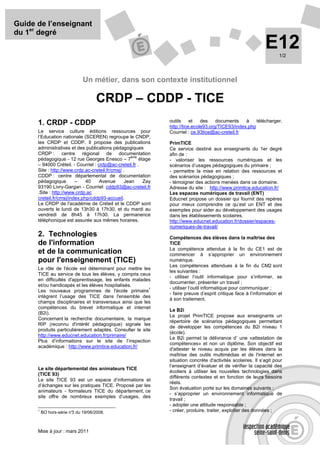 Guide de l’enseignant
du 1er degré
                                                                                                               E12    1/2




                              Un métier, dans son contexte institutionnel

                                     CRDP – CDDP - TICE
                                                                outils     et   des    documents    à    télécharger.
      1. CRDP - CDDP                                            http://tice.ecole93.org/TICE93/index.php
      Le service culture éditions ressources pour               Courriel : ce.93tice@ac-creteil.fr
      l’Education nationale (SCEREN) regroupe le CNDP,
      les CRDP et CDDP. Il propose des publications             PrimTICE
      administratives et des publications pédagogiques          Ce service destiné aux enseignants du 1er degré
      CRDP : centre régional de documentation                   afin de :
                                                    ème
      pédagogique - 12 rue Georges Enesco – 7           étage   - valoriser les ressources numériques et les
      – 94000 Créteil. - Courriel : crdp@ac-creteil.fr .        scénarios d’usages pédagogiques du primaire ;
      Site : http://www.crdp.ac-creteil.fr/cmsj/ .              - permettre la mise en relation des ressources et
      CDDP : centre départemental de documentation              des scénarios pédagogiques ;
      pédagogique        –    40     Avenue      Jean     Zay   - témoigner des actions menées dans ce domaine.
      93190 Livry-Gargan - Courriel: cddp93@ac-creteil.fr       Adresse du site : http://www.primtice.education.fr/
      .Site : http://www.crdp.ac                                Les espaces numériques de travail (ENT)
      creteil.fr/cmsj/index.php/cddp93-accueil.                 Educnet propose un dossier qui fournit des repères
      Le CRDP de l'académie de Créteil et le CDDP sont          pour mieux comprendre ce qu’est un ENT et des
      ouverts le lundi de 13h30 à 17h30, et du mardi au         exemples pour aider au développement des usages
      vendredi de 8h45 à 17h30. La permanence                   dans les établissements scolaires.
      téléphonique est assurée aux mêmes horaires.              http://www.educnet.education.fr/dossier/espaces-
                                                                numeriques-de-travail/
      2. Technologies                                           Compétences des élèves dans la maîtrise des
      de l'information                                          TICE
                                                                La compétence attendue à la fin du CE1 est de
      et de la communication                                    commencer à s’approprier un environnement
      pour l'enseignement (TICE)                                numérique.
                                                                Les compétences attendues à la fin du CM2 sont
      Le rôle de l'école est déterminant pour mettre les
                                                                les suivantes :
      TICE au service de tous les élèves, y compris ceux
                                                                - utiliser l’outil informatique pour s’informer, se
      en difficultés d'apprentissage, les enfants malades
                                                                documenter, présenter un travail ;
      et/ou handicapés et les élèves hospitalisés.
                                                         1      - utiliser l’outil informatique pour communiquer ;
      Les nouveaux programmes de l'école primaire
                                                                - faire preuve d’esprit critique face à l’information et
      intègrent l’usage des TICE dans l'ensemble des
                                                                à son traitement.
      champs disciplinaires et transversaux ainsi que les
      compétences du brevet informatique et internet
                                                                Le B2i
      (B2i).
                                                                Le projet PrimTICE propose aux enseignants un
      Concernant la recherche documentaire, la marque
                                                                répertoire de scénarios pédagogiques permettant
      RIP (reconnu d'intérêt pédagogique) signale les
                                                                de développer les compétences du B2i niveau 1
      produits particulièrement adaptés. Consulter le site
                                                                (école).
      http://www.educnet.education.fr/primaire/
                                                                Le B2i permet la délivrance d’ une «attestation de
      Plus d’informations sur le site de l’inspection
                                                                compétences» et non un diplôme. Son objectif est
      académique : http://www.primtice.education.fr/
                                                                d'attester le niveau acquis par les élèves dans la
                                                                maîtrise des outils multimédias et de l'internet en
                                                                situation concrète d'activités scolaires. Il s’agit pour
                                                                l’enseignant d’évaluer et de vérifier la capacité des
      Le site départemental des animateurs TICE
                                                                écoliers à utiliser les nouvelles technologies dans
      (TICE 93)
                                                                différents contextes et en fonction de leurs besoins
      Le site TICE 93 est un espace d’informations et
                                                                réels.
      d’échanges sur les pratiques TICE. Proposé par les
                                                                Son évaluation porte sur les domaines suivants :
      animateurs - formateurs TICE du département, ce
                                                                - s’approprier un environnement informatique de
      site offre de nombreux exemples d’usages, des
                                                                travail ;
                                                                - adopter une attitude responsable ;
      1
          BO hors-série n° du 19/06/2008.
                         3                                      - créer, produire, traiter, exploiter des données ;



      Mise à jour : mars 2011
 