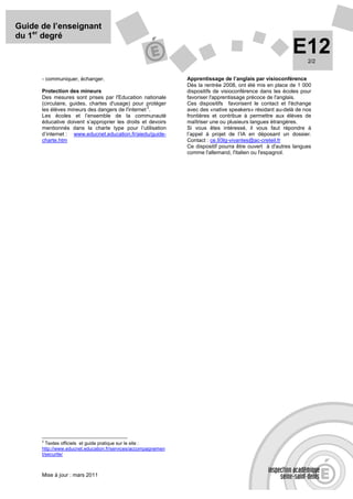 Guide de l’enseignant
du 1er degré
                                                                                                          E12   2/2


      - communiquer, échanger.                                 Apprentissage de l’anglais par visioconférence
                                                               Dès la rentrée 2008, ont été mis en place de 1 000
      Protection des mineurs                                   dispositifs de visioconférence dans les écoles pour
      Des mesures sont prises par l'Education nationale        favoriser l'apprentissage précoce de l'anglais.
      (circulaire, guides, chartes d'usage) pour protéger      Ces dispositifs favorisent le contact et l'échange
                                                  2
      les élèves mineurs des dangers de l'internet .           avec des «native speakers» résidant au-delà de nos
      Les écoles et l’ensemble de la communauté                frontières et contribue à permettre aux élèves de
      éducative doivent s’approprier les droits et devoirs     maîtriser une ou plusieurs langues étrangères.
      mentionnés dans la charte type pour l’utilisation        Si vous êtes intéressé, il vous faut répondre à
      d’internet : www.educnet.education.fr/aiedu/guide-       l’appel à projet de l’IA en déposant un dossier.
      charte.htm                                               Contact : ce.93lg-vivantes@ac-creteil.fr
                                                               Ce dispositif pourra être ouvert à d'autres langues
                                                               comme l'allemand, l'italien ou l'espagnol.




      2
        Textes officiels et guide pratique sur le site :
      http://www.educnet.education.fr/services/accompagnemen
      t/securite/



      Mise à jour : mars 2011
 