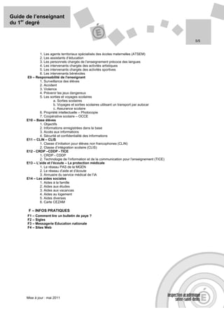 Guide de l’enseignant
du 1er degré


                                                                                                  5/5


              1. Les agents territoriaux spécialisés des écoles maternelles (ATSEM)
              2. Les assistants d’éducation
              3. Les personnels chargés de l’enseignement précoce des langues
              4. Les intervenants chargés des activités artistiques
              5. Les intervenants chargés des activités sportives
              6. Les intervenants bénévoles
      E9 – Responsabilité de l’enseignant
              1. Surveillance des élèves
              2. Accident
              3. Violence
              4. Prévenir les jeux dangereux
              5. Les sorties et voyages scolaires
                        a. Sorties scolaires
                        b. Voyages et sorties scolaires utilisant un transport par autocar
                        c. Assurance scolaire
              6. Propriété intellectuelle – Photocopie
              7. Coopérative scolaire – OCCE
      E10 – Base élèves
              1. Objectifs
              2. Informations enregistrées dans la base
              3. Accès aux informations
              4. Sécurité et confidentialité des informations
      E11 – CLIN – CLIS
              1. Classe d’initiation pour élèves non francophones (CLIN)
              2. Classe d’intégration scolaire (CLIS)
      E12 - CRDP –CDDP - TICE
              1. CRDP - CDDP
              2. Technologie de l’information et de la communication pour l’enseignement (TICE)
      E13 – L’aide et l’écoute – La protection médicale
              1. Le réseau PAS de la MGEN
              2. Le réseau d’aide et d’écoute
              3. Annuaire du service médical de l’IA
      E14 – Les aides sociales
              1. Aides à la famille
              2. Aides aux études
              3. Aides aux vacances
              4. Aides au logement
              5. Aides diverses
              6. Carte CEZAM

       F – INFOS PRATIQUES
      F1 – Comment lire un bulletin de paye ?
      F2 – Sigles
      F3 – Messagerie Education nationale
      F4 – Sites Web




      Mise à jour : mai 2011
 