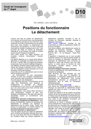 Guide de l’enseignant
du 1er degré
                                                                                                             D10     1/4




                                             Un métier, une carrière

                          Positions du fonctionnaire
                               Le détachement
      Lorsque vous êtes en position de détachement,             département ministériel. Consultez le site du
      vous exercez vos fonctions dans une administration        ministère de l’Education nationale, rubriques à
      ou un organisme d'accueil qui vous rémunère. Vous         l'étranger et en France
      conservez vos droits à l'avancement et à la retraite      Vous pouvez également consulter le site
      dans votre corps d'origine. Le détachement est            d’information et d’aide au détachement (SIAD) sur
      accordé pour une période de 1 à 5 ans. Il peut être       le site du ministère.
      renouvelé par période n’excédant pas 5 ans. Il est        Vous devez solliciter votre détachement auprès du
      prononcé par arrêté du ministre de l'Education            ministère de l'Education nationale - direction
      nationale et, le cas échéant, par arrêté du ministre      générale des ressources humaines - bureau
      auprès duquel l'enseignant est détaché.                   D.G.R.H. B2-1 - 72, rue Régnault - 75243 Paris
      Vous serez soumis aux règles régissant vos                cedex 13.
      nouvelles      fonctions     (rémunération,  horaires,    Il appartient à l'organisme qui va vous accueillir
      notation...)                                              d'adresser (avant le 1er mars de l’année scolaire en
      Les agents détachés sur un contrat local relèvent,        cours) au ministère de l'Education nationale une
      désormais, en application de l'article 45 de la loi n°    proposition de détachement vous concernant en
      84-16 du 11 janvier 1984, d'un régime de protection       indiquant la nature des fonctions que vous allez
      sociale local, sauf convention bilatérale dérogatoire.    exercer, la durée prévue, le montant de votre
      Une affiliation volontaire reste possible auprès de la    rémunération      annuelle    (salaire,  primes     et
      Caisse des français à l'étranger (C.F.E.). Dans ce        indemnités comprises).
      cas, les enseignants doivent s'acquitter de la part       Comment réintégrer l’Education nationale?
      employeur et de la part employé.                          A l'issue du détachement, vous devez formuler une
      Il peut être mis fin au détachement avant le terme        demande de réintégration.
      fixé par l'arrêté le prononçant :                         Cette demande doit être adressée, par voie
      - par l'administration : si votre administration          hiérarchique, 3 mois avant la l'expiration du
      d'origine ne peut vous réintégrer immédiatement,          détachement, à l'inspection académique de votre
      vous continuez à être rémunéré par l'administration       département de rattachement. Vous pourrez
      d'accueil jusqu'à votre réintégration.                    éventuellement demander un changement de
      - par l'organisme d'accueil : le fonctionnaire qui fait   département dans le cadre du mouvement
      l'objet d'un détachement pour dispenser un                interdépartemental.
      enseignement         à    l'étranger   est   réintégré    Pour plus d'informations : I-Prof SIAM.
      immédiatement s'il est mis fin à son détachement          Pour réussir leur réintégration après un séjour à
      pour une cause autre qu'une faute commise dans            l'étranger, les personnels en détachement doivent
      l'exercice de ses fonctions.                              préparer leur retour au moins 1 an avant la date
      - par l’enseignant : vous cessez d'être rémunéré si       prévue pour celui-ci.
      votre administration d'origine ne peut vous               Il revient aux agents en fin de mission de prendre
      réintégrer immédiatement. Vous êtes alors placé en        l'attache de leur service gestionnaire pour s'informer
      disponibilité jusqu'à ce qu'intervienne votre             en temps voulu des démarches à entreprendre pour
      réintégration.                                            leur réintégration, des opérations de mouvement de
      Cumul d'une demande de détachement et d'une               leurs corps, et des conditions d'inscription aux
      demande de changement de département : vous               concours et aux listes d'aptitude.
      pouvez, simultanément, solliciter un changement de        L'expérience du travail à l'étranger constitue un
      département et présenter une demande de                   acquis professionnel. A l'issue de leur détachement,
      détachement pour la même année. Priorité sera             les personnels qui souhaitent être candidats à des
      donnée à la permutation ou mutation obtenue. La           fonctions prenant en compte l'expérience acquise à
      demande de détachement sera alors annulée.                l'étranger, sont invités le moment venu à prendre
      Comment demander un détachement ?                         contact avec le département de la mobilité
      Tous les postes ne font pas l'objet de publications       internationale, des réseaux et de la promotion des
      par le ministère de l'Education nationale. Dans tous      formations professionnelles (rubrique « aide à la
      les cas, vous devez faire acte de candidature dans        réintégration » du site
      les conditions fixées par chaque organisme ou             http://www.afet.education.gouv.fr.)


      Mise à jour : mars 2011
 