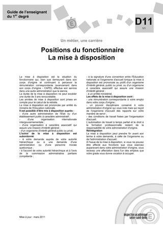 Guide de l’enseignant
du 1er degré
                                                                                                               D11    1/1




                                              Un métier, une carrière

                           Positions du fonctionnaire
                             La mise à disposition

      La mise à disposition est la situation du                  - à la signature d'une convention entre l'Education
      fonctionnaire qui, bien que demeurant dans son             nationale et l'organisme d'accueil lorsque la mise à
      corps d'origine et continuant à percevoir la               disposition est prononcée au profit d'un organisme
      rémunération correspondante (avancement dans               d'intérêt général, public ou privé, ou d'un organisme
      son corps d'origine - CAPD), effectue son service          à caractère associatif qui assure une mission
      dans une autre administration que la sienne.               d'intérêt général ;
      La durée de la mise à disposition ne peut excéder          - à un arrêté ministériel.
      une durée de 3 ans renouvelable.                           Les effets de la mise à disposition sont :
      Les années de mise à disposition sont prises en            - une rémunération correspondante à votre emploi
      compte pour le calcul de la retraite.                      dans votre corps d'origine ;
      La mise à disposition est prononcée par arrêté du          - un pouvoir disciplinaire conservé à votre
      ministre de l’Education nationale.                         administration d'origine qui vous note mais qui reçoit
      Il est possible d’être mis à disposition auprès :          de l'organisme d'accueil des rapports sur votre
      - d'une autre administration de l'Etat ou d'un             manière de servir ;
      établissement public à caractère administratif ;           - des conditions de travail fixées par l'organisation
      -        d'une       organisation        internationale    d'accueil.
      intergouvernementale ;                                     L’autorisation de travail à temps partiel et le droit à
      - d'une organisation à caractère associatif qui            la formation professionnelle restent de la
      assure une mission d'intérêt général ;                     responsabilité de votre administration d'origine.
      - d'un organisme d'intérêt général public ou privé.        Réintégration
      L'octroi de la mise à disposition est                      La mise à disposition peut prendre fin avant son
      subordonné:                                                terme à votre demande, à celle de l'organisme ou
      - à votre demande auprès de votre autorité                 de l'administration d'accueil.
      hiérarchique    ou     à    une     demande       d'une    A l'issue de la mise à disposition, si vous ne pouvez
      administration    ou     d'une    personne      morale     être affecté aux fonctions que vous exerciez
      quelconque ;                                               auparavant dans votre administration d'origine, vous
      - à l'accord de votre autorité hiérarchique et à l'avis    recevez une affectation dans l'un des emplois que
      de     la    commission     administrative     paritaire   votre grade vous donne vocation à occuper.
      compétente ;




      Mise à jour : mars 2011
 
