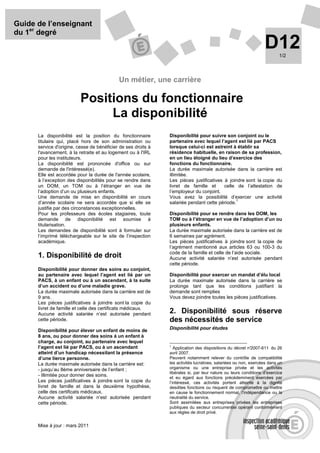 Guide de l’enseignant
du 1er degré
                                                                                                                 D12     1/2




                                            Un métier, une carrière

                          Positions du fonctionnaire
                               La disponibilité
      La disponibilité est la position du fonctionnaire        Disponibilité pour suivre son conjoint ou le
      titulaire qui, placé hors de son administration ou       partenaire avec lequel l’agent est lié par PACS
      service d'origine, cesse de bénéficier de ses droits à   lorsque celui-ci est astreint à établir sa
      l'avancement, à la retraite et au logement ou à l'IRL    résidence habituelle, en raison de sa profession,
      pour les instituteurs.                                   en un lieu éloigné du lieu d’exercice des
      La disponibilité est prononcée d'office ou sur           fonctions du fonctionnaire.
      demande de l'intéressé(e).                               La durée maximale autorisée dans la carrière est
      Elle est accordée pour la durée de l'année scolaire,     illimitée.
      à l’exception des disponibilités pour se rendre dans     Les pièces justificatives à joindre sont la copie du
      un DOM, un TOM ou à l’étranger en vue de                 livret de famille et      celle de l’attestation de
      l’adoption d’un ou plusieurs enfants.                    l’employeur du conjoint.
      Une demande de mise en disponibilité en cours            Vous avez la possibilité d’exercer une activité
                                                                                               1
      d’année scolaire ne sera accordée que si elle se         salariée pendant cette période.
      justifie par des circonstances exceptionnelles.
      Pour les professeurs des écoles stagiaires, toute        Disponibilité pour se rendre dans les DOM, les
      demande de disponibilité est soumise à                   TOM ou à l’étranger en vue de l’adoption d’un ou
      titularisation.                                          plusieurs enfants.
      Les demandes de disponibilité sont à formuler sur        La durée maximale autorisée dans la carrière est de
      l’imprimé téléchargeable sur le site de l’inspection     6 semaines par agrément.
      académique.                                              Les pièces justificatives à joindre sont la copie de
                                                               l’agrément mentionné aux articles 63 ou 100-3 du
                                                               code de la famille et celle de l’aide sociale.
      1. Disponibilité de droit                                Aucune activité salariée n’est autorisée pendant
                                                               cette période.
      Disponibilité pour donner des soins au conjoint,
      au partenaire avec lequel l’agent est lié par un         Disponibilité pour exercer un mandat d’élu local
      PACS, à un enfant ou à un ascendant, à la suite          La durée maximale autorisée dans la carrière se
      d’un accident ou d’une maladie grave.                    prolonge tant que les conditions justifiant la
      La durée maximale autorisée dans la carrière est de      demande sont remplies
      9 ans.                                                   Vous devez joindre toutes les pièces justificatives.
      Les pièces justificatives à joindre sont la copie du
      livret de famille et celle des certificats médicaux.
      Aucune activité salariée n’est autorisée pendant         2. Disponibilité sous réserve
      cette période.                                           des nécessités de service
      Disponibilité pour élever un enfant de moins de          Disponibilité pour études
      8 ans, ou pour donner des soins à un enfant à
      charge, au conjoint, au partenaire avec lequel
      l’agent est lié par PACS, ou à un ascendant              1
                                                                  Application des dispositions du décret n° 2007-611 du 26
      atteint d’un handicap nécessitant la présence            avril 2007.
      d’une tierce personne.                                   Peuvent notamment relever du contrôle de compatibilité
      La durée maximale autorisée dans la carrière est:        les activités lucratives, salariées ou non, exercées dans un
      - jusqu’au 8ème anniversaire de l’enfant ;               organisme ou une entreprise privée et les activités
                                                               libérales si, par leur nature ou leurs conditions d’exercice
      - illimitée pour donner des soins.                       et eu égard aux fonctions précédemment exercées par
      Les pièces justificatives à joindre sont la copie du     l’intéressé, ces activités portent atteinte à la dignité
      livret de famille et dans la deuxième hypothèse,         desdites fonctions ou risquent de compromettre ou mettre
      celle des certificats médicaux.                          en cause le fonctionnement normal, l’indépendance ou la
      Aucune activité salariée n’est autorisée pendant         neutralité du service.
      cette période.                                           Sont assimilées aux entreprises privées les entreprises
                                                               publiques du secteur concurrentiel opérant conformément
                                                               aux règles de droit privé.


      Mise à jour : mars 2011
 