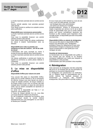 Guide de l’enseignant
du 1er degré
                                                                                                           D12    2/2


      La durée maximale autorisée dans la carrière est de     Si vous n’avez pas pu être reclassé au cours de ces
      6 ans.                                                  3 ans, à la fin de cette période, vous êtes :
      Aucune activité salariée n’est autorisée pendant        - soit réintégré dans votre administration,
      cette période.                                          - soit admis à la retraite pour invalidité.
      Vous devez joindre le certificat de scolarité comme     Exceptionnellement, lorsque le fonctionnaire est
      pièce justificative.                                    inapte à reprendre son service à la fin de la 3ème
                                                              année de disponibilité mais que le comité médical
      Disponibilité pour convenances personnelles             estime qu'il pourra normalement reprendre ses
      La durée maximale autorisée dans la carrière est de     fonctions ou être reclassé avant l'expiration d'une
      10 ans.                                                 nouvelle année, la disponibilité peut être renouvelée
      Vous avez la possibilité d’exercer une activité         une 3ème fois.
      salariée pendant cette période.
      Vous devez joindre toutes les pièces justificatives     Disponibilité d'office en attente de réintégration
      de nature à éclairer l'administration dans sa           Vous pouvez être placé en disponibilité d'office
      décision.                                               lorsque vous demandez votre réintégration
                                                              anticipée à l'issue d'un détachement et que votre
      Disponibilité pour créer ou prendre une                 administration d'origine ne dispose pas d'emploi
      entreprise au sens de l’article L. 351-24 du code       vacant correspondant à votre grade pour vous
      du travail                                              réintégrer de suite.
      L’intéressé(e) doit avoir accompli au moins 3
      années de services effectifs dans l'administration.     Contrôle de l'administration
      La durée maximale autorisée dans la carrière est de     Le fonctionnaire mis en disponibilité doit justifier à
      2 ans.                                                  tout moment que son activité ou sa situation
      Les pièces justificatives à joindre sont l’extrait du   correspond réellement aux motifs pour lesquels la
      registre du commerce ou autres pièces relatives à       disponibilité lui a été accordée.
      l’entreprise.                                           L'administration peut faire procéder à des enquêtes.
      Vous avez la possibilité d’exercer une activité
      salariée pendant cette période.
                                                              4. Réintégration
                                                              Votre demande de réintégration doit être présentée
      3. La mise en disponibilité                             dès la fin du 1er trimestre afin de vous permettre de
      d’office                                                participer au mouvement départemental.
                                                              La réintégration est subordonnée à la vérification,
      Disponibilité d'office pour raisons de santé
                                                              par un médecin agréé et, éventuellement par le
                                                              comité médical, de l'aptitude physique du
      Vous pouvez être placé en disponibilité d'office,
                                                              fonctionnaire     à    l'exercice    des     fonctions
      après avis du comité médical ou de la commission
                                                              enseignantes. Elle prend effet à la rentrée scolaire.
      de réforme, lorsque vous avez épuisé vos droits à
      congé de maladie ordinaire, de longue maladie ou
      de longue durée et que vous ne pouvez pas être
      reclassé dans l'immédiat, en raison de votre état de
      santé, tout en restant susceptible de reprendre un
      jour vos fonctions.
      La durée de la disponibilité est fixée à 1 an
      maximum, renouvelable 2 fois.
      A l’issue de chaque période d’un an, vous êtes
      convoqué devant le médecin de prévention.
      En cas d’inaptitude à reprendre vos fonctions, vous
      êtes convoqué devant le comité médical
      départemental pour une prolongation ou une mise à
      la retraite pour invalidité.




      Mise à jour : mars 2011
 