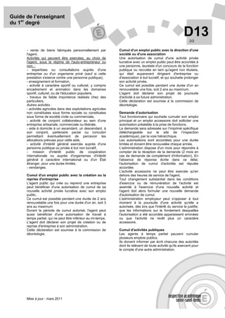 Guide de l’enseignant
du 1er degré

                                                                                                             D13 2/2

      - vente de biens fabriqués personnellement par           Cumul d'un emploi public avec la direction d'une
      l'agent.                                                 société ou d'une association
      Activités qui peuvent être exercées, au choix de         Une autorisation de cumul d'une activité privée
      l'agent, sous le régime de l'auto-entrepreneur ou        lucrative avec un emploi public peut être accordée à
      non. :                                                   une personne, lauréate d'un concours de la fonction
      - expertises ou consultations auprès d'une               publique ou recrutée en tant qu'agent non titulaire,
      entreprise ou d'un organisme privé (sauf si cette        qui était auparavant dirigeant d'entreprise ou
      prestation s'exerce contre une personne publique),       d'association à but lucratif, et qui souhaite prolonger
      - enseignement et formation,                             son activité privée.
      - activité à caractère sportif ou culturel, y compris    Ce cumul est possible pendant une durée d'un an
      encadrement et animation dans les domaines               renouvelable une fois, soit 2 ans au maximum.
      sportif, culturel, ou de l'éducation populaire,          L'agent doit déclarer son projet de poursuite
      - travaux de faible importance réalisés chez des         d'activité à sa future administration.
      particuliers,                                            Cette déclaration est soumise à la commission de
      Autres activités :                                       déontologie.
      - activités agricoles dans des exploitations agricoles
      non constituées sous forme sociale ou constituées        Demande d’autorisation
      sous forme de société civile ou commerciale,             Tout fonctionnaire qui souhaite cumuler son emploi
      - activité de conjoint collaborateur au sein d'une       principal et un emploi accessoire doit solliciter une
      entreprise artisanale, commerciale ou libérale,          autorisation préalable à la prise de fonctions.
      - aide à domicile à un ascendant, un descendant, à       La demande sera adressée sur l’imprimé spécifique
      son conjoint, partenaire pacsé ou concubin               (téléchargeable sur le site de l’inspection
      permettant éventuellement de percevoir les               académique), par la voie hiérarchique.
      allocations prévues pour cette aide,                     Les autorisations sont accordées pour une durée
      - activité d'intérêt général exercée auprès d'une        limitée et doivent être renouvelée chaque année.
      personne publique ou privée à but non lucratif,          L'administration dispose d'un mois pour répondre à
      - mission d'intérêt public de coopération                compter de la réception de la demande (2 mois en
      internationale ou auprès d'organismes d'intérêt          cas de demande de complément d'information). En
      général à caractère international ou d'un État           l'absence de réponse écrite dans ce délai,
      étranger, pour une durée limitée,                        l'autorisation de cumul d'activités est réputée
      - vendanges.                                             accordée.
                                                               L'activité accessoire ne peut être exercée qu'en
      Cumul d'un emploi public avec la création ou la          dehors des heures de service de l'agent.
      reprise d'entreprise                                     Tout changement substantiel dans les conditions
      L'agent public qui crée ou reprend une entreprise        d'exercice ou de rémunération de l'activité est
      peut bénéficier d'une autorisation de cumul de sa        assimilé à l'exercice d'une nouvelle activité et
      nouvelle activité privée lucrative avec son emploi       l'agent doit alors formuler une nouvelle demande
      public.                                                  d'autorisation de cumul.
      Ce cumul est possible pendant une durée de 2 ans         L'administration employeur peut s'opposer à tout
      renouvelable une fois pour une durée d'un an, soit 3     moment à la poursuite d'une activité qu'elle a
      ans au maximum                                           autorisée, dès lors que l'intérêt du service le justifie,
      Durant la période de cumul autorisé, l'agent peut        que les informations sur le fondement desquelles
      aussi bénéficier d'une autorisation de travail à         l'autorisation a été accordée apparaissent erronées
      temps partiel, qui ne peut être inférieur au mi-temps.   ou que l'activité ne revêt plus un caractère
      L'agent doit déclarer son projet de création ou de       accessoire.
      reprise d'entreprise à son administration.
      Cette déclaration est soumise à la commission de         Cumul d'activités publiques
      déontologie.                                             Les agents à temps partiel peuvent cumuler
                                                               plusieurs emplois publics.
                                                               Ils doivent informer par écrit chacune des autorités
                                                               dont ils relèvent de toute activité qu'ils exercent pour
                                                               le compte d'une autre administration.




      Mise à jour : mars 2011
 