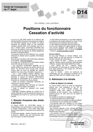 Guide de l’enseignant
du 1er degré
                                                                                                                             D14
                                                                                                                              1/6




                                              Un métier, une carrière

                           Positions du fonctionnaire
                             Cessation d’activité
      La loi du 21 août 2003 portant sur la réforme des          - à votre 53ème anniversaire, si vous êtes instituteur
      retraites établit le droit pour toute personne d’obtenir   ou professeur des écoles totalisant au moins 15 ans
      une information globale sur sa retraite. Un relevé         de service comme instituteur (services actifs);
      individuel de situation (RIS) et une estimation            - à votre 58ème anniversaire dans les autres cas.
      indicative globale (EIG) sont adressés tous les 5          Si vous avez dépassé les âges indiqués ci-dessus
      ans à chaque agent, concernant l’ensemble des              vous pouvez réclamer votre DEDP à la cellule
      droits que la personne s’est constitué au cours de         pension de la DIMOPE – Tél : 01 43 93 72 23/26/24
      sa carrière dans les régimes de retraite obligatoires      – Courriel : ce.93dimope3@ac-creteil.fr
      de base et complémentaires.
      Tout assuré social est ainsi détenteur d’un compte         Service militaire
      individuel de retraite dans le système informatique        Si vous avez effectué un service militaire, vous
      qui le gère.                                               devez joindre un état des services au dossier de
      Vous pouvez consulter le site d’information générale       pension. Cet état est à demander à :
      sur la retraite : www.info-retraite.fr.                    - pour l’armée de terre : direction du service
      À compter du 1er janvier 2012, l’information retraite      national ; Bureau central d’archives administratives
      sera renforcée par la mise en place :                      militaires ; Caserne Bernadotte 64023 Pau Cedex ;
      - d’un document d’information générale sur la              - pour l’armée de l’air : Bureau central
      retraite destiné aux assurés qui entrent dans la vie       d’incorporation et d’archives de l’Armée de l’air 01-
      active. Ce document sera envoyé dans l’année               510 ; Base aérienne n˚102 Longvic Air ; BP 8313
      suivant celle au cours de laquelle les assurés             21083 Dijon Cedex 09;
      justifient d’au moins deux trimestres d’assurance ; -      - pour la marine : centre de traitement de
      - d’un « point d’étape retraite» effectué avec             l’information pour les ressources humaines de la
      l’assuré à partir de 45 ans à sa demande. Ce point         Marine (CTIRH) ; BP 413 - 83800 Toulon- naval.
      permettra à l’assuré de disposer d’informations
      générales et individuelles sur la retraite et d’une
      simulation du montant de sa future retraite :              2. Admission à la retraite
      - relevé de situation individuelle disponible sur
      internet pour tous les régimes ;                           a. Date de départ à la retraite
      - entretien spécifique (sur demande de l’assuré)           Le nouvel article L.921-4 du code de l’éducation
      pour connaître les règles d’acquisition ;                  précise que « les instituteurs et les PE qui
      - droits à retraite en prévision d’un projet               remplissent, en cours d’année scolaire, les
      d’expatriation ;                                           conditions d’âge pour obtenir la jouissance
      - estimation indicative globale du montant de la           immédiate de leur pension, sont maintenus en
      retraite effectuée en cas de procédure de divorce ou       activité jusqu’au 31 août, sauf s’ils ont atteint la
      de séparation de corps et ce, quel que soit l’âge de       limite d’âge ».
      l’assuré.                                                  Ce maintien en acticité ne s’applique pas :
                                                                                                              1

                                                                 - au personnel atteint par la limite d’âge ;
      1. Dossier d’examen des droits                             - au personnel mis à la retraite à jouissance différée
                                                                 - au personnel mis à la retraite pour invalidité ;
      à pension                                                  - aux femmes mère de 3 enfants ou d’un enfant
      Le décret 80792 du 02/10/1980 impose à                     vivant âgé de plus d’un an et atteint d’une invalidité
      l’administration de communiquer un état de service         d’au moins 80% ;
      à chaque fonctionnaire, 2 ans avant l’âge légal             -aux femmes atteintes d’une infirmité ou d’une
      auquel il peut obtenir le versement d’une pension de       maladie incurable les plaçant dans l’impossibilité
      retraite.                                                  d’exercer leurs fonctions ;
      Le document appelé « dossier d’examen des droits           - aux femmes dont le conjoint est atteint d’une
      à pension » (DEDP) vous est communiqué sans                infirmité ou d’une maladie incurable la plaçant dans
      que vous ayez à en faire la demande :                      l’impossibilité d’exercer une profession quelconque.

                                                                 1
                                                                     Art ; L24 du code des pensions civiles et militaires.


      Mise à jour : mars 2011
 
