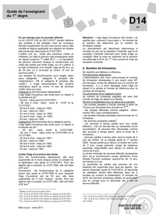 Guide de l’enseignant
du 1er degré
                                                                                                                             D14        2/6



      Ce qui change avec la nouvelle réforme                            Attention : « âge légal d’ouverture des droits » ne
                                            2
      La loi n° 2010-1330 du 09/11/2010 portant réforme                 signifie pas « pension à taux plein » : le montant de
      des retraites a été adoptée, mais de nombreux                     la pension est déterminé par le nombre de
      décrets d’application ne sont pas encore parus. Elle              trimestres cotisés.
      modifie le régime applicable aux départs en retraite              La rémunération est désormais interrompue à
      des personnes nées après le 01/07/1951.                           compter du jour de la cessation d’activité, sauf si la
      L’article L24 du Code des pensions civiles et                     cessation d’activité intervient pour limite d’âge ou
      militaires, qui régit la pension des enseignants reste            invalidité. Mais la mise en paiement de la pension
                               er                                                                  er
      en vigueur jusqu’au 1 juillet 2011 : « La liquidation             est effectuée à la fin du 1 mois suivant le mois de
      de pension intervient lorsque le fonctionnaire est                cessation d’activité.
      radié des cadres par limite d’âge, ou s’il a atteint, à
      la date d’admission à la retraite, l’âge de 60 ans, ou            b. Nombre de trimestres
      de 55 ans s’il a accompli au moins 15 ans de
      services actifs. »                                                Se reporter aux tableaux ci-dessous.
      Les emplois de fonctionnaires sont rangés selon                   Fonctionnaires sédentaires
      deux catégories : catégorie A (emplois dits                       L’administration doit vous communiquer le nombre
                                                                                                                            e
      “sédentaires”) : PE et catégorie B (emplois dits                  de trimestres nécessaires 4 ans avant votre 60
      “actifs”) : il s’agit exclusivement des anciens                   anniversaire, année de référence pour le nombre de
                                                                                   7
      instituteurs ayant au moins 15 ans de services                    trimestres . Il y a donc décalage entre l’âge de
      “actifs” dans ce corps.                                           départ à la retraite et l’année de référence pour le
      Catégorie A (fonctionnaires sédentaires)                          nombre de trimestres.
      L’âge légal d’ouverture des droits pour un départ à               Fonctionnaires de la catégorie active
                        3
      la retraite est de :                                              Le nombre de trimestres exigibles est celui fixé
      - 60 ans : né(e) avant le 01/07/1951 ;                            l’année de l’âge de départ à la retraite.
      - 60 ans 4 mois : né(e) entre le 01/07 et le                      Service comptabilisés pour le calcul de la pension
      31/12/1951 ;                                                      - les années passées à l’école normale à partir de
                                                                                                                  ème
      - 60 ans 8 mois : né(e) en 1952 ;                                 18 ans pour les personnes recrutés en 3 ;
      - 61 ans : né(e) en 1953 ;                                        - les années effectués comme stagiaire : élève-
      - 61 ans 4 mois : né(e) en 1954 ;                                 maître, PE2, liste complémentaire ;
      - 61 ans 8 mois : né(e) en 1955 ;                                 - les années d’études rachetées dans la limite de 12
      - 62 ans : né(e) en 1956.                                         trimestres :
                                                                                                          8
      Catégorie B (fonctionnaires de la catégorie active)               - les services auxiliaires validés .
      L’âge légal d’ouverture des droits pour un départ à               - les services à temps partiel pour leur durée
                        4
      la retraite est de :                                              effective ; s’ils ont donnés lieu au versement d’une
      - 55 ans : né(e) avant le 01/07/1956 ;                            surcotisation, ils peuvent être décomptés comme
      - 55 ans 4 mois : né(e) entre le 01/07/1956 et le                 des services à temps pleins, dans la limite de 4
      31/12/1956 ;                                                      trimestres ;
      - 55 ans 8 mois : né(e) en 1957 ;                                 - services validés à temps plein dans la limite de 3
                                                                                                                      er
      - 56 ans : né(e) en 1958 ;                                        ans par enfant né ou adopté après le 1 janvier
      - 56 ans 4 mois : né(e) en 1959 ;                                 2004 : temps partiel pour élever un enfant de moins
      - 56 ans 8 mois : né(e) en 1960 ;                                 de 3 ans, congé parental, congé de présence
      - 57 ans : né(e) en 1961.                                         parentale, disponibilité pour élever un enfant de
                                                                        moins de 8 ans;
      Limite d’âge d’ouverture des droits                               La durée minimale de services effectifs nécessaires
      Pour les fonctionnaires sédentaires, elle sera                    pour qu’un fonctionnaire puisse bénéficier d’une
      augmentée de 4 mois chaque année à compter de                     retraite Fonction publique, aujourd’hui de 15 ans,
      la génération née après le 01/07/1951. Pour les                   est réduite à 2 ans.
      agents nés à compter du 01/01/1956, elle est fixée                La possibilité de valider des services de non
              5
      à 67 ans .                                                        titulaires est supprimée pour tous les agents qui
      Concernant    les fonctionnaires de la catégorie                  seront titularisés après le 01/01/2013, la demande
      active nés après le 01/07/1956 et pour lesquels                   de validation devant être effectuée dans les 2
      l’âge d’ouverture est de 55 ans, elle sera                        années qui suivent la titularisation. A compter de
      augmentée de 4 mois chaque année. Pour les                        2015, les services auxiliaires validés ne seront plus
      agents nés à compter du 01/01/1961, elle est fixée                pris en compte pour le décompte des 2 ans de
      à 62 ans.
               6                                                        service effectifs.


      2
        Publiée au JO du 10 novembre 2010.
      3
        Art. 18 de la loi 2010-1330. Entrée en vigueur au 01/07/2011.
      4                                                                 7
        Art. 22 de la loi 2010-1330. Entrée en vigueur au 01/07/2011.    Art. 17 de la Loi 2010-1330. Entrée en vigueur au 10/11/2011
      5                                                                 8
        Art. 28 de la loi 2010-1330. Entrée en vigueur au 01/07/2011.    Art. 53 de la Loi n°2010-1330. Entée en vigueur au
      6
        Art. 31 de la loi 2010-1330. Entrée en vigueur au 01/07/2011.   10/11/2010.


      Mise à jour : mars 2011
 