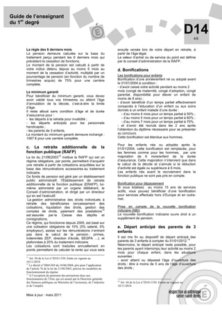 Guide de l’enseignant
du 1er degré
                                                                                                                                    D14
                                                                                                                                     4/6


      La règle des 6 derniers mois                                         ensuite versée lors de votre départ en retraite, à
      La pension demeure calculée sur la base du                           partir de l’âge légal.
      traitement perçu pendant les 6 derniers mois qui                     La valeur d’achat ou de service du point est définie
      précèdent la cessation de fonctions.                                 par le conseil d’administration de la RAFP.
      Le montant de la pension est calculé à partir de
      votre indice détenu depuis au moins 6 mois au                        d. Bonifications
      moment de la cessation d’activité, multiplié par un
      pourcentage de pension (en fonction du nombre de                     Les bonifications pour enfants
      trimestres acquis) de 75% pour une carrière                          Bonification d’une année/enfant né ou adopté avant
      complète.                                                            le 01/01/2004 à condition :
                                                                           - d’avoir cessé votre activité pendant au moins 2
      Le minimum garanti                                                   mois (congé de maternité, congé d’adoption, congé
      Pour bénéficier du minimum garanti, vous devez                       parental, disponibilité pour élever un enfant de
      avoir validé tous vos trimestres ou atteint l’âge                    moins de 8 ans) ;
      d’annulation de la décote, c’est-à-dire la limite                    - d’avoir bénéficié d’un temps partiel effectivement
      d’âge.                                                               consacrés à l’éducation d’un enfant ou aux soins
      Il reste alloué sans condition d’âge et de durée                     donnés à un enfant malade d’une durée :
      d’assurance pour :                                                      - d’au moins 4 mois pour un temps partiel à 50% ;
      - les départs à la retraite pour invalidité ;                           - d’au moins 5 mois pour un temps partiel à 60% ;
      - les départs anticipés pour les personnels                             - d’au moins 7 mois pour un temps partiel à 70%.
      handicapés ;                                                         - et d’avoir été recruté dans les 2 ans après
      - les parents de 3 enfants.                                          l’obtention du diplôme nécessaire pour se présenter
      Le montant du minimum garanti demeure inchangé :                     au concours.
      1067 € pour une carrière complète.                                   Cette bonification est étendue aux hommes.

                                                                           Pour les enfants nés ou adoptés après le
      c. La retraite additionnelle                           de      la    01/01/2004, cette bonification est remplacée, pour
      fonction publique (RAFP)                                             les femmes comme pour les hommes, par une
                                 12                                        majoration de 6 mois/enfant de la durée
      La loi du 21/08/2003 institue la RAFP qui est un
      régime obligatoire, par points, permettant d’acquérir                d’assurance. Cette majoration n’intervient que dans
      une retraite à partir de cotisations acquittées sur la               le calcul de la décote et s’annule si la réduction
      base des rémunérations accessoires au traitement                     d’activité est égale ou supérieure à 6 mois.
      indiciaire.                                                          Les enfants nés avant le recrutement dans la
      Ce fonds de pension est géré par un établissement                    fonction publique ne sont pas pris en compte.
      public administratif, l’Établissement de retraite
      additionnelle de la fonction publique (ERAFP), lui-                  Bonification pour dépaysement
      même administré par un organe délibérant, le                         Si vous totalisez au moins 15 ans de services
      Conseil d’administration, et dirigé par un directeur                 actifs, vous pouvez bénéficier d’une bonification
      qui en est l’exécutif.                                               pour services effectués hors d’Europe et en outre-
       La gestion administrative des droits individuels à                  mer.
      retraite des bénéficiaires (encaissement des
      cotisations, liquidation des droits, gestion des                     Prise en compte de la nouvelle bonification
                                                          13               indiciaire (NBI)
      comptes de droits, paiement des prestations
      est assurée par la Caisse des dépôts et                              La nouvelle bonification indiciaire ouvre droit à un
      consignations.                                                       supplément de pension.
      Ce régime, qui fonctionne depuis 2005, est basé sur
      une cotisation obligatoire de 10% (5% salarié, 5%                    e. Départ anticipé des parents de 3
      employeur), assise sur les rémunérations n’entrant                   enfants
      pas dans le calcul de la pension : primes,
      indemnités ZEP, direction d’école, SEGPA …), et                      Il est mis fin au dispositif de départ anticipé des
                                                                                                                          14
      plafonnées à 20% du traitement indiciaire.                           parents de 3 enfants à compter du 01/01/2012.
      Les cotisations sont traduites annuellement en                       Néanmoins, le départ anticipé reste possible, pour
      points permettant de calculer la rente qui vous sera                 les parents ayant interrompu leur activité au moins 2
                                                                           mois pour chaque enfant, dans les situations
      11                                                                   suivantes :
         Art. 50 de la Loi n°2010-1330. Entée en vigueur au
      10/11/2010.                                                          - avoir atteint ou dépassé l’âge d’ouverture des
      12
         Le décret n°2004-569 du 18/06/2004, pris pour l’application       droits : être à moins de 5 ans de l’âge d’ouverture
      de l’article 76 de la loi du 21/08/2003, précise les modalités de    des droits ;
      fonctionnement du régime.
      13
         A l’exception du paiement des prestations dues aux
      fonctionnaires de l’Etat, qui est assuré par la Direction générale
                                                                           14
      des finances publiques au Ministère de l’économie, de l’industrie       Art. 44 de la Loi n°2010-1330. Entrée en vigueur au
      et de l’emploi.                                                      10/11/2010.


      Mise à jour : mars 2011
 