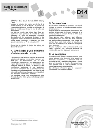 Guide de l’enseignant
du 1er degré
                                                                                                               D14    6/6


      DIMOPE3 – 8 rue Claude Bernard - 93008 Bobigny
      Cedex.
      Lorsque la radiation des cadres prend effet à la            5. Réclamations
      rentrée scolaire, la date de départ à la retraite des       Si une erreur matérielle est constatée à réception
      personnels enseignants, est fixée par référence à la        du livret de pension, on peut en demander révision
      date de rentrée des élèves, et non à celle des              à tout moment.
      enseignants.                                                Dans le cas d’une erreur de droit, la réclamation doit
      La date de rentrée des élèves étant fixée en                se faire dans un délai de 12 mois à compter de la
      septembre, vous percevez la totalité de votre               remise du titre de pension. Passé ce délai, toute
      traitement du mois de septembre, augmenté                   réclamation sera rejetée.
      éventuellement des avantages familiaux et du                Vous pouvez vous adresser aux tribunaux
      supplément familial de traitement à l’exclusion de          administratifs pour faire valoir des droits contestés
      toutes autres indemnités. Le paiement de votre              par les autorités administratives. Cette saisine doit
                               er               19
      pension commence au 1 du mois suivant .                     se faire dans les 2 mois suivant la réception de
                                                                  votre titre de pension ou de la décision de rejet de
      Conservez un double de toutes les pièces du                 votre demande.
      dossier de pension.                                         Si vous voulez faire valoir un nouveau droit, vous
                                                                  devez présenter une demande expresse de
                                                                  révision. Elle peut être déposée à tout moment.
      4. Annulation d’une demande
      d’admission à la retraite                                   6. La démission
                                                                  Si vous souhaitez quitter l’Education nationale, vous
      L’annulation d’une demande de mise à la retraite
                                                                  devez adresser une demande écrite auprès de
      valablement déposée ne constitue nullement un
                                                                  l'inspecteur d’académie. La démission n'est pas
      droit pour les fonctionnaires. Elle ne peut
                                                                  accordée de droit. L'inspecteur d’académie a 4 mois
      normalement intervenir qu’à titre exceptionnel, au
                                                                  pour faire connaître sa décision. En cas de refus,
      regard d’événements graves et imprévisibles de
                                                                  vous pouvez saisir la CAP qui émettra un avis
      caractère médical et familial, ou encore si des
                                                                  motivé. La démission est irrévocable.
      modifications statutaires et leur application
                                                                  La démission n'entraîne pas la suspension
      surviennent tardivement et si les conséquences des
                                                                  d'éventuelles sanctions disciplinaires.
      nouvelles dispositions ne peuvent être tirées par les
      intéressés ou l’administration au moment du dépôt
      des demandes d’admission à la retraite.
      La demande écrite doit impérativement être
      formulée dans les délais qui permettent de procéder
      à l’annulation.




      19
           Art. R96 du code des pensions civiles et militaires.


      Mise à jour : mars 2011
 