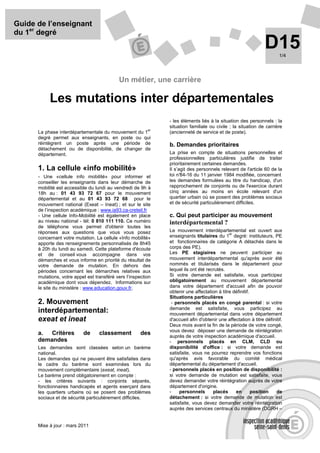 Guide de l’enseignant
du 1er degré
                                                                                                                D15     1/4




                                            Un métier, une carrière

           Les mutations inter départementales
                                                               - les éléments liés à la situation des personnels : la
                                                               situation familiale ou civile ; la situation de carrière
                                                          er
      La phase interdépartementale du mouvement du 1           (ancienneté de service et de poste).
      degré permet aux enseignants, en poste ou qui
      réintègrent un poste après une période de                b. Demandes prioritaires
      détachement ou de disponibilité, de changer de
      département.                                             La prise en compte de situations personnelles et
                                                               professionnelles particulières justifie de traiter
                                                               prioritairement certaines demandes.
      1. La cellule «info mobilité»                            Il s’agit des personnels relevant de l'article 60 de la
      - Une «cellule info mobilité» pour informer et           loi n°84-16 du 11 janvier 1984 modifiée, concernant
      conseiller les enseignants dans leur démarche de         les demandes formulées au titre du handicap, d'un
      mobilité est accessible du lundi au vendredi de 9h à     rapprochement de conjoints ou de l'exercice durant
      18h au : 01 43 93 72 67 pour le mouvement                cinq années au moins en école relevant d'un
      départemental et au 01 43 93 72 68 pour le               quartier urbain où se posent des problèmes sociaux
      mouvement national (Exeat – Ineat) ; et sur le site      et de sécurité particulièrement difficiles.
      de l’inspection académique : www.ia93.ca-creteil.fr
      - Une cellule Info-Mobilité est également en place       c. Qui peut participer au mouvement
      au niveau national - tél: 0 810 111 110. Ce numéro       interdépartemental ?
      de téléphone vous permet d'obtenir toutes les
      réponses aux questions que vous vous posez               Le mouvement interdépartemental est ouvert aux
                                                                                             er
      concernant votre mutation. La cellule «Info mobilité»    enseignants titulaires du 1 degré: instituteurs, PE
      apporte des renseignements personnalisés de 8h45         et fonctionnaires de catégorie A détachés dans le
      à 20h du lundi au samedi. Cette plateforme d'écoute      corps des PE).
      et de conseil vous accompagne dans vos                   Les PE stagiaires ne peuvent participer au
      démarches et vous informe en priorité du résultat de     mouvement interdépartemental qu'après avoir été
      votre demande de mutation. En dehors des                 nommés et titularisés dans le département pour
      périodes concernant les démarches relatives aux          lequel ils ont été recrutés.
      mutations, votre appel est transféré vers l’inspection   Si votre demande est satisfaite, vous participez
      académique dont vous dépendez. Informations sur          obligatoirement au mouvement départemental
      le site du ministère : www.education.gouv.fr.            dans votre département d'accueil afin de pouvoir
                                                               obtenir une affectation à titre définitif.
                                                               Situations particulières
      2. Mouvement                                              - personnels placés en congé parental : si votre
                                                               demande est satisfaite, vous participez au
      interdépartemental:                                      mouvement départemental dans votre département
      exeat et ineat                                           d'accueil afin d'obtenir une affectation à titre définitif.
                                                               Deux mois avant la fin de la période de votre congé,
                                                               vous devez déposer une demande de réintégration
      a.  Critères         de      classement          des     auprès de votre inspection académique d'accueil.
      demandes                                                 - personnels placés en CLM, CLD ou
      Les demandes sont classées selon un barème               disponibilité d'office : si votre demande est
      national.                                                satisfaite, vous ne pourrez reprendre vos fonctions
      Les demandes qui ne peuvent être satisfaites dans        qu'après avis favorable du comité médical
      le cadre du barème sont examinées lors du                départemental du département d'accueil.
      mouvement complémentaire (exeat, ineat).                 - personnels placés en position de disponibilité :
      Le barème prend obligatoirement en compte :              si votre demande de mutation est satisfaite, vous
      - les critères suivants : conjoints séparés,             devez demander votre réintégration auprès de votre
      fonctionnaires handicapés et agents exerçant dans        département d'origine.
      les quartiers urbains où se posent des problèmes         -    personnels       placés     en        position    de
      sociaux et de sécurité particulièrement difficiles.      détachement : si votre demande de mutation est
                                                               satisfaite, vous devez demander votre réintégration
                                                               auprès des services centraux du ministère (DGRH –


      Mise à jour : mars 2011
 