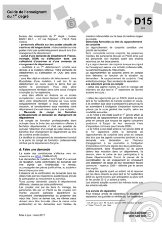 Guide de l’enseignant
du 1er degré
                                                                                                                      D15      2/4

                                       er
      bureau des enseignants du 1 degré - bureau              manière indissociable sur la base du barème moyen
      DGRH B2-1 – 72 rue Régnault – 75243 Paris               du couple.
      cedex).                                                 Demandes formulées au titre du rapprochement
      - personnels affectés sur des postes adaptés de         de conjoints
      courte ou de longue durée : votre maintien sur ces      Le rapprochement de conjoints constitue une
                                                                                  1
      postes n'est pas systématiquement assuré lors d'un      priorité de mutation .
      changement de département.                              Sont considérés comme conjoints: les personnes
      - cumul d'une demande de détachement (France,           mariées, les partenaires liés par un PACS ainsi que
      étranger, DOM) ou d'affectation dans une                les personnes non mariées ayant des enfants
      collectivité d'outre-mer et d'une demande de            reconnus par les deux parents.
      changement de département :                             Il y a rapprochement de conjoints lorsque le conjoint
                            er
      - candidats à un 1 détachement : priorité sera          de l'enseignant exerce une activité professionnelle,
      donnée à la mutation obtenue. Votre demande de          ou est inscrit auprès du Pôle emploi.
      détachement ou d’affectation en DOM sera alors          Le rapprochement de conjoints prend en compte
      annulée.                                                trois éléments en fonction de la situation du
      - vous êtes déjà en situation de détachement : dans     demandeur : le rapprochement de conjoints; l'(es)
      l'hypothèse d'une mutation, il est mis fin au           enfant(s) à charge; l'(es) année(s) de séparation.
      détachement en cours avant le terme fixé par            Les situations prises en compte
      l'arrêté   le    prononçant.    Vous    êtes    alors   - celles des agents mariés ou dont le mariage est
                                                                                           er
      obligatoirement réintégré dans votre corps d'origine    intervenu au plus tard le 1 septembre de l’année
      à compter du 1er septembre.                             scolaire en cours ;
      - vous êtes affecté en Andorre ou en écoles
      européennes : vous devez déposer votre demande          - celles des agents liés par un PACS, établi au plus
      dans votre département d'origine où vous serez          tard le 1er septembre de l’année scolaire en cours,
      obligatoirement réintégré si vous obtenez votre         à la condition que ceux-ci produisent la preuve qu'ils
      mutation, et simultanément vous rejoindrez votre        se soumettent à l'obligation d'imposition commune
      département d'accueil obtenu suite à une mutation.      prévue par le code général des impôts, selon les
      -     Demande       de   congé       de   formation     modalités suivantes :
                                                                                                  er
      professionnelle et demande de changement de             - si le PACS a été établi avant le 1 janvier 2009, la
      département                                             demande de rapprochement de conjoints ne sera
      Les congés de formation professionnelle étant           prise en compte que lorsque les agents concernés
      octroyés dans la limite des autorisations offertes à    produiront à l’appui de leur demande l’avis
      l'échelon départemental, il n'est pas possible de       d’imposition commune pour l’année 2008 ;
      cumuler l'obtention d'un congé de cette nature et le    - si le PACS a été établi entre le 1er janvier 2009 et
      bénéfice d'un changement de département au titre        le 1er septembre 2009, la demande de
      de la même année scolaire.                              rapprochement de conjoints sera prise en compte
      Le bénéfice du changement de département conduit        dès lors que les agents concernés joindront à leur
      à la perte du congé de formation professionnelle        demande        une    déclaration     sur    l'honneur
      attribué par le département d'origine.                  d'engagement à se soumettre à l'obligation
                                                              d'imposition commune signée des deux partenaires.
      d. Faire une demande                                    Ultérieurement, dans l'hypothèse où ils auront
                                                              obtenu leur mutation dans un département, ils
      La saisie des candidatures s’effectue vers mi-          devront, dans le cadre de leur participation à la
      novembre sur I-Prof (SIAM-I-Prof)                       phase départementale, fournir la preuve de la
      Les demandes de mutation font l'objet d'un accusé       concrétisation de cet engagement en produisant
      de réception. Cette confirmation de demande doit        une attestation de dépôt de leur déclaration fiscale
      être signée par l'intéressé(e) et remise,               commune - revenus 2009 - délivrée par le centre
      accompagnée des pièces justificatives, au supérieur     des impôts.
      hiérarchique pour avis.                                 - celles des agents ayant un enfant, né et reconnu
      L'absence de la confirmation de demande dans les        par les deux parents au plus tard le 1er septembre
      délais fixés par les inspections académiques annule     2009 ou ayant reconnu par anticipation au plus tard
      la participation au mouvement du candidat.              le 1er janvier 2010 un enfant à naître.
      Vous pouvez demander jusqu'à 6 départements             Les enfants adoptés ouvrent les mêmes droits que
      différents, classés par ordre préférentiel.             les enfants naturels.
      Les couples unis par les liens du mariage, les
      partenaires liés par un PACS ou les couples non         Les années de séparation
      mariés      peuvent    participer   séparément   au     Pour chaque année de séparation, la situation de
      mouvement interdépartemental ou présenter des           séparation est justifiée et vérifiée au 1er septembre
      vœux liés. Dans ce dernier cas, les mêmes vœux
      doivent alors être formulés (dans le même ordre         1
                                                                Art. 60 de la loi n° 84-16 du 11 janvier 1984 modifiée par la loi
      préférentiel) et les demandes sont traitées de          n° 2006-728 du 23 juin 2006.



      Mise à jour : mars 2011
 