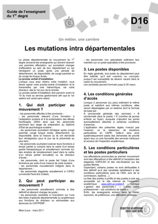Guide de l’enseignant
du 1er degré
                                                                                                               D16    1/2




                                            Un métier, une carrière

           Les mutations intra départementales
                                                          er
      La phase départementale du mouvement du 1                - les personnels non spécialisés sollicitant leur
      degré concerne les enseignants qui doivent recevoir      maintien sur un poste spécialisé à titre provisoire.
      une première affectation, qui souhaitent changer
      d'affectation au sein de leur département ou qui
      réintègrent un poste après une période de                3. Les postes disponibles
      détachement, de disponibilité, de congé parental ou      En règle générale, tout poste du département peut
      de congé de longue durée.                                être sollicité, qu’il soit «vacant» ou «occupé»
      Le procès verbal d’installation                          puisqu’il est susceptible de devenir vacant dans le
      Lorsque vous avez obtenu votre mutation, vous            cadre du mouvement.
      devez signer votre procès-verbal d’installation et le    Les candidats peuvent formuler jusqu’à 30 vœux.
      transmettre par voie hiérarchique, via votre
      directeur, dès le 1er jour de la rentrée.
      Le procès-verbal d’installation doit parvenir avant le
      10 du mois au service gestionnaire afin que le 1er       4. Les conditions générales
      salaire soit versé sans retard.                          d’accès
                                                               Lorsque 2 personnes (ou plus) sollicitent le même
      1. Qui doit                 participer           au      poste et satisfont aux mêmes conditions, elles
                                                               seront départagées par un barème dont la formule
      mouvement ?                                              de base est :
      - les personnels affectés à titre provisoire ;           A (ancienneté générale des services) + B
      - les personnels relevant d’une formation à              (ancienneté dans le poste) + E (nombre de jeunes
      l’adaptation scolaire et à la scolarisation des élèves   enfants au foyer), auxquels s’ajoutent les points
      handicapés (ASH) ainsi que les personnels                éventuellement attachés à certaines conditions
      terminant leur stage de préparation au diplôme           d’exercice.
      d’État de psychologue scolaire ;                         L’application des présentes règles n’exclut pas
      - les personnels souhaitant réintégrer après congé       l’examen, ou le réexamen, de situations
      parental, congé longue durée, détachement, ou            particulières en CAPD. Celle-ci sera ainsi
      disponibilité, dans la mesure où ils ont demandé         systématiquement saisie des demandes de priorité
      leur réintégration pour le jour de la prérentrée au      ayant reçu un avis favorable des services médicaux
      plus tard ;                                              et sociaux de l’inspection académique.
      - les personnels souhaitant exercer leurs fonctions à
      temps partiel (y compris dans le cadre d’un temps
      partiel thérapeutique) et actuellement nommés sur        5. Les conditions particulières
      des emplois de remplacement (sauf dans le cadre          et les postes particuliers
      d’un temps partiel annualisé) ou de directeur
      d’école ;                                                Les affectations prononcées au premier mouvement
                                                               sont des affectations à titre définitif à l’exception des
      - les personnels, dont le poste fait l’objet d’une
                                                               stagiaires CAPA-SH et des néo-titulaires sur les
      fermeture par suite d’une mesure de carte scolaire ;
      - les personnels nouvellement intégrés dans le           postes fléchés.
      département ;                                            Cependant, certains postes ne sont attribuables à
      - les personnels stagiaires actuellement à l’UPEC        titre définitif qu’à des candidats satisfaisant à des
                                                               conditions particulières (avis de l’IEN, avis de la
      (université Paris-Est Créteil).
                                                               commission, diplôme…).
                                                               La liste des postes à profils et des postes à avis est
      2. Qui peut                  participer          au      accessible sur le site internet de l’inspection
                                                               académique : www.ia93.ac-creteil.fr → rubrique
      mouvement ?                                              « gestion des personnels » → « votre cadre
      - les personnels actuellement nommés à titre             professionnel – vos conditions de travail ».
      définitif et désirant changer de poste ;                 Enfin, les enseignants entrant dans le métier
      - les personnels candidats à l’inscription sur l’une     reçoivent, de préférence, une affectation protégée.
      des listes d’aptitude départementale ou académique
      aux fonctions de directeur ou admissibles aux
      épreuves du CAFIPEMF ;


      Mise à jour : mars 2011
 