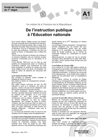 Guide de l’enseignant
du 1er degré

                                                                                                                 A1  1/2



                             Un métier lié à l’histoire de la République

                            De l’instruction publique
                             à l’Education nationale
                                                                                          ème
      Sous l’ancien régime, l’Eglise occupe une situation       grands thèmes de la III      République en matière
      de quasi monopole dans le domaine de l’instruction.       d’enseignement.
      Elle finance et dirige les écoles. Mais à l’aube de la    Les principaux articles prévoyaient : l’enseignement
      Révolution française, l’Etat commence à s’intéresser      primaire obligatoire pour les enfants des deux
      à l’éducation. La loi du 12 décembre 1792 créé ainsi      sexes, l’enseignement gratuit dans les écoles
      le corps des instituteurs. L’instituteur est celui qui    publiques et la nomination de l’instituteur dans
      institue la Nation, la République dont il diffuse les     toutes les écoles publiques, par le ministre de
      idéaux.                                                   l’Instruction Publique sur présentation du conseil
      Tout au long de l’Empire la situation est confuse en      municipal.
      ce domaine. Napoléon crée une institution scolaire        Malheureusement, ce projet est mis en minorité.
      autonome (l’Université) pour le secondaire et le          Hippolyte Carnot démissionne en juillet 1848. Mais,
      supérieur.                                                ces idées seront reprises trente années plus tard
      Il faut attendre 1828 pour voir se créer au seul          par Jules Ferry.
      bénéfice de l’enseignement public un ministère de
      l’Instruction publique. Une ordonnance de 1830            La loi Falloux du 15 mars 1850
      tente d’organiser un système où chaque commune            La loi Falloux du 15 mars 1850 établit la liberté de
      serait obligée d’ouvrir une école, de l’entretenir, de    l’enseignement secondaire. Elle distingue les écoles
      payer le maître, de répondre aux demandes des             publiques fondées et entretenues par l’Etat et les
      indigents.                                                collectivités territoriales - à l’époque, les communes
                                                                et les départements - et les écoles libres créées et
      La loi Guizot du 28 juin 1833                             gérées par des particuliers, laïcs ou congrégations
      Elle constitue la première charte complète et             religieuses.
      détaillée de l’école en France.                           La loi Falloux renforce le contrôle de l’Eglise
      Elle établit la liberté de l’enseignement primaire :      catholique sur l’enseignement primaire en affirmant
      privé ou public.                                          la prépondérance de l'éducation religieuse sur les
      Elle oblige chaque commune de plus de 500                 autres matières. De plus, l’instituteur reste fortement
      habitants à ouvrir et à entretenir une école de           dépendant de l’Eglise : le conseil académique où
      garçons ; l’école n’est pas encore obligatoire, mais      siégeait de droit l'évêque pouvait, sur simple rapport
      elle doit être gratuite pour les plus pauvres.            d'un curé, déplacer à son aise l'instituteur du lieu.
      Le métier d’instituteur, réservé uniquement aux           Elle fixa durablement, pour partie jusqu'à nos jours,
      hommes, nécessite désormais l’obtention du brevet         certaines règles du système scolaire primaire et
      de capacité pour enseigner, et le suivi d’une             secondaire français.
      formation au sein des               écoles     normales
      d’instituteurs, dont la création, évoquée dès 1794,       La loi du 10 avril 1867, dite loi «Victor Duruy»
      ne devient obligatoire, au sein de chaque                 Ministre de l’Instruction publique, Victor Duruy
      département, qu’à compter de ladite loi Guizot.           marquera de son nom l’histoire de l’instruction en
      Toutefois, bien que formé par l’Etat, le maître a un      France. En effet, la loi du 10 avril 1867 permet aux
      statut communal, puisqu’il est rétribué par la mairie     communes de développer la gratuité de l’école
      selon une grille uniformisée et reste soumis aux          primaire pour les pauvres et rend obligatoire
      autorités religieuses : l’instituteur reste sous le       l’ouverture d’une école de filles dans les communes
      contrôle du curé.                                         de plus de 500 habitants.
      La loi Guizot est lentement mise en œuvre et ses          Freinée et combattue par une opposition cléricale,
      résultats sont fort inégaux selon les départements.       cette loi porte dans son application les bases de
                                                                l’instruction publique moderne.
      Le projet avorté d’Hippolyte Carnot de juin 1848
      A la suite de la révolution de l848 et de l’avènement     Les lois de 1879 – 1880 (Jules Ferry, Paul Bert,
      de la seconde République, Hippolyte Carnot devient        Camille Sée)
      ministre de l’instruction publique. Son texte,            Jules Ferry, ministre de l’Instruction publique,
      présenté sous forme de projet en juin 1848,               procède par étapes. Il propose une première série
      apparaît comme un des fondements historiques des          de lois en mars 1879, février et mars 1880. Il exclut



      Mise à jour : mars 2011
 