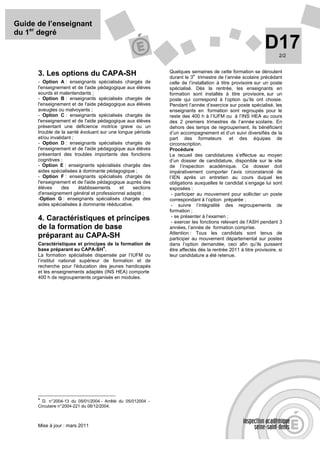 Guide de l’enseignant
du 1er degré
                                                                                                             D17    2/2


                                                              Quelques semaines de cette formation se déroulent
      3. Les options du CAPA-SH                                           e
                                                              durant le 3 trimestre de l’année scolaire précédant
      - Option A : enseignants spécialisés chargés de         celle de l’installation à titre provisoire sur un poste
      l'enseignement et de l'aide pédagogique aux élèves      spécialisé. Dès la rentrée, les enseignants en
      sourds et malentendants ;                               formation sont installés à titre provisoire, sur un
      - Option B : enseignants spécialisés chargés de         poste qui correspond à l’option qu’ils ont choisie.
      l'enseignement et de l'aide pédagogique aux élèves      Pendant l’année d’exercice sur poste spécialisé, les
      aveugles ou malvoyants ;                                enseignants en formation sont regroupés pour le
      - Option C : enseignants spécialisés chargés de         reste des 400 h à l’IUFM ou à l’INS HEA au cours
      l'enseignement et de l'aide pédagogique aux élèves      des 2 premiers trimestres de l’année scolaire. En
      présentant une déficience motrice grave ou un           dehors des temps de regroupement, ils bénéficient
      trouble de la santé évoluant sur une longue période     d’un accompagnement et d’un suivi diversifiés de la
      et/ou invalidant ;                                      part des formateurs            et des équipes de
      - Option D : enseignants spécialisés chargés de         circonscription.
      l'enseignement et de l'aide pédagogique aux élèves      Procédure
      présentant des troubles importants des fonctions        Le recueil des candidatures s’effectue au moyen
      cognitives ;                                            d’un dossier de candidature, disponible sur le site
      - Option E : enseignants spécialisés chargés des        de l’inspection académique. Ce dossier doit
      aides spécialisées à dominante pédagogique ;            impérativement comporter l’avis circonstancié de
      - Option F : enseignants spécialisés chargés de         l’IEN après un entretien au cours duquel les
      l'enseignement et de l'aide pédagogique auprès des      obligations auxquelles le candidat s’engage lui sont
      élèves      des    établissements     et   sections     exposées :
      d'enseignement général et professionnel adapté ;         - participer au mouvement pour solliciter un poste
      -Option G : enseignants spécialisés chargés des         correspondant à l’option préparée ;
      aides spécialisées à dominante rééducative.              - suivre l’intégralité des regroupements de
                                                              formation ;
                                                               - se présenter à l’examen ;
      4. Caractéristiques et principes                         - exercer les fonctions relevant de l’ASH pendant 3
      de la formation de base                                 années, l’année de formation comprise.
                                                              Attention : Tous les candidats sont tenus de
      préparant au CAPA-SH                                    participer au mouvement départemental sur postes
      Caractéristiques et principes de la formation de        dans l’option demandée, ceci afin qu’ils puissent
                                    4
      base préparant au CAPA-SH .                             être affectés dès la rentrée 2011 à titre provisoire, si
      La formation spécialisée dispensée par l’IUFM ou        leur candidature a été retenue.
      l’institut national supérieur de formation et de
      recherche pour l'éducation des jeunes handicapés
      et les enseignements adaptés (INS HEA) comporte
      400 h de regroupements organisés en modules.




      4
        D. n° 2004-13 du 05/01/2004 - Arrêté du 05/012004 -
      Circulaire n° 2004-221 du 08/12/2004.



      Mise à jour : mars 2011
 
