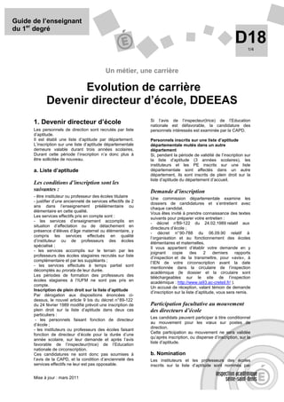 Guide de l’enseignant
du 1er degré
                                                                                                               D18    1/4




                                             Un métier, une carrière

                    Evolution de carrière
             Devenir directeur d’école, DDEEAS
                                                                Si l’avis de l’inspecteur(trice) de l’Education
      1. Devenir directeur d’école                              nationale est défavorable, la candidature des
      Les personnels de direction sont recrutés par liste       personnels intéressés est examinée par la CAPD.
      d’aptitude.
      Il est établi une liste d’aptitude par département.       Personnels inscrits sur une liste d’aptitude
      L’inscription sur une liste d’aptitude départementale     départementale mutés dans un autre
      demeure valable durant trois années scolaires.            département
      Durant cette période l’inscription n’a donc plus à        Si, pendant la période de validité de l’inscription sur
      être sollicitée de nouveau.                               la liste d’aptitude (3 années scolaires), les
                                                                instituteurs et les PE inscrits sur une liste
      a. Liste d’aptitude                                       départementale sont affectés dans un autre
                                                                département, ils sont inscrits de plein droit sur la
                                                                liste d’aptitude du département d’accueil.
      Les conditions d’inscription sont les
      suivantes :                                               Demande d’inscription
      - être instituteur ou professeur des écoles titulaire
                                                                Une commission départementale examine les
      - justifier d’une ancienneté de services effectifs de 2
                                                                dossiers de candidatures et s’entretient avec
      ans dans l’enseignement préélémentaire ou
                                                                chaque candidat.
      élémentaire en cette qualité.
                                                                Vous êtes invité à prendre connaissance des textes
      Les services effectifs pris en compte sont :
                                                                suivants pour préparer votre entretien :
      - les services d’enseignement accomplis en
                                                                - décret n°    89-122 du 24.02.1989 relatif aux
      situation d’affectation ou de détachement en
                                                                directeurs d’école ;
      présence d’élèves d’âge maternel ou élémentaire, y
                                                                - décret n° 90-788 du 06.09.90 relatif à
      compris les services effectués en qualité
                                                                l’organisation et au fonctionnement des écoles
      d’instituteur ou de professeurs des écoles
                                                                élémentaires et maternelles.
      spécialisé ;
                                                                Il vous appartient d’établir votre demande en y
      - les services accomplis sur le terrain par les
                                                                joignant     copie      des    2    derniers    rapports
      professeurs des écoles stagiaires recrutés sur liste      d’inspection et de la transmettre, pour «avis», à
      complémentaire et par les suppléants ;
                                                                l’IEN de votre circonscription avant la date
      - les services effectués à temps partiel sont
                                                                mentionnée dans la circulaire de l’inspection
      décomptés au prorata de leur durée.
                                                                académique (le dossier et la circulaire sont
      Les périodes de formation des professeurs des             téléchargeables sur le site de l’inspection
      écoles stagiaires à l’IUFM ne sont pas pris en
                                                                académique : http://www.ia93.ac-creteil.fr/ ).
      compte.
                                                                Un accusé de réception, valant témoin de demande
      Inscription de plein droit sur la liste d’aptitude
                                                                d’inscription sur la liste d’aptitude, vous sera remis.
      Par dérogation aux dispositions énoncées ci-
      dessus, le nouvel article 9 bis du décret n° 89-122
      du 24 février 1989 modifié prévoit une inscription de     Participation facultative au mouvement
      plein droit sur la liste d’aptitude dans deux cas         des directeurs d’école
      particuliers :
                                                                Les candidats peuvent participer à titre conditionnel
       - les personnels faisant fonction de directeur
                                                                au mouvement pour les vœux sur postes de
      d’école ;
                                                                direction.
      - les instituteurs ou professeurs des écoles faisant
                                                                Cette participation au mouvement ne sera validée
      fonction de directeur d’école pour la durée d’une
                                                                qu’après inscription, ou dispense d’inscription, sur la
      année scolaire, sur leur demande et après l’avis
                                                                liste d’aptitude.
      favorable de l’inspecteur(trice) de l’Education
      nationale de circonscription.
      Ces candidatures ne sont donc pas soumises à              b. Nomination
      l’avis de la CAPD, et la condition d’ancienneté des       Les instituteurs et les professeurs des écoles
      services effectifs ne leur est pas opposable.             inscrits sur la liste d’aptitude sont nommés par

      Mise à jour : mars 2011
 