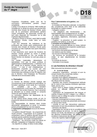 Guide de l’enseignant
du 1er degré
                                                                                                                    D18     2/4


      l’inspecteur d’académie, après avis de la                    Pour l’’administration et la gestion, cela
      commission        administrative    paritaire   unique       concerne :
      compétente.                                                  - le ministère de l’Education nationale - la répartition
      L’article 10 du décret du 24 février 1989 modifié est        des compétences entre l’Etat et les collectivités
      complété par un alinéa qui prévoit que peuvent être          territoriales en matière scolaire ;
      nommés dans l’emploi de directeur d’école, après             - l’obligation scolaire ;
      avis de la commission administrative paritaire               - les obligations des fonctionnaires - les
      unique compétente, les personnels suivants qui               responsabilités dans l’enseignement du 1er degré ;
      sont alors dispensés de l’inscription sur la liste           - les règles relatives à la laïcité et à la neutralité - la
      d’aptitude départementale :                                  vie scolaire, règlements, informations, spécificités
      - directeurs d’école en fonction, ayant déjà la qualité      éventuelles ;
      de directeur d’école, mutés dans un autre                    - l’hygiène - la prévention, la santé scolaire - la
      département ;                                                protection de l’enfance, la sécurité.
      - sur leur demande, les instituteurs et les                  L’animation et la médiation incluent :
      professeurs des écoles ayant antérieurement été              - les actions prioritaires définies au niveau national
      nommés dans l’emploi de directeur d’école après              (ministère), départemental (inspection académique),
      inscription sur liste d’aptitude mais ayant interrompu       et local (circonscription) ;
      ces fonctions.                                               - les fonctions des partenaires de l’école ;
      Il faut néanmoins avoir exercé les fonctions de              - les relations avec les médias ;
      directeur d’école pendant au moins 3 années                  - les sources d’information pédagogique ;
      scolaires, consécutives ou non. Les années de                - les concours de recrutement et la formation
      faisant fonction de directeur ne sont pas prises en          initiale ; le plan départemental de formation
      compte.                                                      continue ;
      Les      écoles     maternelles,    élémentaires     et      - la conduite de réunion ;
      spécialisées n’ont pas le statut juridique et                - l’animation d’une équipe.
      réglementaire d’«établissements». L’instituteur ou le
      PE, chargé de la direction d’école, assume une               d. Les fonctions du directeur d’école1
      fonction : il n’est ni chef d’établissement, ni
      fonctionnaire d’autorité. Le courrier par voie               Elles recouvrent les domaines suivants :
      hiérarchique n’est pas visé par lui. Le supérieur                  • la vie de l’école
      hiérarchique des instituteurs et des PE adjoints n'est       - présidence, organisation, animation et suivi du
      pas le directeur, mais l'inspecteur de l'Education           conseil d’école et du conseil des maîtres ;
      nationale de la circonscription (IEN).                       - suivi des conseils de cycle ;
                                                                   - animation de la réflexion pédagogique ;
      c. Formation                                                 - attribution des différentes classes et la répartition
                                                                   des élèves entre les classes ;
      La fonction de directeur d’école implique des
                                                                   - répartition des moyens d’enseignement attribués
      connaissances et des compétences particulières. La
                                                                   par la mairie et des espaces d’évolution (gymnase,
      formation spécifique, d’une durée de 3 semaines,
                                                                   stade, piscine, etc.) ;
      est        complétée         par       une       formation
                                                                   - liaison entre le réseau d’aides spécialisées aux
      d’accompagnement, d’une durée de 2 semaines, au
                                                                   enfants en difficulté (RASED) et l’équipe
      cours de la 1ère année d’exercice. Ces 5 semaines
                                                                   pédagogique ;
      se déroulent sur le temps scolaire et comporte
                                                                   - organisation de l’enseignement des langues et
      l’étude de l’administration communale.
                                                                   cultures d’origine (ELCO) « intégré » ou « différé »,
      La nomination effective est dépendante de la
                                                                   relations avec le collège de secteur et liaison école
      formation préalable.
                                                                   maternelle / élémentaire ;
      Un BO spécial donne chaque année, en juin, le
                                                                   - mesures d’aménagement du temps scolaire ;
      programme national de formation de la direction des
                                                                   - organisation du travail des personnels communaux
      écoles.
                                                                   en service dans l’école ;
      Les responsabilités du directeur étant d’ordre
                                                                   - contrôle et suivi des interventions extérieures
      administratif, pédagogique et social, la formation
                                                                   (autorisation et suivi des procédures d’agréments) ;
      portera principalement sur ces trois aspects.
                                                                   - admission des élèves ;
      L’organisation pédagogique recouvre les thèmes
                                                                   - organisation de l’accueil et de la surveillance des
      suivants :
                                                                   élèves (tableaux de service), du vote du règlement
      - le système éducatif français - les programmes de
                                                                   intérieur de l’école, des élections au conseil d’école,
      l’école primaire - l’organisation de la scolarité - la
                                                                   des élections professionnelles, des sorties et des
      comparaison entre le système éducatif français et
                                                                   conditions d’assurances des élèves ;
      quelques grands systèmes éducatifs européens ;
                                                                   - tenue des registres règlementaires ;
      - le projet d’école - les projets d’enseignement ;
      - l’évaluation - les structures d’aide aux élèves en         1
                                                                     Vade-Mecum du directeur d'école sur le site
      difficulté - l’adaptation et l’intégration scolaires ;       eduscol.education.fr
      - les objectifs du collège, la liaison école-collège.


      Mise à jour : mars 2011
 