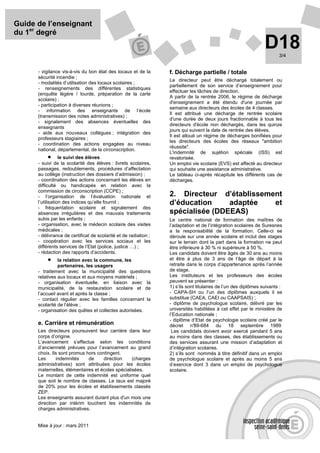 Guide de l’enseignant
du 1er degré
                                                                                                                 D18    3/4


      - vigilance vis-à-vis du bon état des locaux et de la       f. Décharge partielle / totale
      sécurité incendie ;
                                                                  Le directeur peut être déchargé totalement ou
      - modalités d’utilisation des locaux scolaires ;
                                                                  partiellement de son service d’enseignement pour
      - renseignements des différentes statistiques
                                                                  effectuer les tâches de direction.
      (enquête légère / lourde, préparation de la carte
                                                                  A partir de la rentrée 2006, le régime de décharge
      scolaire) ;
                                                                  d'enseignement a été étendu d'une journée par
      - participation à diverses réunions ;
                                                                  semaine aux directeurs des écoles de 4 classes.
      - information des enseignants de l’école
                                                                  Il est attribué une décharge de rentrée scolaire
      (transmission des notes administratives) ;
                                                                  d'une durée de deux jours fractionnable à tous les
      - signalement des absences éventuelles des
                                                                  directeurs d'école non déchargés, dans les quinze
      enseignants
                                                                  jours qui suivent la date de rentrée des élèves.
      - aide aux nouveaux collègues ; intégration des
                                                                  Il est alloué un régime de décharges bonifiées pour
      professeurs stagiaires ;
                                                                  les directeurs des écoles des réseaux "ambition
      - coordination des actions engagées au niveau
                                                                  réussite".
      national, départemental, de la circonscription.
                                                                  L'indemnité de sujétion spéciale (ISS) est
             • le suivi des élèves                                revalorisée.
      - suivi de la scolarité des élèves : livrets scolaires,     Un emploi vie scolaire (EVS) est affecté au directeur
      passages, redoublements, procédures d’affectation           qui souhaite une assistance administrative.
      au collège (instruction des dossiers d’admission) ;         Le tableau ci-après récapitule les différents cas de
      - coordination des actions concernant les élèves en         décharges.
      difficulté ou handicapés en relation avec la
      commission de circonscription (CCPE) ;
      - l’organisation de l’évaluation nationale et               2. Directeur d’établissement
      l’utilisation des indices qu’elle fournit ;                 d’éducation     adaptée   et
      - fréquentation scolaire et signalement des
      absences irrégulières et des mauvais traitements            spécialisée (DDEEAS)
      subis par les enfants ;                                     Le centre national de formation des maîtres de
      - organisation, avec le médecin scolaire des visites        l’adaptation et de l’intégration scolaires de Suresnes
      médicales ;                                                 a la responsabilité de la formation. Celle-ci se
      - délivrance de certificat de scolarité et de radiation ;   déroule sur une année scolaire et inclut des stages
      - coopération avec les services sociaux et les              sur le terrain dont la part dans la formation ne peut
      différents services de l’Etat (police, justice …) ;         être inférieure à 30 % ni supérieure à 50 %.
      - rédaction des rapports d’accidents.                       Les candidats doivent être âgés de 30 ans au moins
          •     la relation avec la commune, les                  et être à plus de 3 ans de l’âge de départ à la
                partenaires, les usagers                          retraite dans le corps d’appartenance après l’année
      - traitement avec la municipalité des questions             de stage.
      relatives aux locaux et aux moyens matériels ;              Les instituteurs et les professeurs des écoles
      - organisation éventuelle, en liaison avec la               peuvent se présenter :
      municipalité, de la restauration scolaire et de             1) s’ils sont titulaires de l’un des diplômes suivants :
      l’accueil avant et après la classe ;                        - CAPA-SH ou l’un des diplômes auxquels il se
      - contact régulier avec les familles concernant la          substitue (CAEA, CAEI ou CAAPSAIS) ;
      scolarité de l’élève ;                                      - diplôme de psychologue scolaire, délivré par les
      - organisation des quêtes et collectes autorisées.          universités habilitées à cet effet par le ministère de
                                                                  l’Education nationale ;
                                                                  - diplôme d’Etat de psychologie scolaire créé par le
      e. Carrière et rémunération                                 décret n°    89-684 du 18 septembre 1989
      Les directeurs poursuivent leur carrière dans leur           Les candidats doivent avoir exercé pendant 5 ans
      corps d’origine.                                            au moins dans des classes, des établissements ou
      L’avancement s’effectue selon les conditions                des services assurant une mission d’adaptation et
      d’ancienneté prévues pour l’avancement au grand             d’intégration scolaires.
      choix. Ils sont promus hors contingent.                     2) s’ils sont nommés à titre définitif dans un emploi
      Les      indemnités     de     direction    (charges        de psychologue scolaire et après au moins 5 ans
      administratives) sont attribuées pour les écoles            d’exercice dont 3 dans un emploi de psychologue
      maternelles, élémentaires et écoles spécialisées.           scolaire.
      Le montant de cette indemnité est uniforme quel
      que soit le nombre de classes. Le taux est majoré
      de 20% pour les écoles et établissements classés
      ZEP.
      Les enseignants assurant durant plus d'un mois une
      direction par intérim touchent les indemnités de
      charges administratives.


      Mise à jour : mars 2011
 