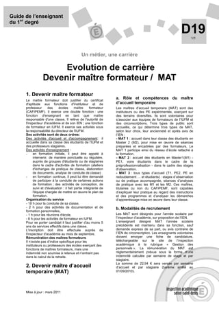 Guide de l’enseignant
du 1er degré
                                                                                                               D19    1/1




                                               Un métier, une carrière

                       Evolution de carrière
                  Devenir maître formateur / MAT
      1. Devenir maître formateur
                                                                   a. Rôle et compétences du maître
      Le maître formateur doit justifier du certificat
      d'aptitude aux fonctions d'instituteur et de                 d’accueil temporaire
      professeur       des     écoles       maître     formateur   Les maîtres d’accueil temporaire (MAT) sont des
      (CAFIPEMF). Il exerce une double fonction : une              instituteurs ou des PE expérimentés, exerçant sur
      fonction d'enseignant en tant que maître                     des terrains diversifiés. Ils sont volontaires pour
      responsable d'une classe. Il relève de l'autorité de         s’associer aux équipes de formateurs de l’IUFM et
      l'inspecteur d'académie et de son IEN ; une fonction         des circonscriptions. Trois types de public sont
      de formateur en IUFM. Il exerce ses activités sous           accueillis, ce qui détermine trois types de MAT,
      la responsabilité du directeur de l'IUFM.                    selon leur choix, leur ancienneté et après avis de
      Ses activités sont de deux ordres:                           l’IEN :
      Des activités d'accueil et d'accompagnement : il             - MAT 1 : accueil dans leur classe des étudiants en
      accueille dans sa classe des étudiants de l'IUFM et          Master 2 (M2), pour mise en œuvre de séances
      des professeurs stagiaires.                                  préparées et encadrées par des formateurs. Le
      Des activités d'enseignement :                               MAT 1 participe ainsi du réseau d’école rattaché à
      -     en formation initiale, il peut être appelé à           la formation.
            intervenir, de manière ponctuelle ou régulière,        - MAT 2 : accueil des étudiants en Master1(M1) -
            auprès de groupes d'étudiants ou de stagiaires         PE1, voire étudiants dans le cadre de la
            dans le cadre d'activités de formation (ateliers       préprofessionnalisation - dans le cadre des stages
            d'échanges de pratique de classe, élaboration          d’observation.
            de documents, analyse de conduite de classe)           - MAT 3 : tous types d’accueil (T1, PE2, PE en
      -     en formation continue, il peut lui être demandé        redoublement … et étudiants) : stages d’observation
            de participer à la conduite de certaines actions       ou de pratique accompagnée, séances d’analyses
            de formation ; des activités de conception, de         de pratique avec les M1 et les M2. Ces maîtres,
            suivi et d'évaluation : il fait partie intégrante de   titulaires ou non du CAFIPEMF, sont capables
            l'équipe chargée de mettre en œuvre le plan de         d’expliquer leur pratique au regard des instructions
            formation.                                             et des programmes et d’analyser les démarches
      Organisation du service                                      d’apprentissage mise en œuvre dans leur classe.
      - 18 h pour la conduite de sa classe,
      - 2 h pour des activités de documentation et de              b. Modalités de recrutement
      formation personnelles,
      - 1 h pour les réunions d'école,                             Les MAT sont désignés pour l’année scolaire par
      - 6 h pour les activités de formateur en IUFM.               l’inspecteur d’académie, sur proposition de l’IEN.
      Pour se porter candidat il faut justifier d’au moins 5       L’enseignant désigné MAT l’année scolaire
      ans de services effectifs dans une classe.                   précédente est maintenu dans sa fonction, sauf
      L'inscription doit être effectuée auprès de                  demande express de sa part, ou avis contraire de
      l'inspecteur d'académie au mois de septembre.                l’IEN de circonscription. Les enseignants volontaires
      Rémunération des maîtres formateurs                          doivent envoyer une fiche de candidature,
      Il n’existe pas d’indice spécifique pour les                 téléchargeable sur le site de l’inspection
      instituteurs ou professeurs des écoles exerçant des          académique à la rubrique « Gestion des
      fonctions de maîtres formateurs, mais une                    personnels ». La rémunération du MAT est
      indemnité non soumise à retenue et n’entrant pas             réglementairement prévue sous la forme d’une
      dans le calcul de la retraite.                               indemnité calculée par semaine de stage et par
                                                                   stagiaire.
                                                                   La somme de 22,94 € sera versée par semaine
      2. Devenir maître d’accueil                                  d’accueil et par stagiaire (barème arrêté au
      temporaire (MAT)                                             01/09/2010).




      Mise à jour : mars 2011
 