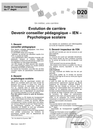 Guide de l’enseignant
du 1er degré
                                                                                                                D20    1/2




                                                 Un métier, une carrière

               Evolution de carrière
      Devenir conseiller pédagogique – IEN –
               Psychologue scolaire
                                                                Les dossiers de candidature sont téléchargeables
      1. Devenir                                                sur le site de l’inspection académique.
      conseiller pédagogique
      Pour devenir conseiller pédagogique, vous devez           3. Devenir inspecteur de l’EN
      être titulaire du CAFIPEMF.
      Le CAFIPEMF existe sous 2 formes:                         Les IEN sont recrutés par voie de concours ou par
      - générale, qui permet une affectation auprès d’un        liste d’aptitude.
      I.E.N. ou auprès de l’IUFM ;                              Concours
      - avec spécialisation (EPS, éducation musicale, arts      Le concours est ouvert par spécialité disciplinaire.
      plastiques, langues et cultures régionales,               Vous devez remplir les deux conditions suivantes
      technologies et ressources éducatives), exigée pour       au 1er janvier de l'année au titre de laquelle il est
      une affectation sur des postes spécialisés.               ouvert:
       Les IEN chargés de l'ASH peuvent être assistés           - avoir accompli 5 ans de services effectifs
      d'un maître formateur titulaire d'un double certificat    - être titulaire d'une licence ou justifier d'un titre ou
      d’aptitude (CAFIPEMF et CAPA-SH).                         d'un diplôme reconnu équivalent si vous êtes
      Au moment de l’inscription, vous êtes tenu de faire       instituteurs.
      connaître l'option de spécialisation éventuellement       Liste d’aptitude
      choisie .
               1                                                Une liste d’aptitude est établie tous les ans par
                                                                spécialité.
                                                                Vous devez justifier de 10 années de services
      2. Devenir                                                effectifs et être âgé de 40 ans au moins pour figurer
                                                                sur cette liste.
      psychologue scolaire                                      Formation
      Le diplôme d’État de psychologie scolaire est             A partir de 2009, les IEN suivent un stage de
      délivré aux candidats ayant subi avec succès les          positionnement institutionnel organisé par l'École
      épreuves d’un examen à l’issue d’un cycle de              supérieure de l'Éducation nationale (ESEN) à
      formation théorique, en psychologie, d’une durée          Poitiers dès leur réussite au concours. Ils sont
      d’un an, organisé dans le cadre des instituts             stagiaires en responsabilité dans une académie à
      universitaires de formation des maîtres (I.U.F.M.) en     compter du 1er septembre pour poursuivre leur
      collaboration avec le département de psychologie          formation professionnalisante pendant un an.
      de l’université à laquelle l’I.U.F.M. est rattaché.       La période de stage s'organise autour de modules
      Pour être admis à suivre le cycle de formation,           de formation, de stages en administration
      vous devez:                                               régalienne et/ou dans une grande école de service
      - être instituteur ou PE titulaire de l’enseignement      public, et en entreprise. Un module européen
      public et être titulaire de la licence de psychologie ;   comprenant un séminaire suivi d’un voyage d’étude
      - avoir effectué 3 années de services effectifs           dans un pays européen est proposé.
      d’enseignement à temps complet dans une classe.           Carrière
      Les services effectués en tant que "faisant fonction"     Vous pouvez exercer votre mission comme:
      de psychologues scolaires ou chargés de                   - responsable d’une circonscription d’enseignement
                                                                      er
      rééducation en RASED ne sont pas considérés               du 1 degré ;
      comme enseignement dans une classe ;                      - responsable de l’enseignement technique ou
      - vous engagez à exercer à l’issue du stage pendant       général ;
      trois années consécutives les fonctions de                - chargé de l’information et de l’orientation ;
      psychologue scolaire dans le département de               - conseiller auprès d’un recteur d’académie.
      Seine-Saint-Denis.                                        Les I.E.N. ont la possibilité d'accéder au corps des
                                                                inspecteurs d’académie-inspecteurs pédagogiques
      1
          Art. 4 du décret du 22 janvier 1985.                  régionaux par :


      Mise à jour : mars 2011
 