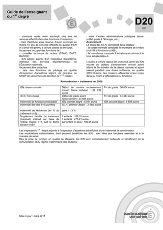 Guide de l’enseignant
du 1er degré
                                                                                                               D20  2/2


      - concours après avoir accompli cinq ans de                - dans d’autres administrations publiques (sous-
      services effectifs dans des fonctions d'inspection,        préfet, poste à l'étranger, etc.).
      - liste d'aptitude sous réserve d'avoir accompli au        Avancement
      moins 10 ans de services effectifs en qualité d'IEN        Le corps des I.E.N. comprend deux classes :
      et d’avoir été promu à la hors classe de ce corps.         - la classe normale comporte 10 échelons de l'indice
      Ils peuvent occuper des fonctions de :                     brut 416 à l'indice brut 966 ;
      - conseiller technique de recteur (CSAIO, DAET,            - la hors-classe comporte 8 échelons et culmine à la
      DAFCO) ;                                                   hors échelle lettre A.
      - IEN adjoint auprès d’un inspecteur d’académie,
      directeur des services départementaux de                   L’accès à la hors classe est prononcé parmi les IEN
      l’Éducation nationale.                                     inscrits au tableau d'avancement annuel ayant
      Ils peuvent être détachés :                                atteint le 7e échelon de la classe normale et ayant
      - vers des fonctions de pilotage en qualité                exercé pendant une durée suffisante, en qualité
      d’inspecteur d’académie adjoint, de directeur de           d'IEN titulaire, des missions afférentes à leur corps
                                              ère
      CRDP de personnels de direction de 1 classe ;              dans au moins 2 affectations ou fonctions.

                                          Rémunération – traitement net 2009

      IEN classe normale                   Début de carrière reclassement        Fin de grade : 36 054 euros
                                           moyen 8ème échelon : 32 739
                                           euros
      I.E.N. hors classe                   Début de grade avant                  Fin de grade : 44 343 euros
                                           reclassement : 23 668 euros
      Indemnité de fonctions modulable     IEN premier degré : 5 011 euros       IEN second degré : 6 693 euros
      Indemnité dite des 110 journées      I.E.N. premier degré : 2 985 euros

      Indemnité de résidence (en % du      zone 1 : 3 %
      traitement brut)
      Supplément familial de traitement    2 enfants : 108,16 euros
      (mensuel) indiqué sur base de        3 enfants : 275,21 euros
      l’indice majoré 711, soit le 8ème    par enfant en plus : 199,55 euros
      échelon d’IEN
                       er
      Les inspecteurs 1 degré adjoints à l'inspecteur d'académie bénéficient d'une indemnité de coordinateur.
      Les modulations indemnitaires, dont peuvent bénéficier les IEN, sont liées aux fonctions exercées et à la
      manière de servir.
      Dès la prise de fonction en qualité de stagiaire, les IEN sont immédiatement reclassés et bénéficient de la
      rémunération et du régime indemnitaire des titulaires.




      Mise à jour : mars 2011
 
