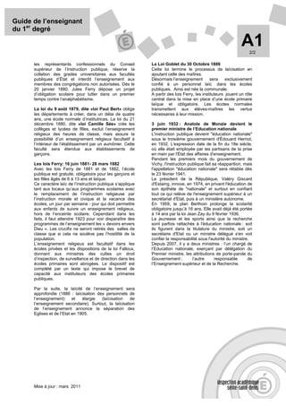 Guide de l’enseignant
du 1er degré

                                                                                                                 A1  2/2

      les représentants confessionnels du Conseil              La Loi Goblet du 30 Octobre 1886
      supérieur de l’Instruction publique, réserve la          Cette loi termine le processus de laïcisation en
      collation des grades universitaires aux facultés         ajoutant celle des maîtres.
      publiques d’État et interdit l’enseignement aux          Désormais l’enseignement         sera     exclusivement
      membres des congrégations non autorisées. Dès le         confié à un personnel laïc dans les écoles
      20 janvier 1880, Jules Ferry dépose un projet            publiques. Ainsi est née la communale.
      d’obligation scolaire pour lutter dans un premier        A partir des lois Ferry, les instituteurs jouent un rôle
      temps contre l’analphabétisme.                           central dans la mise en place d’une école primaire
                                                               laïque et obligatoire. Les écoles normales
      La loi du 9 août 1879, dite «loi Paul Bert» oblige       transmettent aux élèves-maîtres les vertus
      les départements à créer, dans un délai de quatre        nécessaires à leur mission.
      ans, une école normale d’institutrices. La loi du 21
      décembre 1880, dite «loi Camille Sée» crée les           3 juin 1932 : Anatole de Monzie devient le
      collèges et lycées de filles, exclut l’enseignement      premier ministre de l’Education nationale
      religieux des heures de classe, mais assure la           L'instruction publique devient "éducation nationale"
      possibilité d’un enseignement religieux facultatif à     sous le troisième gouvernement d'Édouard Herriot,
      l’intérieur de l’établissement par un aumônier. Cette    en 1932. L'expression date de la fin du 18e siècle,
      faculté sera étendue aux établissements de               où elle était employée par les partisans de la prise
      garçons.                                                 en main par l'État des affaires d'enseignement.
                                                               Pendant les premiers mois du gouvernement de
      Les lois Ferry: 16 juin 1881- 28 mars 1882               Vichy, l'instruction publique fait sa réapparition, mais
      Avec les lois Ferry de 1881 et de 1882, l’école          l'appellation "éducation nationale" sera rétablie dès
      publique est gratuite, obligatoire pour les garçons et   le 23 février 1941.
      les filles âgés de 6 à 13 ans et laïque.                 Le président de la République, Valéry Giscard
      Ce caractère laïc de l’instruction publique s’applique   d'Estaing, innove, en 1974, en privant l'éducation de
      tant aux locaux qu’aux programmes scolaires avec         son épithète de "nationale" et surtout en confiant
      le remplacement de l’instruction religieuse par          tout ce qui relève de l'enseignement supérieur à un
      l’instruction morale et civique et la vacance des        secrétariat d'Etat, puis à un ministère autonome.
      écoles, un jour par semaine - jour qui doit permettre    En 1959, le plan Berthoin prolonge la scolarité
      aux enfants de suivre un enseignement religieux,         obligatoire jusqu’à 16 ans. Elle avait déjà été portée
      hors de l’enceinte scolaire. Cependant dans les          à 14 ans par la loi Jean Zay du 9 février 1936.
      faits, il faut attendre 1923 pour voir disparaître des   La jeunesse et les sports ainsi que la recherche
      programmes de l’enseignement les « devoirs envers        sont parfois rattachés à l'éducation nationale : soit
      Dieu ». Les crucifix ne seront retirés des salles de     ils figurent dans la titulature du ministre, soit un
      classe que si cela ne soulève pas l’hostilité de la      secrétaire d'Etat ou un ministre délégué s'en voit
      population.                                              confier la responsabilité sous l'autorité du ministre.
      L’enseignement religieux est facultatif dans les         Depuis 2007, il y a deux ministres : l’un chargé de
      écoles privées et les dispositions de la loi Falloux,    l’Education nationale, exerçant par délégation du
      donnant aux ministres des cultes un droit                Premier ministre, les attributions de porte-parole du
      d’inspection, de surveillance et de direction dans les   Gouvernement ;         l’autre      responsable      de
      écoles primaires sont abrogées. Le dispositif est        l’Enseignement supérieur et de la Recherche.
      complété par un texte qui impose le brevet de
      capacité aux instituteurs des écoles primaires
      publiques.

      Par la suite, la laïcité de l’enseignement sera
      approfondie (1886 : laïcisation des personnels de
      l’enseignement)      et   élargie (laïcisation   de
      l’enseignement secondaire). Surtout, la laïcisation
      de l’enseignement annonce la séparation des
      Eglises et de l’Etat en 1905.




      Mise à jour : mars 2011
 