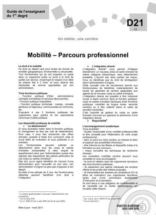 Guide de l’enseignant
du 1er degré

                                                                                                                       D21
                                                                                                                         1/2



                                                    Un métier, une carrière



                Mobilité – Parcours professionnel
      Le droit à la mobilité                                             •    L’intégration directe
                                                                                           4
      Ce droit au départ vaut pour toutes les formes de             L’intégration directe      vous permet d’intégrer
      mobilité: géographique, fonctionnelle ou structurelle.        directement un nouveau corps et cadre d’emploi de
      Tout fonctionnaire qui se voit proposer un poste              même catégorie hiérarchique, sans détachement
      dans un organisme public ou privé a le droit de               préalable. L’accord des deux parties est requis.
      quitter son service, moyennant le respect d’un délai          Vous ne bénéficiez pas du droit de réintégration
                                  1
      de préavis fixé à 3 mois et sous réserve des                  dans l’administration d’origine.
      nécessités de service opposables par son                      Cette nouvelle voie de recrutement permet aux
      administration.                                               fonctionnaires de bénéficier instantanément de
                                                                    toutes les garanties de carrière applicables aux
      Trois fonctions publiques                                     agents de ce nouveau corps ou cadre d’emplois.
      - Fonction publique d’Etat : administrations                  L’intégration directe est possible à titre individuel
      centrales (ministères) et services déconcentrés ;             (corps à statut commun dans la fonction publique,
      - Fonction publique hospitalière                              corps et cadres d’emplois identiques entre fonctions
      - Fonction publique territoriale : mairies, conseils          publiques, mobilités de longue durée, seconde
      généraux et régionaux, communautés de commune,                carrière) ou à titre collectif (dans le cadre de
      etc.                                                          transfert d’activités)
      S’ajoutent à ces 3 fonctions publiques les                    C’est l’autorité de gestion du corps ou cadre
      organismes para publics et les associations                   d’emploi d’accueil qui apprécie la pertinence d’une
      reconnues d’utilité publique.                                 intégration directe.
                                                                         •
                                                                                            5
                                                                              Disponibilité
      Les dispositifs juridiques de mobilité
            •
                                 2
                 Le détachement                                     L'accompagnement académique
      Si vous souhaitez rester dans la fonction publique,           Vous souhaitez :
      le changement se fera par voie de détachement.                - étudier l'éventualité d'une mobilité professionnelle
      Pour cela, il vous faut rechercher des offres                 et être conseillé pour l'élaboration de votre projet
      d'emploi, postuler à l'aide d'un curriculum vitae et          professionnel ;
      d'une lettre de motivation et vous présenter à un             - faire un point sur votre carrière, en dresser le bilan
      entretien.                                                    et explorer ses possibilités d'évolution ;
      Les      fonctionnaires   peuvent     solliciter  un          - être informé sur les filières et dispositifs d'aide à la
      détachement dans tous les corps et cadres                     formation ou aux concours ;
      d’emplois comparables à celui auquel ils                      - mieux connaître les techniques de recherche
      appartiennent sans que l’administration puisse leur           d'emploi ;
      opposer des dispositions des statuts particuliers de          Les conseillers mobilités carrière peuvent vous
                                     3
      ces corps ou cadres d’emplois .                               conseiller et vous accompagner :
      Dès lors qu’un agent bénéficie de l’accord d’une              - ils sont en relation avec les organismes recruteurs
      administration pour l’accueillir en son sein, son             des trois fonctions publiques;
      administration d’origine ne peut pas s’opposer à son          - ils présentent aux agents intéressés les emplois
      départ.                                                       offerts et les profils des métiers proposés;
      Au-delà d’une période de 5 ans, les fonctionnaires            - ils transmettent les dossiers de candidature (CV et
      détachés peuvent bénéficier d’un droit à                      lettre de motivation) aux organismes recruteurs
      l’intégration.                                                après avis d’une commission académique
                                                                    d’instruction et d’orientation.
                                                                    Ils sont tenus à une obligation de confidentialité et
                                                                    de neutralité par la charte déontologique qui
                                                                    encadre cette mission.
      1
        Le silence gardé pendant 2 mois par l’administration vaut
      acceptation.
      2                                                             4
        Voir la fiche D10.                                              Art. 2 de la loi n° 2009-972 du 3 août 2009.
      3                                                             5
        Loi n° 2009-972 du 3 août 2009 (JO du 06 août 2009)             Voir la fiche D12.


      Mise à jour : mars 2011
 