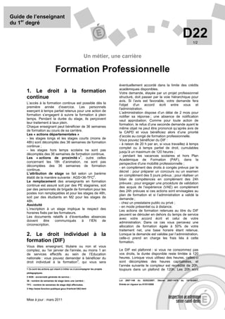Guide de l’enseignant
du 1er degré

                                                                                                                                          D22      1/2



                                                           Un métier, une carrière

                                Formation Professionnelle
                                                                                éventuellement accordé dans la limite des crédits
                                                                                académiques disponibles.
      1. Le droit à la formation                                                Votre demande, étayée par un projet professionnel
      continue                                                                  structuré, doit passer par la voie hiérarchique pour
                                                                                avis. Si l’avis est favorable, votre demande fera
      L’accès à la formation continue est possible dès la
                                                                                l'objet d'un accord écrit entre vous et
      première année d’exercice. Les personnels
                                                                                l'administration.
      exerçant à temps partiel retenus pour une action de
                                                                                L’administration dispose d’un délai de 2 mois pour
      formation s’engagent à suivre la formation à plein
                                                                                notifier sa réponse ; une absence de notification
      temps. Pendant la durée du stage, ils perçoivent
                                                                                vaut approbation. Comme pour toute action de
      leur traitement à taux plein.
                                                                                formation, le refus d’une seconde demande ayant le
      Chaque enseignant peut bénéficier de 36 semaines
                                                                                même objet ne peut être prononcé qu’après avis de
      de formation au cours de sa carrière.
                                                                                la CAPD et vous bénéficiez alors d’une priorité
      Les « actions départementales »
                                                                                d’accès au congé de formation professionnelle.
      - les stages longs et les stages courts (moins de
                                                                                Vous pouvez bénéficier du DIF :
      48h) sont décomptés des 36 semaines de formation
                                                                                - à raison de 20 h par an, si vous travaillez à temps
      continue ;
                                                                                complet ou à temps partiel de droit, cumulables
      - les stages hors temps scolaire ne sont pas
                                                                                jusqu’à un maximum de 120 heures ;
      décomptés des 36 semaines de formation continue.
                                         1                                      - pendant les vacances scolaires et hors Plan
      Les « actions de proximité » , outre celles
                                                                                Académique de Formation (PAF), dans la
      concernant les 18h d’animation, ne sont pas
                                                                                perspective d'une mobilité professionnelle ;
      décomptées des 36 semaines de formation
                                                                                - en complément des droits à congés prévus par le
      continue.
                                                                                décret : pour préparer un concours ou un examen
      L’attribution de stage se fait selon un barème
                                                  2                             en complément des 5 jours prévus ; pour réaliser un
      établi de la manière suivante : AGS+36-TFC .
                                                                                bilan de compétences en complément des 24h
      Le remplacement des enseignants en formation
                                                                                prévues ; pour engager une procédure de validation
      continue est assuré soit par des PE stagiaires, soit
                                                                                des acquis de l’expérience (VAE) en complément
      par des personnels de brigade de formation pour les
                                                                                des 24h prévues si ces actions sont envisagées au
      postes non remplaçables et pour les stages de 48h,
                                                                                plan de formation et si l’administration a validé la
      soit par des étudiants en M2 pour les stages de                           demande ;
      48h.
                                                                                - chez un prestataire public ou privé ;
      Assiduité
                                                                                - en mode présentiel ou à distance.
      L’inscription à un stage implique le respect des
                                                                                Les actions de formation retenues au titre du DIF
      horaires fixés par les formateurs.                                        peuvent se dérouler en dehors du temps de service
      Les documents relatifs à d’éventuelles absences
                                                                                avec votre accord écrit et celui de votre
      doivent     être    communiqués      à  l’IEN    de
                                                                                administration. Dans ce cas vous percevez une
      circonscription.
                                                                                allocation de formation égale à 50% de votre
                                                                                traitement net, une base horaire étant retenue.
      2. Le droit individuel à la                                               Lorsque la demande est validée par l’administration,
                                                                                celle-ci prend en charge les frais liés à cette
      formation (DIF)                                                           formation.
      Vous êtes enseignant, titulaire ou non et vous
      comptez, au 1er janvier de l'année, au moins 1 an                         Le DIF est plafonné : si vous ne consommez pas
      de services effectifs au sein de l’Education                              vos droits, la durée disponible reste limitée à 120
      nationale : vous pouvez demander à bénéficier du                          heures. Lorsque vous utilisez des heures, celles-ci
                                      3
      droit individuel à la formation , qui vous sera                           sont décomptées des heures capitalisées, et
                                                                                l’année suivante le compteur est recrédité de 20h,
      1 Ce sont les actions qui visent à initier ou à accompagner les projets   toujours dans un plafond de 120h. Les 20h sont
      pédagogiques.
      2 AGS : ancienneté générale de service ;
      36 : nombre de semaines de stage dans une carrière ;                      Loi   2007-148   du   02/02/2007.   Décret   2007-1470   du   15/10/2007.
      TFC : nombre de semaines de stage déjà effectuées.                        Entrée en vigueur au 01/01/2008
      3 http://www.fonction-publique.gouv.fr/article1263.html



      Mise à jour : mars 2011
 