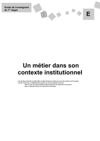 Guide de l’enseignant
du 1er degré

                                                                                                      E




            Un métier dans son
           contexte institutionnel
           Les écoles primaires (maternelles et élémentaires) publiques sont des écoles communales.
           L'école n'est pas un établissement public au sens juridique du terme :
                    - elle n'a pas de personnalité juridique distincte de celle de la commune
                    - elle ne dispose d'aucune autonomie financière.
 