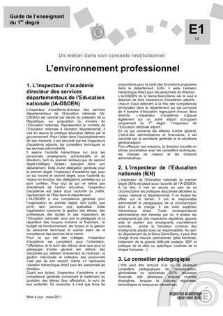 Guide de l’enseignant
du 1er degré
                                                                                                               E1  1/2




                           Un métier dans son contexte institutionnel

                   L’environnement professionnel
                                                               propositions pour la carte des formations proposées
      1. L’Inspecteur d’académie                               dans le département. Enfin, il reste l’échelon
      directeur des services                                   hiérarchique direct pour les personnels de direction.
                                                               L’IA-DSDEN de la Seine-Saint-Denis est le seul à
      départementaux de l’Education                            disposer de trois inspecteurs d’académie adjoints ;
      nationale (IA-DSDEN)                                     chacun d’eux détenant à la fois des compétences
                                                               territoriales dans le département qui est composé
      L’inspecteur d’académie-directeur des services
                                                               de 4 bassins d’éducation regroupant chacun deux
      départementaux de l’Education nationale (IA-
                                                               districts.    L’inspecteur    d’académie     s’appuie
      DSDEN) est nommé par décret du président de la
                                                               également sur un autre adjoint s’occupant
      République, sur proposition du ministre de                                      er
                                                               uniquement du 1            degré : l’inspecteur de
      l’Education nationale. Représentant le ministre de
                                                               l’Education nationale adjoint.
      l’Education nationale à l’échelon départemental, il
                                                               En ce qui concerne les affaires d’ordre général,
      met en œuvre la politique éducative définie par le
                                                               c’est-à-dire administratives et financières, il est
      gouvernement. Pour l’aider dans l’accomplissement
                                                               secondé par la secrétaire générale et le secrétaire
      de ses missions, il est secondé par les inspecteurs
                                                               général adjoint.
      d’académie adjoints, les conseillers techniques et
                                                               Pour effectuer ses missions, la direction travaille en
      les services administratifs.
                                                               étroite concertation avec les conseillers techniques,
      Il exerce l’autorité hiérarchique sur tous les
                                                               les chargés de mission et les divisions
      personnels (enseignants, administratifs et de
                                                               administratives.
      direction), tant du premier (écoles) que du second
      degré (collèges, lycées), exerçant dans son
      département. Doté d’une délégation générale pour         2. L’inspecteur de l’Education
      le premier degré, l’inspecteur d’académie agit, pour
      ce qui touche le second degré, sous l’autorité du        nationale (IEN)
      recteur en fonction des délégations partielles qui lui   L’inspecteur de l’Education nationale du premier
      sont confiées. Pour tout ce qui ne relève pas            degré (IEN) est placé sous l’autorité de l’IA-DSDEN.
      directement de l’action éducative, l’inspecteur          A ce titre, il met en œuvre au sein de sa
      d’académie est placé sous l’autorité du préfet,          circonscription les politiques éducatives décidées au
      représentant de l’Etat dans le département.              niveau national et départemental. Il en évalue les
      L’IA-DSDEN a une compétence générale pour                effets sur le terrain. Il est le responsable
      l’organisation du premier degré, tant public que         administratif et pédagogique de la circonscription
      privé, tant commun que spécialisé. Cette                 dont il a la charge. Il est votre supérieur
      organisation concerne la gestion des élèves, des         hiérarchique      direct.    Toute    correspondance
      professeurs des écoles et des inspecteurs de             administrative doit transiter par lui. Il évalue les
      l’Education nationale, ainsi que la pédagogie et la      enseignants par des inspections régulières, apporte
      répartition des moyens humains et financiers ; le        aide et soutien aux enseignants nouvellement
      budget de fonctionnement, les locaux et la gestion       nommés,        anime la formation continue des
      du personnel technique et ouvrier étant de la            enseignants placés sous sa responsabilité. Au sein
      compétence des services de la mairie.                    du département de la Seine-Saint-Denis, il peut être
      Pour ce qui est des collèges, l’inspecteur               chargé d’une mission permanente, (pôle handicap,
      d’académie est compétent pour l’orientation,             traitement de la grande difficulté scolaire, ZEP et
      l’affectation et le suivi des élèves ainsi que pour la   politique de la ville) ou spécifique (maîtrise de la
      pédagogie d’ordre général (en dehors des                 langue française…).
      disciplines qui relèvent directement du rectorat) ; la
      gestion individuelle et collective des personnels
      n’est pas de son ressort, même s’il représente           3. Le conseiller pédagogique
      l’échelon hiérarchique direct pour les personnels de     L’IEN peut être entouré d’un ou de plusieurs
      direction.                                               conseillers pédagogiques de circonscription,
      Quant aux lycées, l’inspecteur d’académie a une          généralistes ou spécialisés (EPS, éducation
      compétence générale concernant le traitement du          musicale, arts plastiques, langues vivantes
      quotidien des élèves (leur affectation, le suivi de      étrangères, langues et cultures régionales,
      leur scolarité). En revanche, il n’est que force de      technologies et ressources éducatives).


      Mise à jour : mars 2011
 