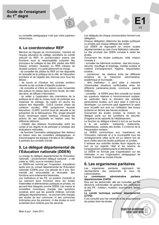 Guide de l’enseignant
du 1er degré
                                                                                                                    E1  2/2


      Le conseiller pédagogique n’est pas votre supérieur          Les délégués de chaque circonscription forment une
      hiérarchique.                                                délégation.
                                                                   Chaque délégation détermine les écoles publiques
                                                                   ou privées que chaque délégué doit visiter.
                                                                   Les DDEN se regroupent en unions locales
      4. Le coordonnateur REP                                      départementales au sein d’une fédération nationale.
      Membre de l’équipe de circonscription, membre de             Le rôle principal des DDEN consiste à visiter les
      l’équipe éducative du collège, secrétaire du comité          écoles.
      exécutif du REP, le coordonnateur exerce ses                 Concernant les écoles publiques, cette mission
      fonctions sous la responsabilité conjointe des               consiste à :
      principaux de collèges et des IEN, pilotes des RAR           - surveiller les bâtiments scolaires : état des locaux,
      (réseau ambition réussite) ou RRS (réseau de                 sécurité, chauffage et éclairage, mobilier scolaire et
      réussite scolaire). Il a particulièrement la charge :        matériel d’enseignement, hygiène, fréquentation
      - de conseiller les pilotes du REP sur les dispositifs       scolaire ;
      et l’actualité de la politique de la ville, de l’éducation   - coordonner : les relations entre les différents
      prioritaire et de l’égalité des chances pour tous les        échelons       de    la   hiérarchie    administrative,
      élèves ;                                                     académique et municipale ;
      - de suivre et d’évaluer les contrats ambition               - être médiateur : il peut aider à résoudre
      réussite ou les contrats d’objectifs scolaires ;             d’éventuelles situations conflictuelles entre les
      - de connaître et d’être en relation avec l’ensemble         différents partenaires (école, commune, parents
      des acteurs du réseau dans et hors l’école, de créer         d’élèves) ;
      des liens, de diffuser l’information ;                       - conseiller : le DDEN peut être consulté sur toutes
      - de veiller à l’application des orientations de la          les questions relatives à l’environnement scolaire,
      politique de la ville au niveau local, de participer aux     en particulier dans le domaine des activités
      instances de pilotage, de mettre en œuvre les                périscolaires locales, qu’il peut aider à créer ou à
      actions des dispositifs : CUCS (contrat urbain de            développer. La commune peut également le saisir
      cohésion sociale), PRE (programme réussite                   pour recueillir son avis sur l’utilisation des locaux
      éducative), CLSPD (contrat local de sécurité et de           scolaires en dehors des heures scolaires.
      prévention de la délinquance), PEL (projet éducatif          Concernant les écoles privées, la mission du
      local), dynamique espoir banlieue, d’évaluer les             délégué porte sur les conditions de sécurité,
      actions de ces dispositifs en relation avec les              d’hygiène et de salubrité de l’établissement.
      différents référents ;                                       La fonction du délégué s’étend à tout ce qui touche
      - d’établir des relations fonctionnelles entre les           à la vie scolaire : transports, restaurants,
      cycles et les degrés et de participer à l’analyse des        bibliothèques, caisses des écoles. Il s’informe de la
      évaluations nationales ;                                     fréquentation scolaire.
      - de favoriser l’animation pédagogique des réseaux           Le DDEN communique aux inspecteurs de
      en liaison avec les conseillers pédagogiques, et             l’Education nationale et à la municipalité tous les
      d’accompagner les équipes d’écoles et de collèges.           renseignements utiles qu’ils ont pu obtenir lors de
      Il participe aux conseils d’école.                           leurs visites dans les écoles publiques ou privées.
                                                                   Il adresse aux autorités locales leurs rapports sur
                                                                   tout ce qui regarde l’état et les besoins de
      5. Le délégué départemental de                               l’enseignement préélémentaire et élémentaire.
      l’Education nationale (DDEN)                                 Le DDEN ne formule pas d’appréciation sur les
                                                                   méthodes ni sur l’organisation pédagogique de
      La charge du délégué départemental de l’Education            l’école. Il assiste au conseil d’école.
      nationale - anciennement délégué cantonal - a été
      créée en 1850, sous le ministère Guyot.
      Le DDEN est nommé par l’inspecteur d’académie                6. Les organismes paritaires
      après avis du conseil départemental de l’Education
                                                                   Les      organismes     paritaires   regroupent     les
      nationale (CDEN) pour une période de 4 ans. Son
                                                                   représentants des personnels et ceux de
      mandat est renouvelable et révocable. Ses
                                                                   l’administration.
      fonctions sont entièrement bénévoles.                        La       commission       administrative      paritaire
      Les instituteurs et les PE, en position d’activité et        départementale (CAPD)
      qui exercent leurs fonctions dans les écoles
                                                                   Elue par les personnels, elle est consultée sur les
      maternelles et élémentaires publiques et privées, ne
                                                                   décisions individuelles de gestions des instituteurs
      peuvent être désignés comme DDEN. Les maires et
                                                                   et des PE : notation, mutation, avancement, temps
      conseillers municipaux chargés des questions
                                                                   partiel.
      scolaires ainsi que les parents d’élèves nommés              Le comité technique paritaire départemental
      délégués départementaux, ne peuvent être chargés             (CTPD)
      des écoles de leur commune, ni des communes
                                                                   Il est consulté pour les créations et les suppressions
      limitrophes pour les premiers, ni des écoles où sont
                                                                   de postes dans les écoles.
      scolarisés leurs enfants pour les seconds.


      Mise à jour : mars 2011
 