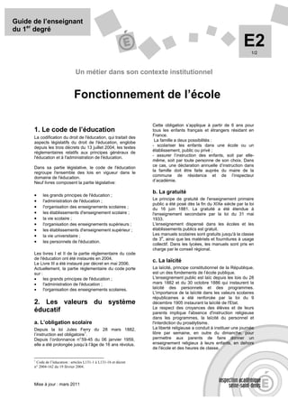 Guide de l’enseignant
du 1er degré

                                                                                                                    E2  1/2



                                Un métier dans son contexte institutionnel


                               Fonctionnement de l’école

                                                                   Cette obligation s’applique à partir de 6 ans pour
      1. Le code de l’éducation                                    tous les enfants français et étrangers résidant en
      La codification du droit de l'éducation, qui traitait des    France.
      aspects législatifs du droit de l'éducation, englobe          La famille a deux possibilités :
      depuis les trois décrets du 13 juillet 2004, les textes      - scolariser les enfants dans une école ou un
      réglementaires relatifs aux principes généraux de            établissement, public ou privé ;
      l'éducation et à l'administration de l'éducation.            - assurer l’instruction des enfants, soit par elle-
                                                                   même, soit par toute personne de son choix. Dans
      Dans sa partie législative, le code de l'éducation           ce cas, une déclaration annuelle d’instruction dans
      regroupe l'ensemble des lois en vigueur dans le              la famille doit être faite auprès du maire de la
      domaine de l'éducation.                                      commune de résidence et de l’inspecteur
      Neuf livres composent la partie législative:                 d’académie.

                                                                   b. La gratuité
      •    les grands principes de l'éducation ;
      •    l'administration de l'éducation ;                       Le principe de gratuité de l'enseignement primaire
                                                                   public a été posé dès la fin du XIXe siècle par la loi
      •    l'organisation des enseignements scolaires ;            du 16 juin 1881. La gratuité a été étendue à
      •    les établissements d'enseignement scolaire ;            l'enseignement secondaire par la loi du 31 mai
      •    la vie scolaire ;                                       1933.
      •    l'organisation des enseignements supérieurs ;           L'enseignement dispensé dans les écoles et les
      •    les établissements d'enseignement supérieur ;           établissements publics est gratuit.
      •    la vie universitaire ;                                  Les manuels scolaires sont gratuits jusqu'à la classe
                                                                        e
                                                                   de 3 , ainsi que les matériels et fournitures à usage
      •    les personnels de l'éducation.
                                                                   collectif. Dans les lycées, les manuels sont pris en
                                                                   charge par le conseil régional.
      Les livres I et II de la partie réglementaire du code
      de l'éducation ont été instaurés en 2004.
                                                                   c. La laïcité
      Le Livre III a été instauré par décret en mai 2006.
      Actuellement, la partie réglementaire du code porte          La laïcité, principe constitutionnel de la République,
      sur :                                                        est un des fondements de l’école publique.
      •     les grands principes de l'éducation ;                  L'enseignement public est laïc depuis les lois du 28
      •     l'administration de l'éducation ;                      mars 1882 et du 30 octobre 1886 qui instaurent la
      •     l'organisation des enseignements scolaires.            laïcité des personnels et des programmes.
                                                                   L'importance de la laïcité dans les valeurs scolaires
                                                                   républicaines a été renforcée par la loi du 9
      2. Les valeurs du système                                    décembre 1905 instaurant la laïcité de l'Etat.
                                                                   Le respect des croyances des élèves et de leurs
      éducatif                                                     parents implique l'absence d'instruction religieuse
                                                                   dans les programmes, la laïcité du personnel et
      a. L’obligation scolaire                                     l'interdiction du prosélytisme.
      Depuis la loi Jules Ferry du 28 mars 1882,                   La liberté religieuse a conduit à instituer une journée
                                   1
      l’instruction est obligatoire .                              libre par semaine, en outre du dimanche, pour
      Depuis l’ordonnance n° 59-45 du 06 janvier 1959,             permettre aux parents de faire donner un
      elle a été prolongée jusqu’à l’âge de 16 ans révolus.        enseignement religieux à leurs enfants, en dehors
                                                                   de l'école et des heures de classe.

      1
       Code de l’éducation : articles L131-1 à L131-16 et décret
      n° 2004-162 du 19 février 2004.



      Mise à jour : mars 2011
 