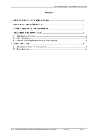 Guide méthodologique – Planification et suivi d'un projet

Sommaire

1- OBJET ET DOMAINE D’APPLICATION ......................................................................4
2 - DOCUMENTS DE RÉFÉRENCE.....................................................................................4
3 - ABRÉVIATIONS ET TERMINOLOGIE ........................................................................4
4 - PRINCIPES D’ÉLABORATION ......................................................................................5
4.1 - Planification du projet..........................................................................................................6
4.2 - Suivi du projet......................................................................................................................7
4.3 - Outils d'aides à la planification et au suivi de projet .......................................................................8
5 - CONTENU TYPE ...............................................................................................................9
5.1 - Planification et suivi de l'avancement..................................................................................9
5.2 - Journal de bord .........................................................................................................................................10

CNRS/DSI/conduite-projet/definition/gestion-projet/guide-planfi-suivi-projet

18 juin 2001

3 / 10

 