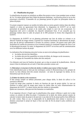 Guide méthodologique – Planification et suivi d'un projet

4.1 - Planification du projet
La planification du projet est initialisée au début d'un projet et mise à jour pendant toute sa durée
de vie. Un même projet peut faire l'objet de plusieurs plannings : un planning global et un ou des
planning(s) détaillé(s). L'ensemble de ces plannings permet de gérer les principales tâches et
jalons du projet.
Un projet comporte toujours un nombre de tâches plus ou moins grand à réaliser dans des délais
impartis et selon un agencement bien déterminé. Le diagramme de GANTT est un outil
permettant de planifier le projet et de rendre plus simple le suivi de son avancement. Ce
diagramme doit servir à atteindre les objectifs initialement fixés. Il est conseillé que les
plannings réalisés dans le cadre de projets de la DSI prennent la forme d'un diagramme de
GANTT.
Le diagramme de GANTT est un planning présentant une liste de tâches en colonne et en
abscisse l'échelle de temps retenue. Il permet de visualiser facilement le déroulement du projet,
ainsi que de prévoir suffisamment à l'avance les actions à penser. On pourra aussi gérer plus
facilement les conflits de ressources et les éventuels retards en visualisant l'impact de ceux-ci sur
le déroulement du projet. En outre, le diagramme de GANTT est un bon outil de communication
avec les différents acteurs du projet.
La réalisation d'un tel planning nécessite la mise en œuvre de technique de planification :
• les tâches doivent être identifiées,
• les tâches doivent être quantifiées en terme de délais, de charges ou de ressources,
• la logique de l'ensemble des tâches doit être analysée.
Ces éléments sont issus de l'analyse du projet, qui se situe en amont de la planification. Afin de
mener à bien la réalisation de cet outil, il faut donc procéder comme suit :
1 ) Déterminer et structurer la liste des tâches à réaliser pour mener à bien le projet
Cette identification peut se faire par des techniques comme le Brainstorming ou les groupes de
travail. La liste obtenue doit être ensuite structurée : on tente de regrouper les tâches, de les
hiérarchiser par lots de travail.
2 ) Estimer les durées et les ressources
Il faut ensuite remplir un tableau présentant, pour chaque tâche, la durée de celle-ci et les
ressources affectées.
L'unité de temps pour exprimer la durée est fonction du type de projet réalisé. Le tout est
d'utiliser la même unité de temps pour toutes les tâches dans un souci d'harmonisation du
diagramme de GANTT. La durée choisie doit être réaliste et raisonnable.
Quant aux ressources, elles peuvent être humaines ou matérielles.
Il est important d'avoir à l'esprit que la planification d'un projet s'effectue à partir de la date
connue ou estimée de début du projet. L'estimation de la durée des tâches permet ensuite de
calculer la durée totale du projet et de parvenir à une date de fin de projet parfois bien différente
de celle voulue. Dans ce cas, le responsable de la planification doit estimer à nouveau les
données concernant le projet de façon à fixer une date de fin de projet la plus conforme aux
impératifs.

CNRS/DSI/conduite-projet/definition/gestion-projet/guide-planfi-suivi-projet

18 juin 2001

6 / 10

 
