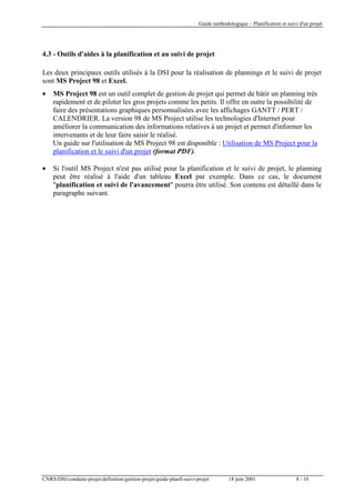 Guide méthodologique – Planification et suivi d'un projet

4.3 - Outils d'aides à la planification et au suivi de projet
Les deux principaux outils utilisés à la DSI pour la réalisation de plannings et le suivi de projet
sont MS Project 98 et Excel.
•

MS Project 98 est un outil complet de gestion de projet qui permet de bâtir un planning très
rapidement et de piloter les gros projets comme les petits. Il offre en outre la possibilité de
faire des présentations graphiques personnalisées avec les affichages GANTT / PERT /
CALENDRIER. La version 98 de MS Project utilise les technologies d'Internet pour
améliorer la communication des informations relatives à un projet et permet d'informer les
intervenants et de leur faire saisir le réalisé.
Un guide sur l'utilisation de MS Project 98 est disponible : Utilisation de MS Project pour la
planification et le suivi d'un projet (format PDF).

•

Si l'outil MS Project n'est pas utilisé pour la planification et le suivi de projet, le planning
peut être réalisé à l'aide d'un tableau Excel par exemple. Dans ce cas, le document
"planification et suivi de l'avancement" pourra être utilisé. Son contenu est détaillé dans le
paragraphe suivant.

CNRS/DSI/conduite-projet/definition/gestion-projet/guide-planfi-suivi-projet

18 juin 2001

8 / 10

 