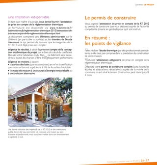 Construire sa maison avec la RT 2012 26•27
Concrétisez LE PROJET
Une attestation indispensable
En tant que maître d’ouvrage, vous devez fournir l’attestation
de prise en compte de la réglementation thermique.
Le formulaire est disponible via www.rt-batiment.fr/
batiments-neufs/reglementation-thermique-2012/attestations-de-
prise-en-compte-de-la-reglementation-thermique.html.
Le document comprend des éléments administratifs sur le
bâtiment (en particulier sa surface) et les données de l’étude
thermique, ce qui permet de s’assurer que les exigences de la
RT 2012 sont déjà prises en compte :
exigence de résultat, à savoir la prise en compte de la concep-
tion bioclimatique du projet, par le biais du calcul du coefficient
Bbio de votre habitation et du Bbiomax
. Le bâtiment ainsi carac-
térisé a toutes les chances d’être énergétiquement performant ;
exigence de moyens, à savoir :
• la surface des baies (portes comprises) en m2
et la vérification
que cette surface est supérieure à 1/6 de la surface habitable,
• le mode de recours à une source d’énergie renouvelable ou
à une solution alternative.
Une bonne utilisation des impératifs de la RT 2012 et des orientations
qu’elle donne doit vous permettre de concevoir une maison qui sera
économe et performante, mais aussi bien insérée dans son environnement
et agréable à vivre.
Le permis de construire
Vous joignez l’attestation de prise en compte de la RT 2012
au permis de construire que vous déposez auprès de l’autorité
compétente (mairie en général) pour qu’il soit instruit.
En résumé :
les points de vigilance
Faites réaliser l’étude thermique par des professionnels compé-
tents,si elle n’est pas comprise dans la prestation de construction
de votre maison.
Produisez l’attestation obligatoire de prise en compte de la
réglementation thermique.
Déposez votre permis de construire complet (avec toutes les
études et attestations nécessaires) auprès de la mairie de la
commune où est situé le terrain. L’instruction peut durer jusqu’à
2 mois.
 