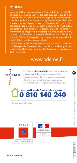 ISBN 978-2-35838-987-7
7363Février2015ImpriméparICLavecdesencresvégétalessurpapiercertifiéÉcolabelEuropéen
www.ademe.fr
L’ADEME
L’Agence de l’Environnement et de la Maîtrise de l’Énergie (ADEME)
participe à la mise en œuvre des politiques publiques dans les
domaines de l’environnement, de l’énergie et du développement
durable. Afin de leur permettre de progresser dans leur démarche
environnementale, l’Agence met à disposition des entreprises,
des collectivités locales, des pouvoirs publics et du grand public,
ses capacités d’expertise et de conseil. Elle aide en outre au
financement de projets, de la recherche à la mise en œuvre et ce,
dans les domaines suivants : la gestion des déchets, la préservation
des sols, l’efficacité énergétique et les énergies renouvelables, la
qualité de l’air et la lutte contre le bruit.
L’ADEME est un établissement public sous la tutelle du ministère
de l’Écologie, du Développement durable et de l’Énergie et du
ministère de l’Éducation nationale, de l’Enseignement supérieur et
de la Recherche.
Ce guide vous est fourni par :
Les Espaces , membres du réseau
rénovation info service, vous conseillent
gratuitement pour diminuer vos consommations
d’énergie. Pour prendre rendez-vous avec un
conseiller et être accompagné dans votre projet :
 